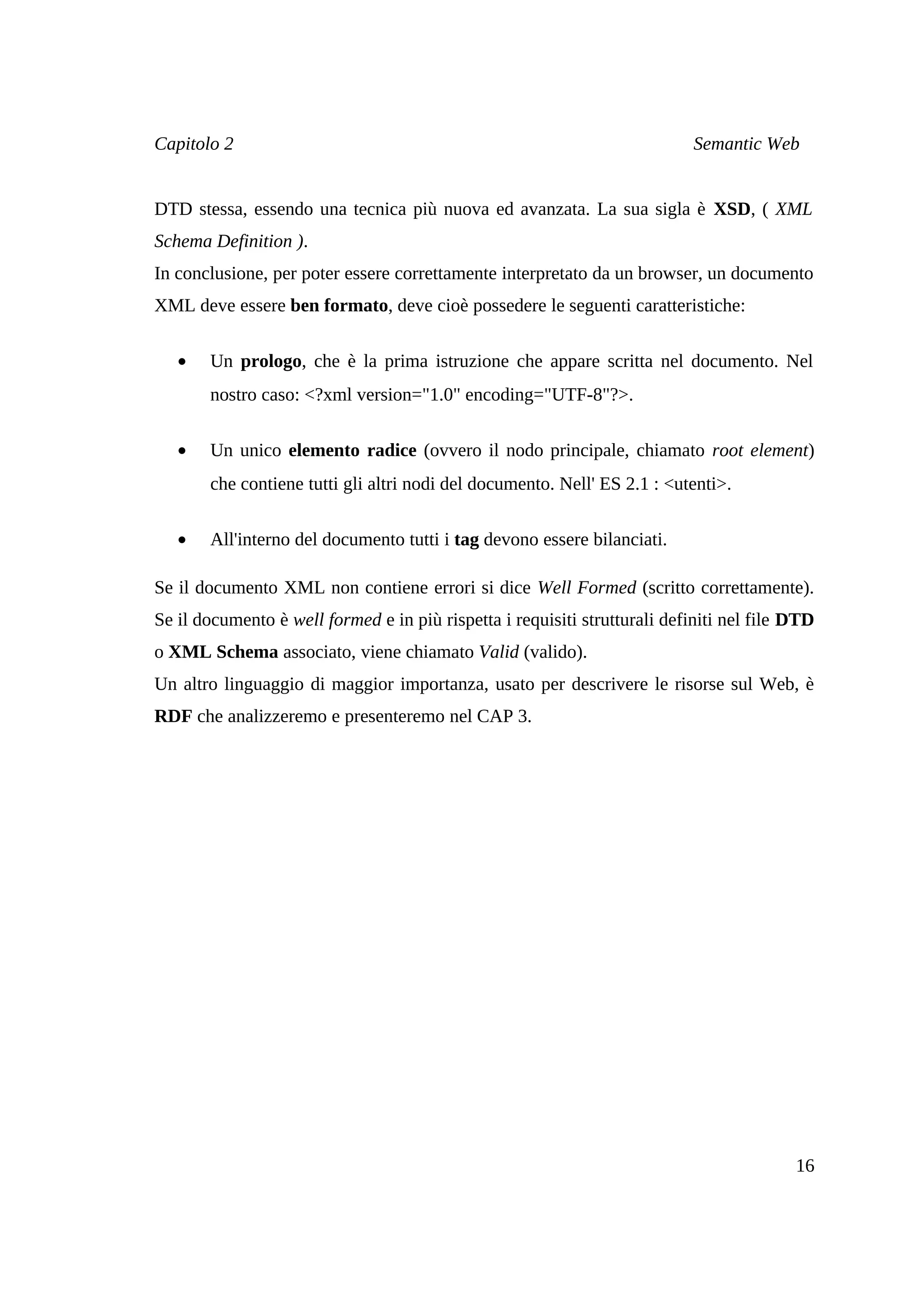 Capitolo 2                                                                 Semantic Web


DTD stessa, essendo una tecnica più nuova ed avanzata. La sua sigla è XSD, ( XML
Schema Definition ).
In conclusione, per poter essere correttamente interpretato da un browser, un documento
XML deve essere ben formato, deve cioè possedere le seguenti caratteristiche:

   •   Un prologo, che è la prima istruzione che appare scritta nel documento. Nel
       nostro caso: <?xml version="1.0" encoding="UTF-8"?>.

   •   Un unico elemento radice (ovvero il nodo principale, chiamato root element)
       che contiene tutti gli altri nodi del documento. Nell' ES 2.1 : <utenti>.

   •   All'interno del documento tutti i tag devono essere bilanciati.

Se il documento XML non contiene errori si dice Well Formed (scritto correttamente).
Se il documento è well formed e in più rispetta i requisiti strutturali definiti nel file DTD
o XML Schema associato, viene chiamato Valid (valido).
Un altro linguaggio di maggior importanza, usato per descrivere le risorse sul Web, è
RDF che analizzeremo e presenteremo nel CAP 3.




                                                                                          16
 