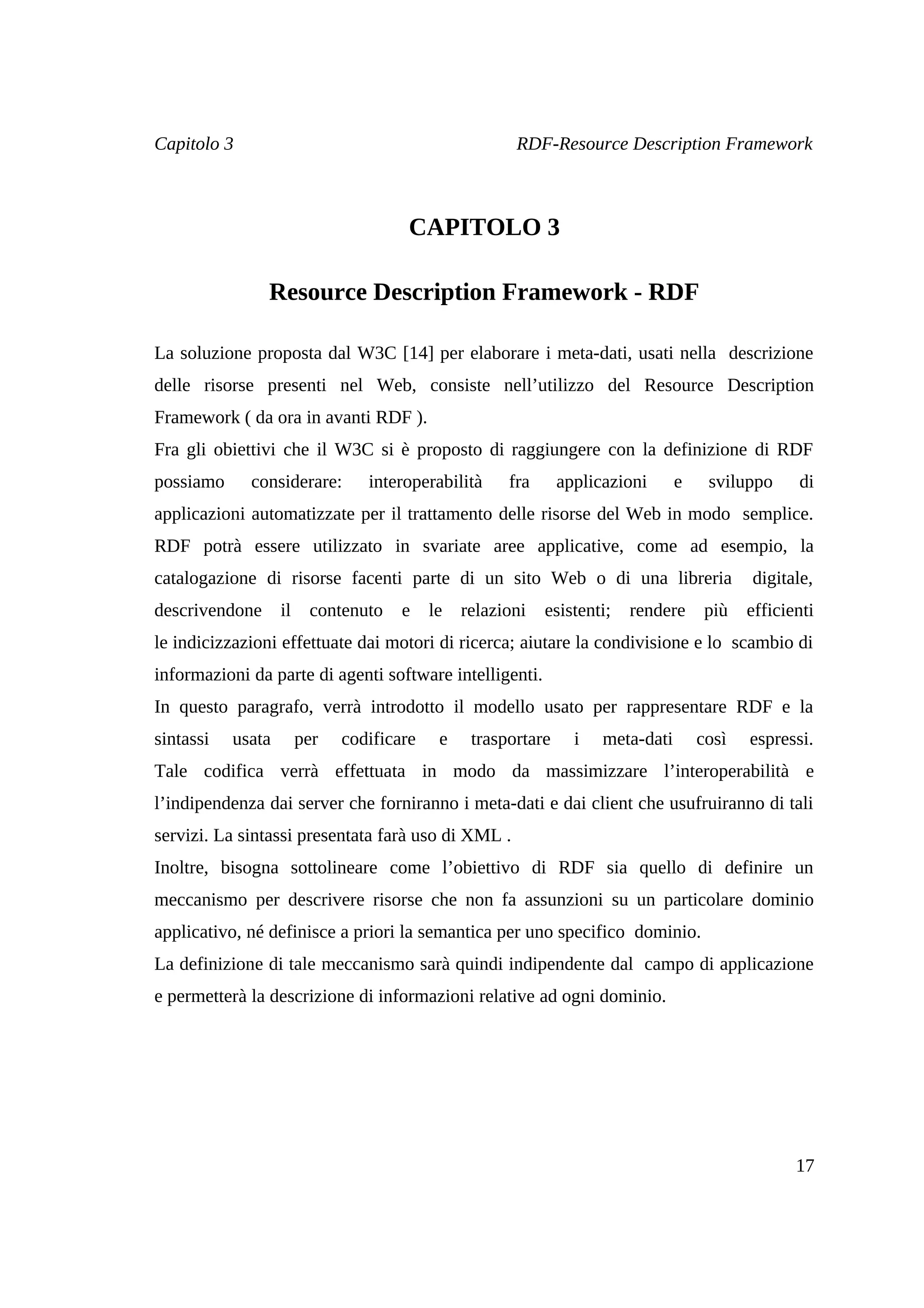 Capitolo 3                                             RDF-Resource Description Framework



                                       CAPITOLO 3

                Resource Description Framework - RDF

La soluzione proposta dal W3C [14] per elaborare i meta-dati, usati nella descrizione
delle risorse presenti nel Web, consiste nell’utilizzo del Resource Description
Framework ( da ora in avanti RDF ).
Fra gli obiettivi che il W3C si è proposto di raggiungere con la definizione di RDF
possiamo     considerare:        interoperabilità     fra      applicazioni      e    sviluppo     di
applicazioni automatizzate per il trattamento delle risorse del Web in modo semplice.
RDF potrà essere utilizzato in svariate aree applicative, come ad esempio, la
catalogazione di risorse facenti parte di un sito Web o di una libreria                     digitale,
descrivendone      il    contenuto    e    le   relazioni   esistenti;   rendere      più   efficienti
le indicizzazioni effettuate dai motori di ricerca; aiutare la condivisione e lo scambio di
informazioni da parte di agenti software intelligenti.
In questo paragrafo, verrà introdotto il modello usato per rappresentare RDF e la
sintassi   usata        per   codificare    e    trasportare     i   meta-dati       così   espressi.
Tale codifica verrà effettuata in modo da massimizzare l’interoperabilità e
l’indipendenza dai server che forniranno i meta-dati e dai client che usufruiranno di tali
servizi. La sintassi presentata farà uso di XML .
Inoltre, bisogna sottolineare come l’obiettivo di RDF sia quello di definire un
meccanismo per descrivere risorse che non fa assunzioni su un particolare dominio
applicativo, né definisce a priori la semantica per uno specifico dominio.
La definizione di tale meccanismo sarà quindi indipendente dal campo di applicazione
e permetterà la descrizione di informazioni relative ad ogni dominio.




                                                                                                   17
 