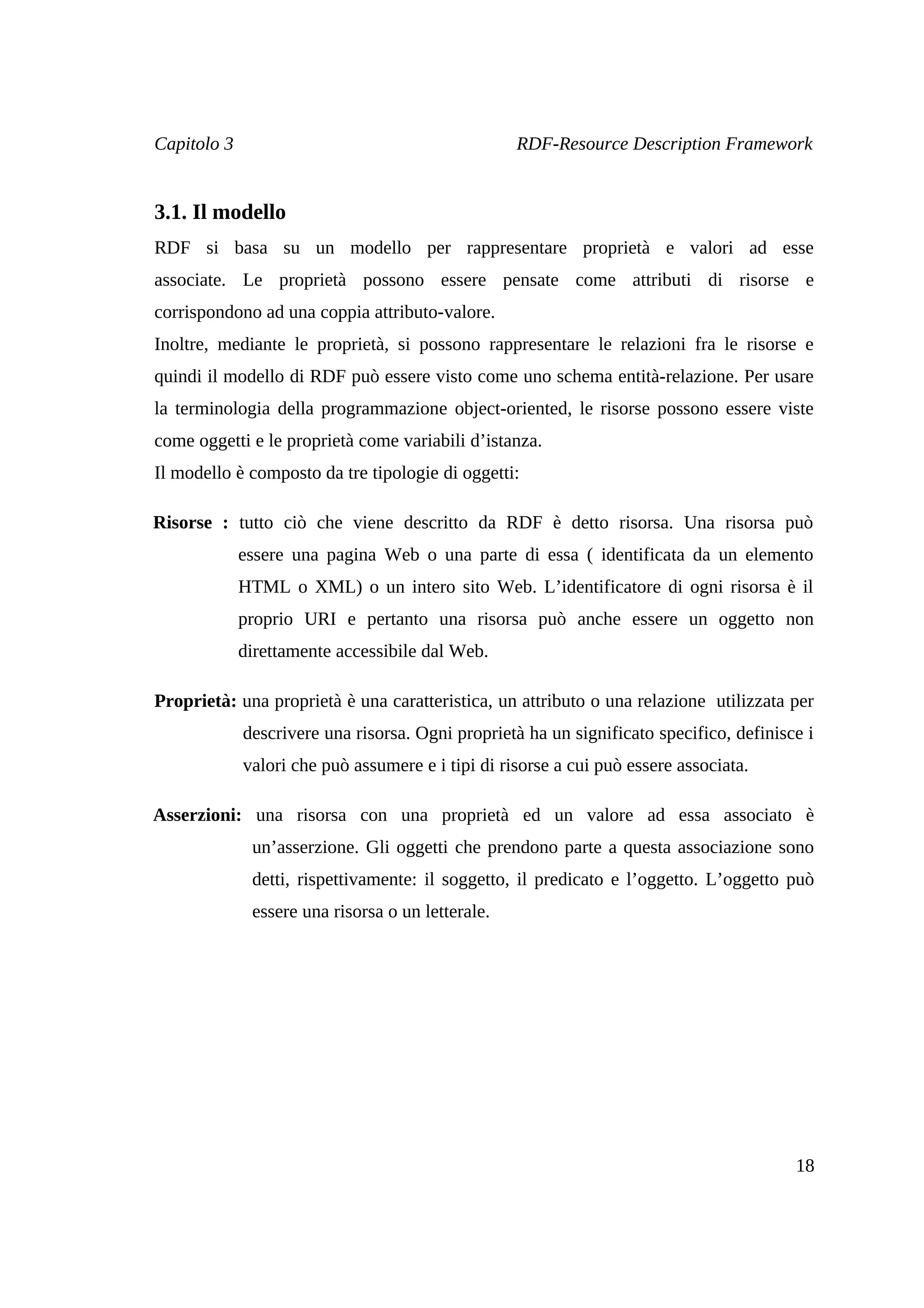Capitolo 3                                         RDF-Resource Description Framework


3.1. Il modello
RDF si basa su un modello per rappresentare proprietà e valori ad esse
associate. Le proprietà possono essere pensate come attributi di risorse e
corrispondono ad una coppia attributo-valore.
Inoltre, mediante le proprietà, si possono rappresentare le relazioni fra le risorse e
quindi il modello di RDF può essere visto come uno schema entità-relazione. Per usare
la terminologia della programmazione object-oriented, le risorse possono essere viste
come oggetti e le proprietà come variabili d’istanza.
Il modello è composto da tre tipologie di oggetti:

Risorse : tutto ciò che viene descritto da RDF è detto risorsa. Una risorsa può
             essere una pagina Web o una parte di essa ( identificata da un elemento
             HTML o XML) o un intero sito Web. L’identificatore di ogni risorsa è il
             proprio URI e pertanto una risorsa può anche essere un oggetto non
             direttamente accessibile dal Web.

Proprietà: una proprietà è una caratteristica, un attributo o una relazione utilizzata per
             descrivere una risorsa. Ogni proprietà ha un significato specifico, definisce i
             valori che può assumere e i tipi di risorse a cui può essere associata.

Asserzioni: una risorsa con una proprietà ed un valore ad essa associato è
              un’asserzione. Gli oggetti che prendono parte a questa associazione sono
              detti, rispettivamente: il soggetto, il predicato e l’oggetto. L’oggetto può
              essere una risorsa o un letterale.




                                                                                         18
 