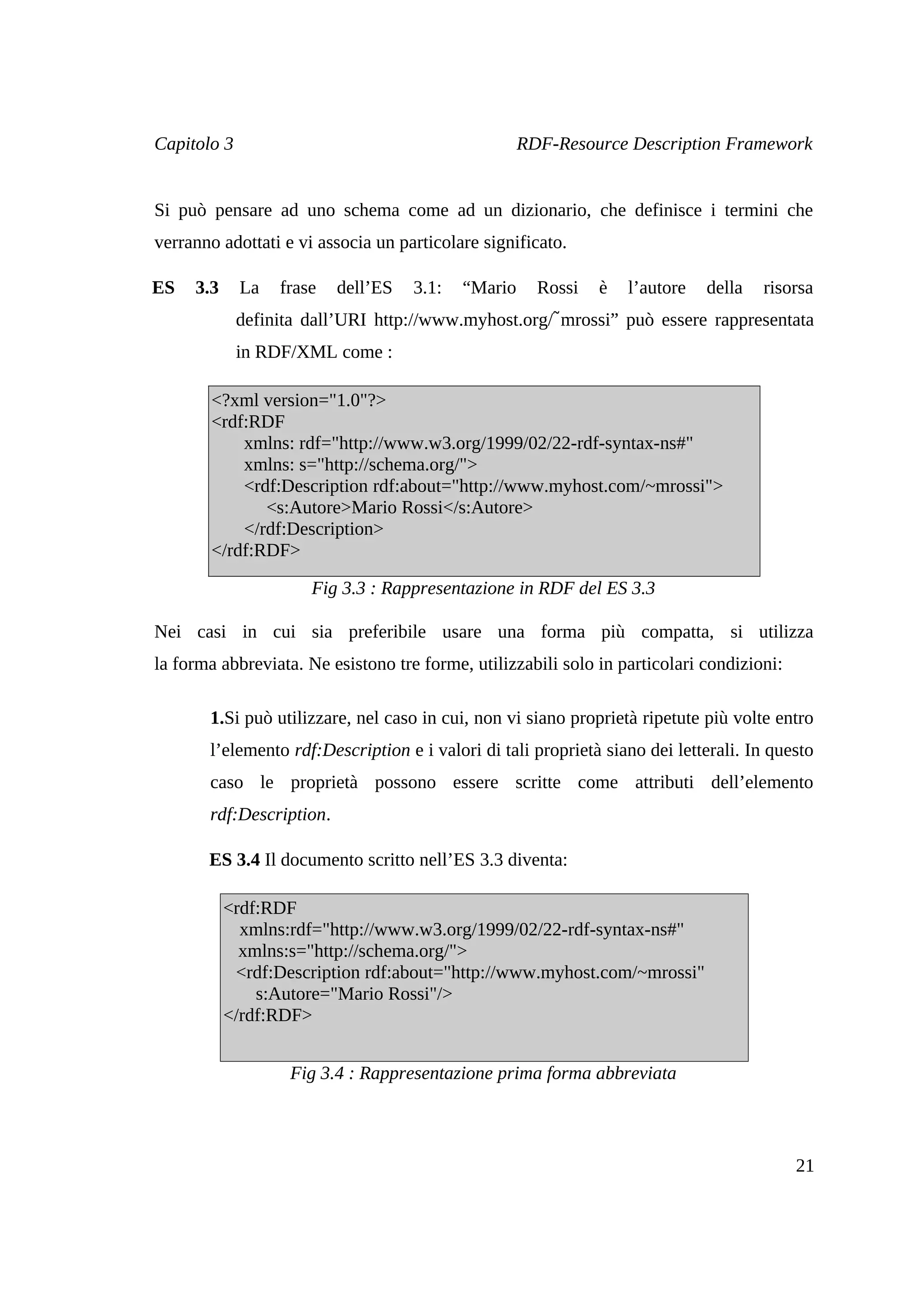 Capitolo 3                                          RDF-Resource Description Framework


Si può pensare ad uno schema come ad un dizionario, che definisce i termini che
verranno adottati e vi associa un particolare significato.

ES   3.3     La   frase   dell’ES   3.1:   “Mario     Rossi   è   l’autore   della   risorsa
                                                      ̃
             definita dall’URI http://www.myhost.org/ mrossi” può essere rappresentata
             in RDF/XML come :

        <?xml version="1.0"?>
        <rdf:RDF
            xmlns: rdf="http://www.w3.org/1999/02/22-rdf-syntax-ns#"
            xmlns: s="http://schema.org/">
            <rdf:Description rdf:about="http://www.myhost.com/~mrossi">
               <s:Autore>Mario Rossi</s:Autore>
            </rdf:Description>
        </rdf:RDF>

                      Fig 3.3 : Rappresentazione in RDF del ES 3.3

Nei casi in cui sia preferibile usare una forma più compatta, si utilizza
la forma abbreviata. Ne esistono tre forme, utilizzabili solo in particolari condizioni:

       1.Si può utilizzare, nel caso in cui, non vi siano proprietà ripetute più volte entro
       l’elemento rdf:Description e i valori di tali proprietà siano dei letterali. In questo
       caso le proprietà possono essere scritte come attributi dell’elemento
       rdf:Description.

       ES 3.4 Il documento scritto nell’ES 3.3 diventa:

           <rdf:RDF
             xmlns:rdf="http://www.w3.org/1999/02/22-rdf-syntax-ns#"
             xmlns:s="http://schema.org/">
            <rdf:Description rdf:about="http://www.myhost.com/~mrossi"
               s:Autore="Mario Rossi"/>
           </rdf:RDF>


                   Fig 3.4 : Rappresentazione prima forma abbreviata



                                                                                           21
 