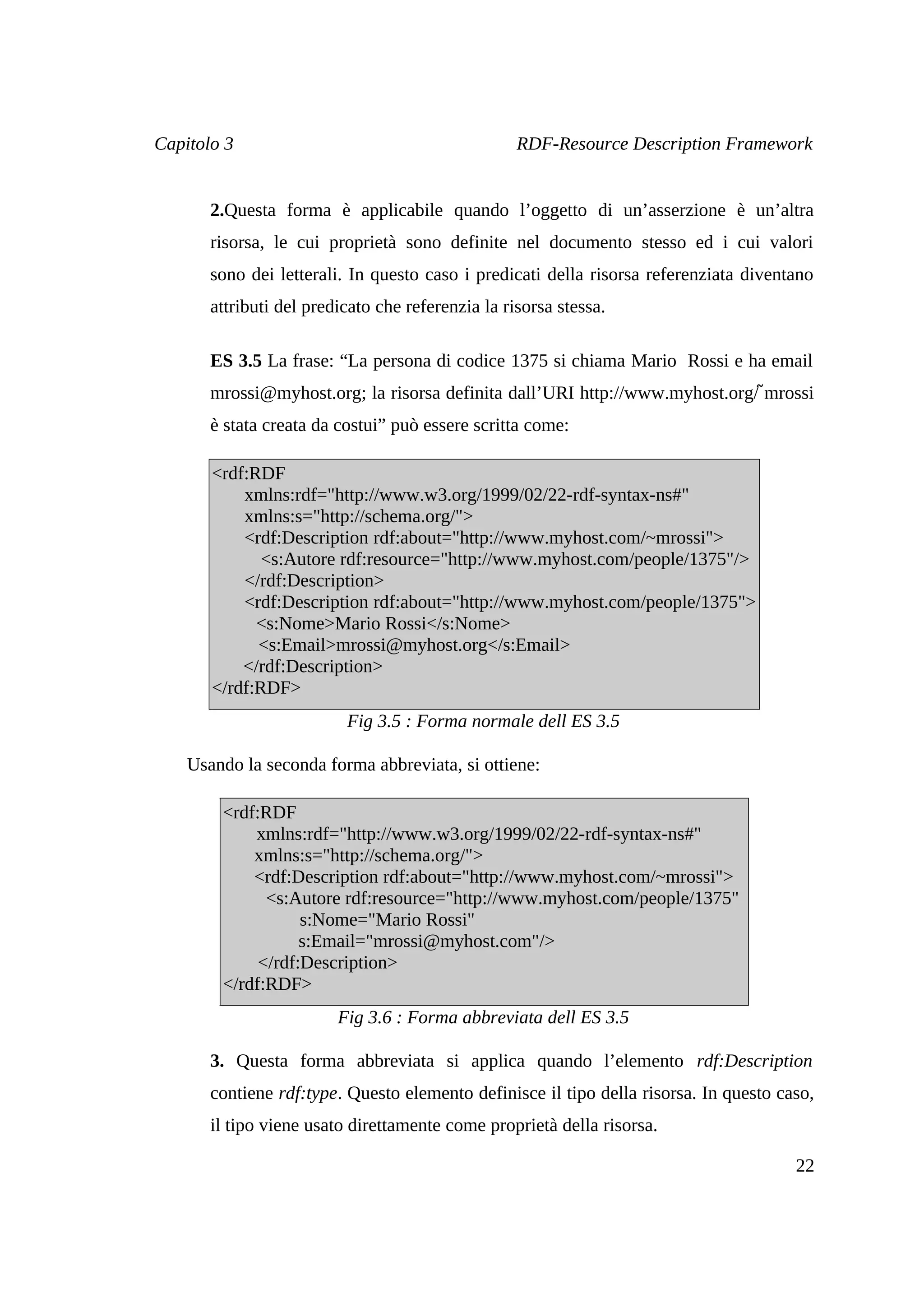 Capitolo 3                                         RDF-Resource Description Framework


       2.Questa forma è applicabile quando l’oggetto di un’asserzione è un’altra
       risorsa, le cui proprietà sono definite nel documento stesso ed i cui valori
       sono dei letterali. In questo caso i predicati della risorsa referenziata diventano
       attributi del predicato che referenzia la risorsa stessa.

       ES 3.5 La frase: “La persona di codice 1375 si chiama Mario Rossi e ha email
                                                                              ̃
       mrossi@myhost.org; la risorsa definita dall’URI http://www.myhost.org/ mrossi
       è stata creata da costui” può essere scritta come:

       <rdf:RDF
           xmlns:rdf="http://www.w3.org/1999/02/22-rdf-syntax-ns#"
           xmlns:s="http://schema.org/">
           <rdf:Description rdf:about="http://www.myhost.com/~mrossi">
              <s:Autore rdf:resource="http://www.myhost.com/people/1375"/>
           </rdf:Description>
           <rdf:Description rdf:about="http://www.myhost.com/people/1375">
             <s:Nome>Mario Rossi</s:Nome>
             <s:Email>mrossi@myhost.org</s:Email>
           </rdf:Description>
       </rdf:RDF>
                          Fig 3.5 : Forma normale dell ES 3.5

    Usando la seconda forma abbreviata, si ottiene:

        <rdf:RDF
            xmlns:rdf="http://www.w3.org/1999/02/22-rdf-syntax-ns#"
            xmlns:s="http://schema.org/">
            <rdf:Description rdf:about="http://www.myhost.com/~mrossi">
              <s:Autore rdf:resource="http://www.myhost.com/people/1375"
                   s:Nome="Mario Rossi"
                   s:Email="mrossi@myhost.com"/>
             </rdf:Description>
        </rdf:RDF>
                         Fig 3.6 : Forma abbreviata dell ES 3.5

       3. Questa forma abbreviata si applica quando l’elemento rdf:Description
       contiene rdf:type. Questo elemento definisce il tipo della risorsa. In questo caso,
       il tipo viene usato direttamente come proprietà della risorsa.

                                                                                       22
 