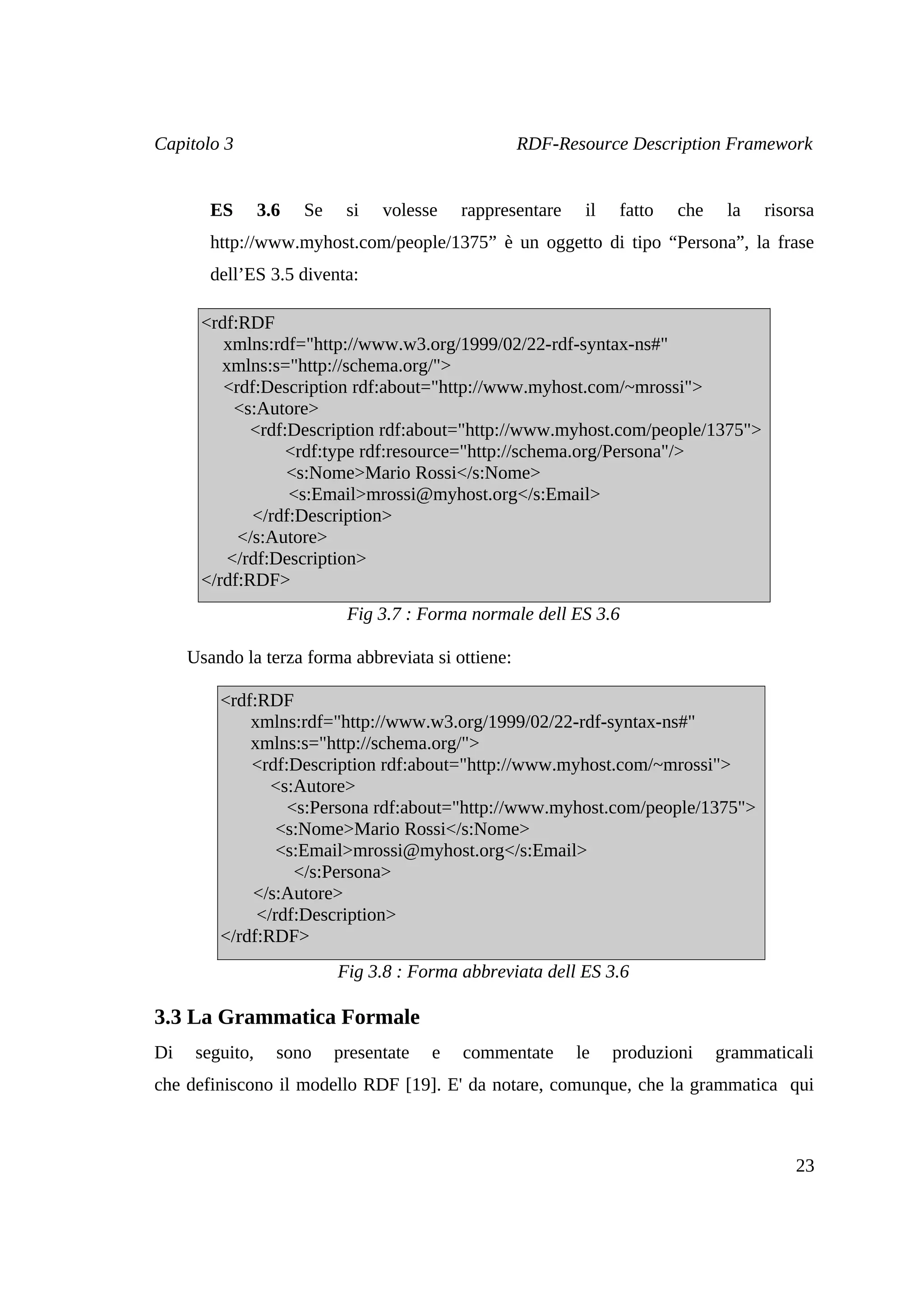 Capitolo 3                                          RDF-Resource Description Framework


        ES       3.6   Se    si   volesse    rappresentare    il   fatto   che    la   risorsa
        http://www.myhost.com/people/1375” è un oggetto di tipo “Persona”, la frase
        dell’ES 3.5 diventa:

      <rdf:RDF
         xmlns:rdf="http://www.w3.org/1999/02/22-rdf-syntax-ns#"
         xmlns:s="http://schema.org/">
         <rdf:Description rdf:about="http://www.myhost.com/~mrossi">
           <s:Autore>
             <rdf:Description rdf:about="http://www.myhost.com/people/1375">
                  <rdf:type rdf:resource="http://schema.org/Persona"/>
                  <s:Nome>Mario Rossi</s:Nome>
                  <s:Email>mrossi@myhost.org</s:Email>
             </rdf:Description>
           </s:Autore>
          </rdf:Description>
      </rdf:RDF>
                             Fig 3.7 : Forma normale dell ES 3.6

     Usando la terza forma abbreviata si ottiene:

         <rdf:RDF
             xmlns:rdf="http://www.w3.org/1999/02/22-rdf-syntax-ns#"
             xmlns:s="http://schema.org/">
             <rdf:Description rdf:about="http://www.myhost.com/~mrossi">
                <s:Autore>
                  <s:Persona rdf:about="http://www.myhost.com/people/1375">
                 <s:Nome>Mario Rossi</s:Nome>
                 <s:Email>mrossi@myhost.org</s:Email>
                   </s:Persona>
             </s:Autore>
              </rdf:Description>
         </rdf:RDF>
                            Fig 3.8 : Forma abbreviata dell ES 3.6

3.3 La Grammatica Formale
Di    seguito,     sono     presentate   e   commentate      le    produzioni    grammaticali
che definiscono il modello RDF [19]. E' da notare, comunque, che la grammatica qui



                                                                                           23
 