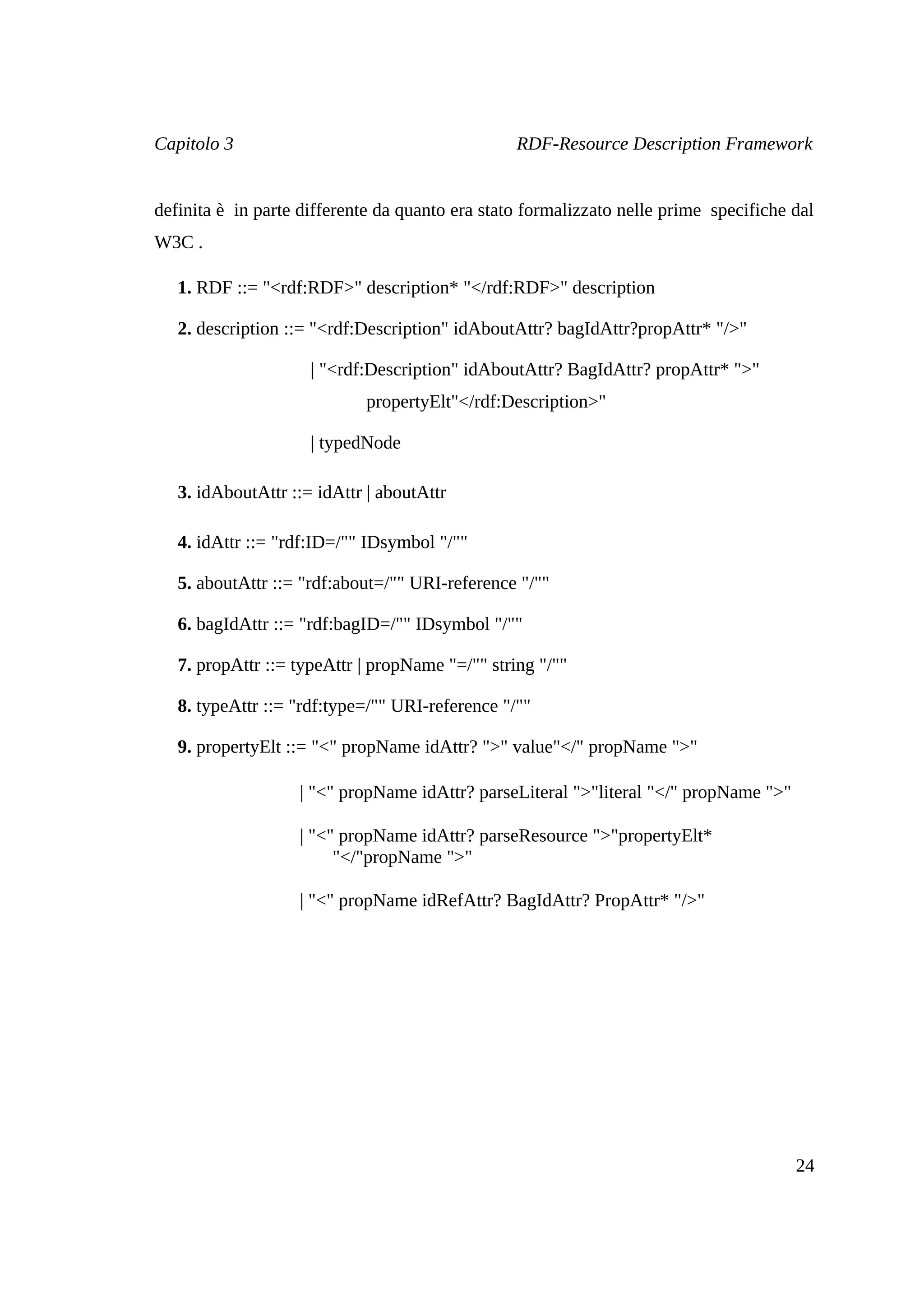 Capitolo 3                                       RDF-Resource Description Framework


definita è in parte differente da quanto era stato formalizzato nelle prime specifiche dal
W3C .

   1. RDF ::= "<rdf:RDF>" description* "</rdf:RDF>" description

   2. description ::= "<rdf:Description" idAboutAttr? bagIdAttr?propAttr* "/>"

                     | "<rdf:Description" idAboutAttr? BagIdAttr? propAttr* ">"
                            propertyElt"</rdf:Description>"

                     | typedNode

   3. idAboutAttr ::= idAttr | aboutAttr

   4. idAttr ::= "rdf:ID=/"" IDsymbol "/""

   5. aboutAttr ::= "rdf:about=/"" URI-reference "/""

   6. bagIdAttr ::= "rdf:bagID=/"" IDsymbol "/""

   7. propAttr ::= typeAttr | propName "=/"" string "/""

   8. typeAttr ::= "rdf:type=/"" URI-reference "/""

   9. propertyElt ::= "<" propName idAttr? ">" value"</" propName ">"

                   | "<" propName idAttr? parseLiteral ">"literal "</" propName ">"

                   | "<" propName idAttr? parseResource ">"propertyElt*
                        "</"propName ">"

                   | "<" propName idRefAttr? BagIdAttr? PropAttr* "/>"




                                                                                       24
 