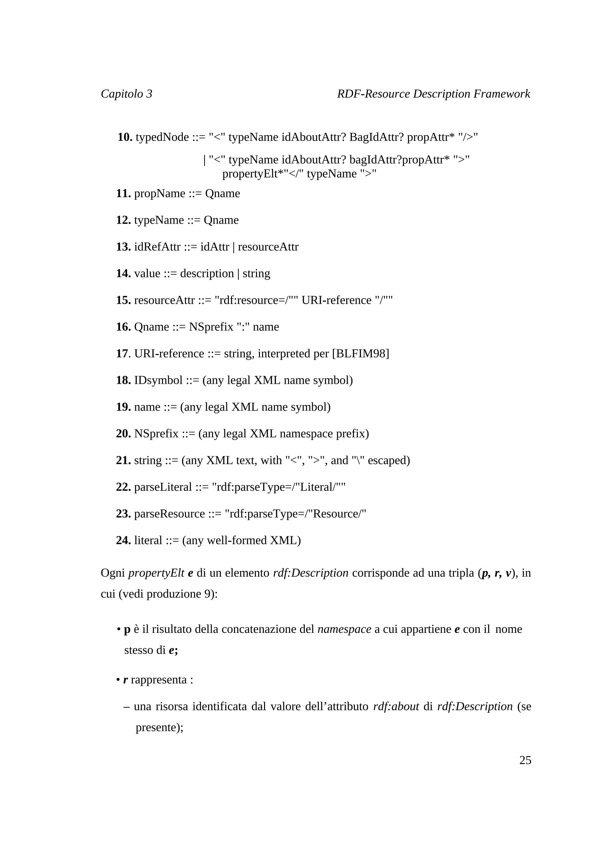 Capitolo 3                                       RDF-Resource Description Framework


   10. typedNode ::= "<" typeName idAboutAttr? BagIdAttr? propAttr* "/>"
                       | "<" typeName idAboutAttr? bagIdAttr?propAttr* ">"
                           propertyElt*"</" typeName ">"
   11. propName ::= Qname

   12. typeName ::= Qname

   13. idRefAttr ::= idAttr | resourceAttr

   14. value ::= description | string

   15. resourceAttr ::= "rdf:resource=/"" URI-reference "/""

   16. Qname ::= NSprefix ":" name

   17. URI-reference ::= string, interpreted per [BLFIM98]

   18. IDsymbol ::= (any legal XML name symbol)

   19. name ::= (any legal XML name symbol)

   20. NSprefix ::= (any legal XML namespace prefix)

   21. string ::= (any XML text, with "<", ">", and "" escaped)

   22. parseLiteral ::= "rdf:parseType=/"Literal/""

   23. parseResource ::= "rdf:parseType=/"Resource/"

   24. literal ::= (any well-formed XML)

Ogni propertyElt e di un elemento rdf:Description corrisponde ad una tripla (p, r, v), in
cui (vedi produzione 9):

   • p è il risultato della concatenazione del namespace a cui appartiene e con il nome
    stesso di e;

   • r rappresenta :

    – una risorsa identificata dal valore dell’attributo rdf:about di rdf:Description (se
       presente);

                                                                                      25
 