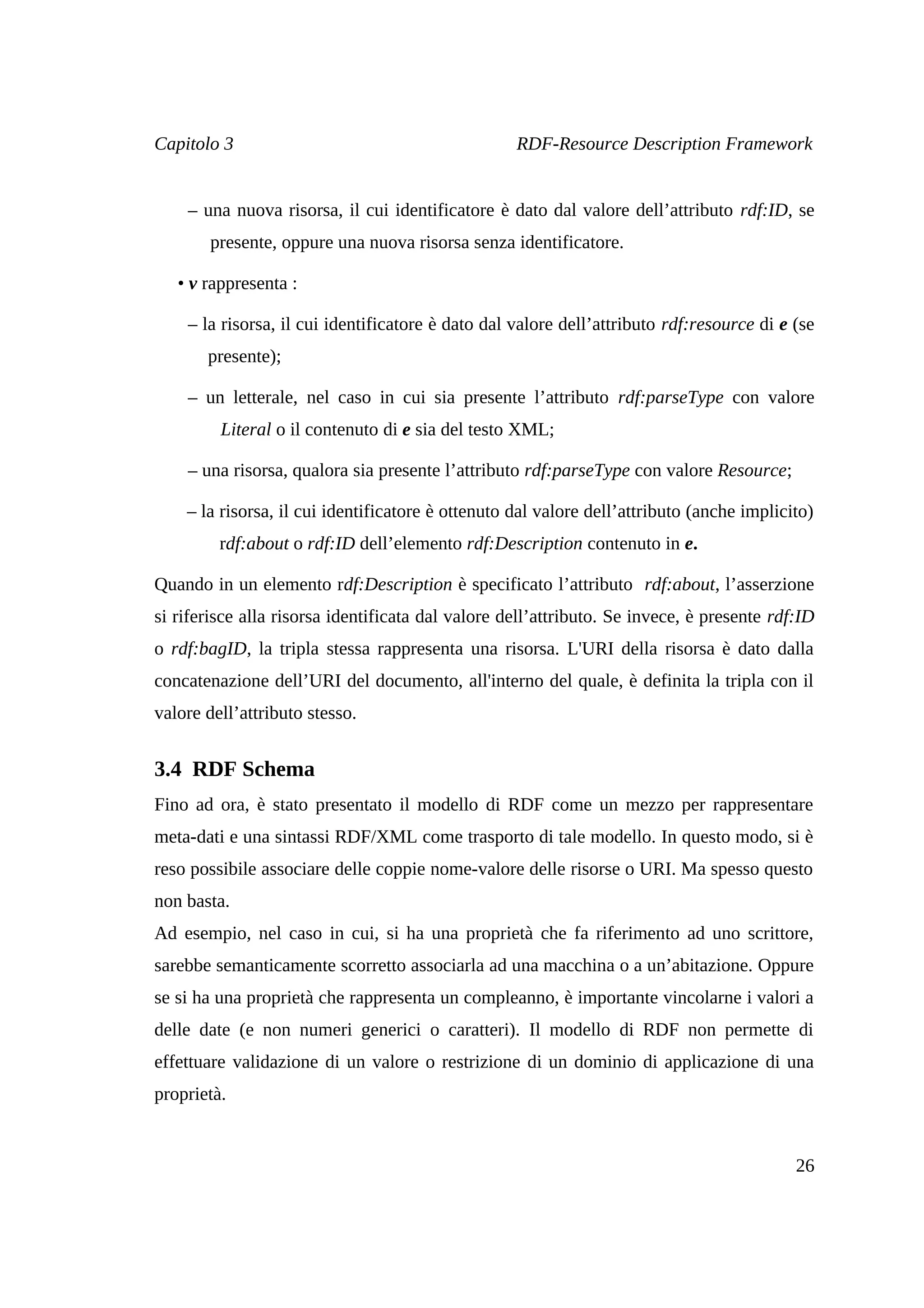 Capitolo 3                                         RDF-Resource Description Framework


    – una nuova risorsa, il cui identificatore è dato dal valore dell’attributo rdf:ID, se
        presente, oppure una nuova risorsa senza identificatore.

   • v rappresenta :

    – la risorsa, il cui identificatore è dato dal valore dell’attributo rdf:resource di e (se
       presente);

    – un letterale, nel caso in cui sia presente l’attributo rdf:parseType con valore
         Literal o il contenuto di e sia del testo XML;

    – una risorsa, qualora sia presente l’attributo rdf:parseType con valore Resource;

    – la risorsa, il cui identificatore è ottenuto dal valore dell’attributo (anche implicito)
         rdf:about o rdf:ID dell’elemento rdf:Description contenuto in e.

Quando in un elemento rdf:Description è specificato l’attributo rdf:about, l’asserzione
si riferisce alla risorsa identificata dal valore dell’attributo. Se invece, è presente rdf:ID
o rdf:bagID, la tripla stessa rappresenta una risorsa. L'URI della risorsa è dato dalla
concatenazione dell’URI del documento, all'interno del quale, è definita la tripla con il
valore dell’attributo stesso.


3.4 RDF Schema
Fino ad ora, è stato presentato il modello di RDF come un mezzo per rappresentare
meta-dati e una sintassi RDF/XML come trasporto di tale modello. In questo modo, si è
reso possibile associare delle coppie nome-valore delle risorse o URI. Ma spesso questo
non basta.
Ad esempio, nel caso in cui, si ha una proprietà che fa riferimento ad uno scrittore,
sarebbe semanticamente scorretto associarla ad una macchina o a un’abitazione. Oppure
se si ha una proprietà che rappresenta un compleanno, è importante vincolarne i valori a
delle date (e non numeri generici o caratteri). Il modello di RDF non permette di
effettuare validazione di un valore o restrizione di un dominio di applicazione di una
proprietà.


                                                                                           26
 