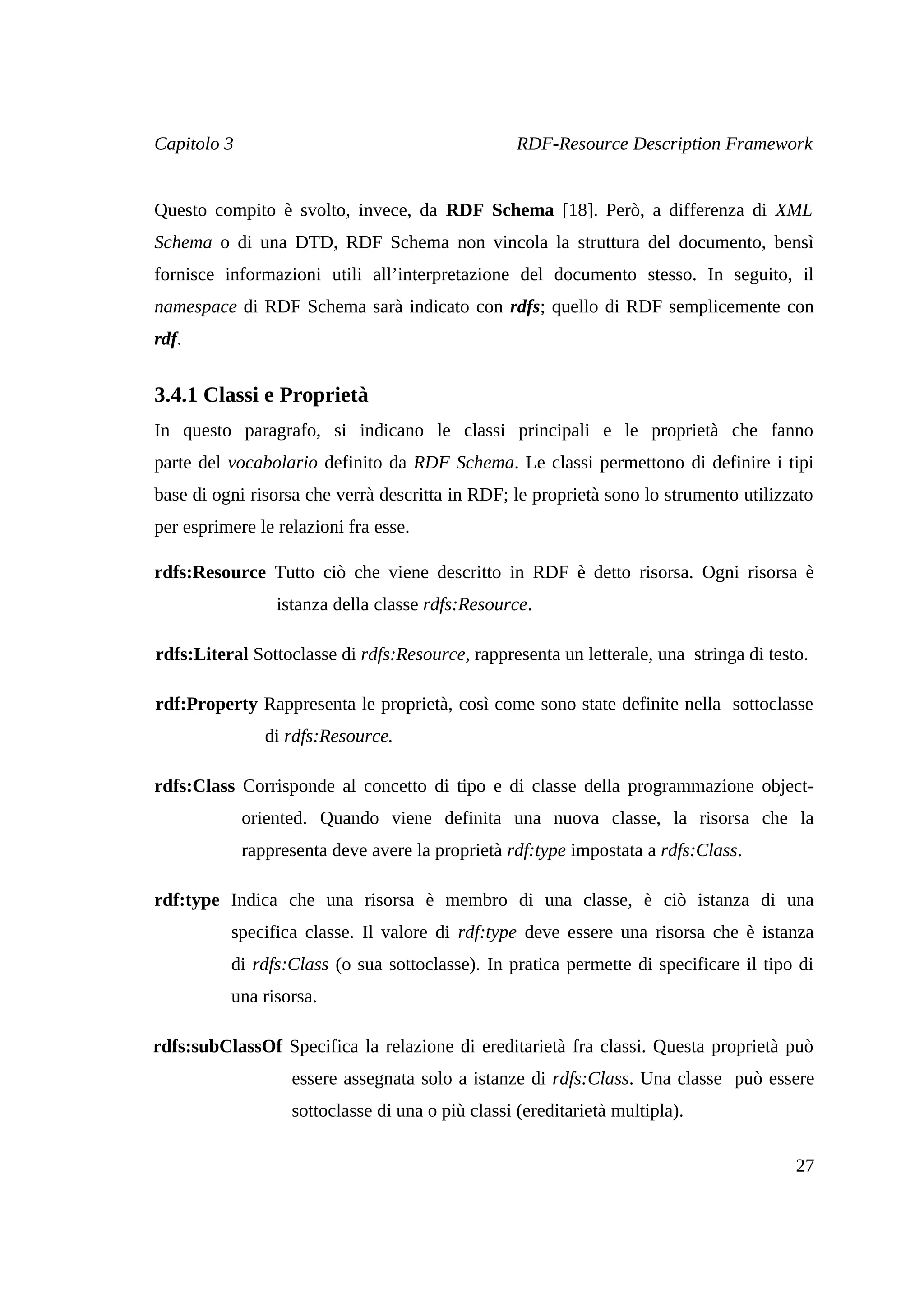 Capitolo 3                                         RDF-Resource Description Framework


Questo compito è svolto, invece, da RDF Schema [18]. Però, a differenza di XML
Schema o di una DTD, RDF Schema non vincola la struttura del documento, bensì
fornisce informazioni utili all’interpretazione del documento stesso. In seguito, il
namespace di RDF Schema sarà indicato con rdfs; quello di RDF semplicemente con
rdf.


3.4.1 Classi e Proprietà
In questo paragrafo, si indicano le classi principali e le proprietà che fanno
parte del vocabolario definito da RDF Schema. Le classi permettono di definire i tipi
base di ogni risorsa che verrà descritta in RDF; le proprietà sono lo strumento utilizzato
per esprimere le relazioni fra esse.

rdfs:Resource Tutto ciò che viene descritto in RDF è detto risorsa. Ogni risorsa è
                 istanza della classe rdfs:Resource.

rdfs:Literal Sottoclasse di rdfs:Resource, rappresenta un letterale, una stringa di testo.

rdf:Property Rappresenta le proprietà, così come sono state definite nella sottoclasse
                di rdfs:Resource.

rdfs:Class Corrisponde al concetto di tipo e di classe della programmazione object-
             oriented. Quando viene definita una nuova classe, la risorsa che la
             rappresenta deve avere la proprietà rdf:type impostata a rdfs:Class.

rdf:type Indica che una risorsa è membro di una classe, è ciò istanza di una
          specifica classe. Il valore di rdf:type deve essere una risorsa che è istanza
          di rdfs:Class (o sua sottoclasse). In pratica permette di specificare il tipo di
          una risorsa.

rdfs:subClassOf Specifica la relazione di ereditarietà fra classi. Questa proprietà può
                   essere assegnata solo a istanze di rdfs:Class. Una classe può essere
                   sottoclasse di una o più classi (ereditarietà multipla).

                                                                                        27
 