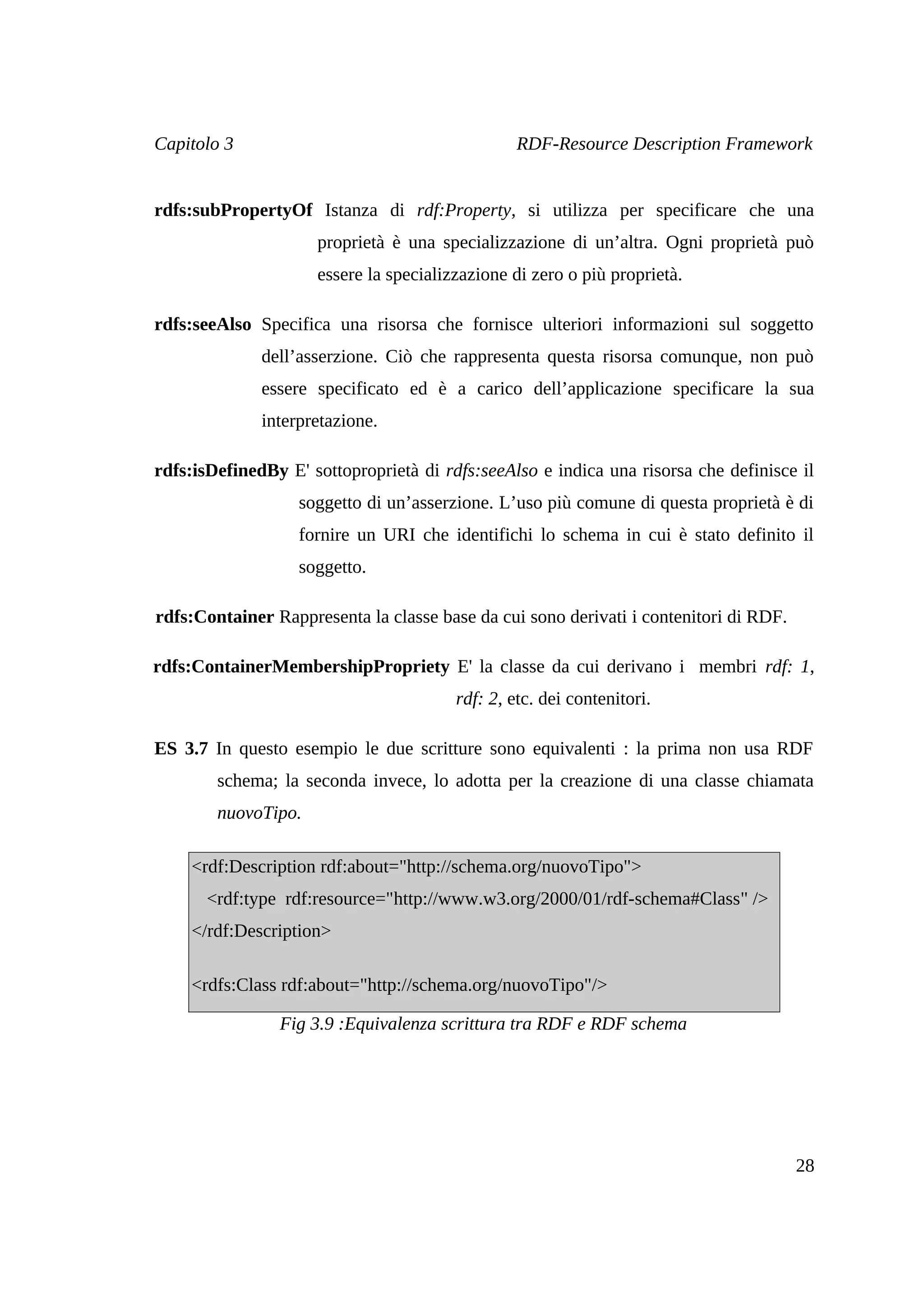 Capitolo 3                                       RDF-Resource Description Framework


rdfs:subPropertyOf Istanza di rdf:Property, si utilizza per specificare che una
                     proprietà è una specializzazione di un’altra. Ogni proprietà può
                     essere la specializzazione di zero o più proprietà.

rdfs:seeAlso Specifica una risorsa che fornisce ulteriori informazioni sul soggetto
              dell’asserzione. Ciò che rappresenta questa risorsa comunque, non può
              essere specificato ed è a carico dell’applicazione specificare la sua
              interpretazione.

rdfs:isDefinedBy E' sottoproprietà di rdfs:seeAlso e indica una risorsa che definisce il
                   soggetto di un’asserzione. L’uso più comune di questa proprietà è di
                   fornire un URI che identifichi lo schema in cui è stato definito il
                   soggetto.

rdfs:Container Rappresenta la classe base da cui sono derivati i contenitori di RDF.

rdfs:ContainerMembershipPropriety E' la classe da cui derivano i membri rdf: 1,
                                        rdf: 2, etc. dei contenitori.

ES 3.7 In questo esempio le due scritture sono equivalenti : la prima non usa RDF
        schema; la seconda invece, lo adotta per la creazione di una classe chiamata
        nuovoTipo.

    <rdf:Description rdf:about="http://schema.org/nuovoTipo">
      <rdf:type rdf:resource="http://www.w3.org/2000/01/rdf-schema#Class" />
    </rdf:Description>

    <rdfs:Class rdf:about="http://schema.org/nuovoTipo"/>

                Fig 3.9 :Equivalenza scrittura tra RDF e RDF schema




                                                                                       28
 