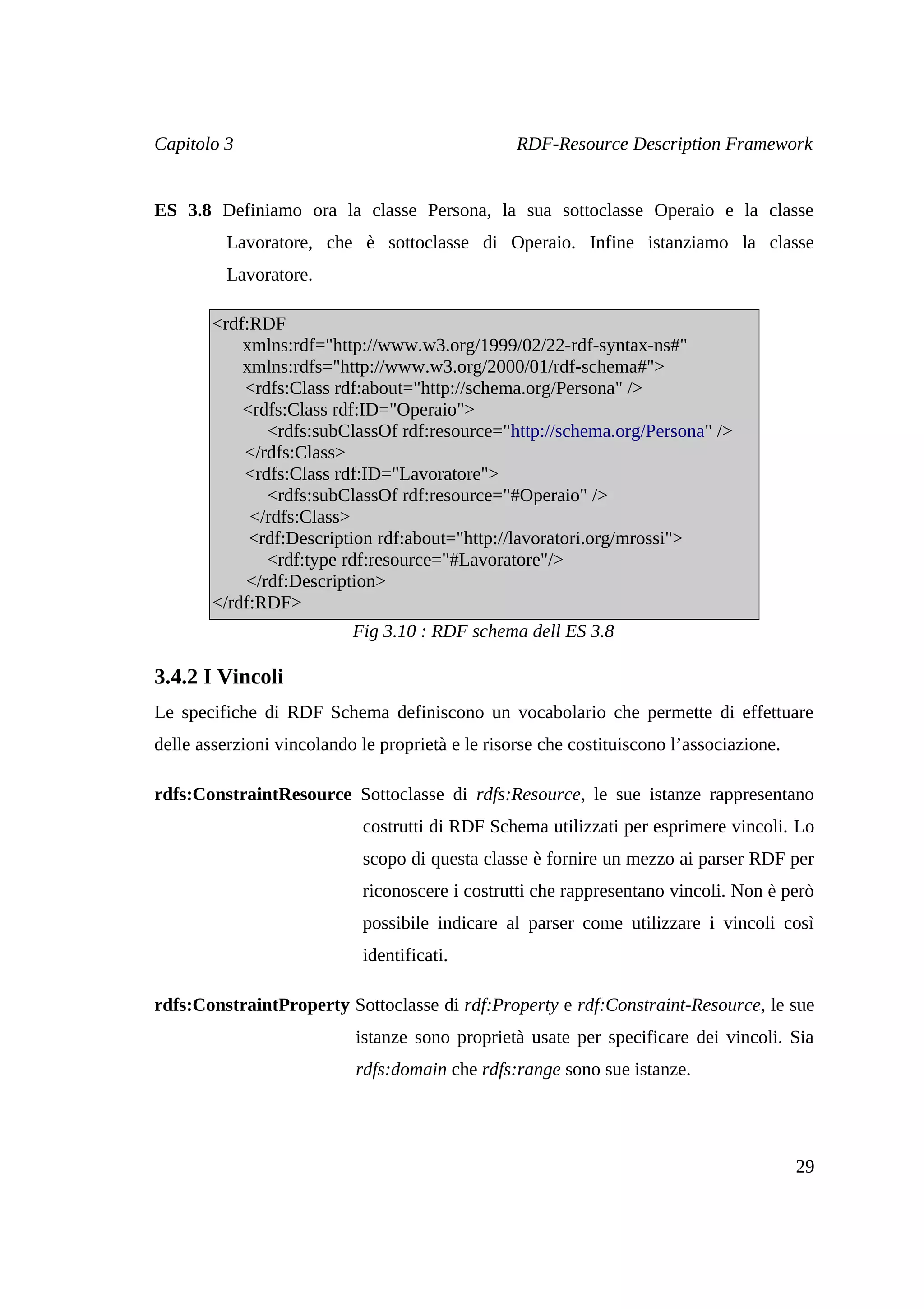 Capitolo 3                                        RDF-Resource Description Framework


ES 3.8 Definiamo ora la classe Persona, la sua sottoclasse Operaio e la classe
          Lavoratore, che è sottoclasse di Operaio. Infine istanziamo la classe
          Lavoratore.

        <rdf:RDF
            xmlns:rdf="http://www.w3.org/1999/02/22-rdf-syntax-ns#"
            xmlns:rdfs="http://www.w3.org/2000/01/rdf-schema#">
            <rdfs:Class rdf:about="http://schema.org/Persona" />
            <rdfs:Class rdf:ID="Operaio">
               <rdfs:subClassOf rdf:resource="http://schema.org/Persona" />
            </rdfs:Class>
            <rdfs:Class rdf:ID="Lavoratore">
               <rdfs:subClassOf rdf:resource="#Operaio" />
             </rdfs:Class>
             <rdf:Description rdf:about="http://lavoratori.org/mrossi">
               <rdf:type rdf:resource="#Lavoratore"/>
            </rdf:Description>
        </rdf:RDF>
                           Fig 3.10 : RDF schema dell ES 3.8

3.4.2 I Vincoli
Le specifiche di RDF Schema definiscono un vocabolario che permette di effettuare
delle asserzioni vincolando le proprietà e le risorse che costituiscono l’associazione.

rdfs:ConstraintResource Sottoclasse di rdfs:Resource, le sue istanze rappresentano
                            costrutti di RDF Schema utilizzati per esprimere vincoli. Lo
                            scopo di questa classe è fornire un mezzo ai parser RDF per
                            riconoscere i costrutti che rappresentano vincoli. Non è però
                            possibile indicare al parser come utilizzare i vincoli così
                            identificati.

rdfs:ConstraintProperty Sottoclasse di rdf:Property e rdf:Constraint-Resource, le sue
                           istanze sono proprietà usate per specificare dei vincoli. Sia
                           rdfs:domain che rdfs:range sono sue istanze.




                                                                                          29
 