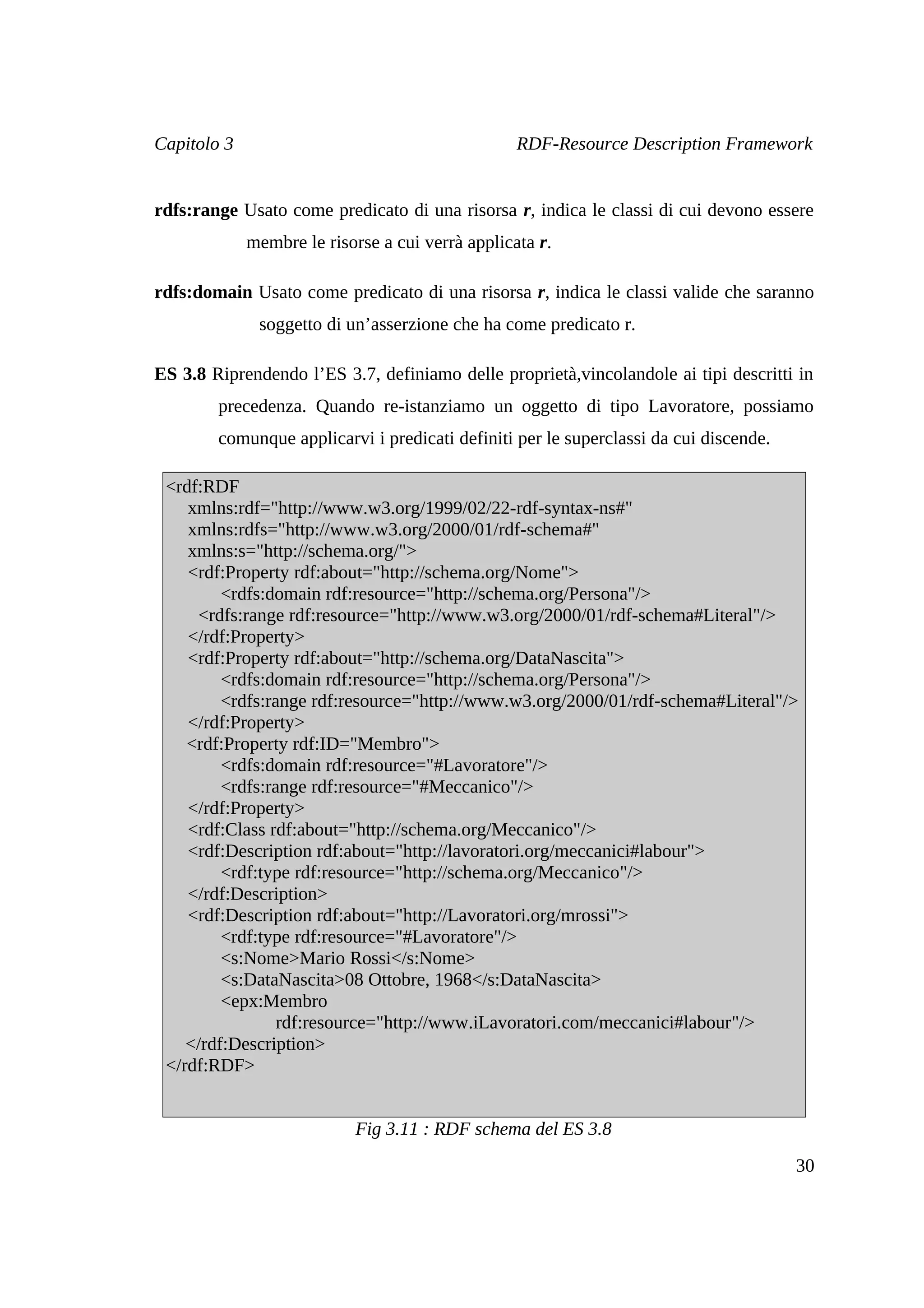 Capitolo 3                                        RDF-Resource Description Framework


rdfs:range Usato come predicato di una risorsa r, indica le classi di cui devono essere
             membre le risorse a cui verrà applicata r.

rdfs:domain Usato come predicato di una risorsa r, indica le classi valide che saranno
              soggetto di un’asserzione che ha come predicato r.

ES 3.8 Riprendendo l’ES 3.7, definiamo delle proprietà,vincolandole ai tipi descritti in
        precedenza. Quando re-istanziamo un oggetto di tipo Lavoratore, possiamo
        comunque applicarvi i predicati definiti per le superclassi da cui discende.

 <rdf:RDF
    xmlns:rdf="http://www.w3.org/1999/02/22-rdf-syntax-ns#"
    xmlns:rdfs="http://www.w3.org/2000/01/rdf-schema#"
    xmlns:s="http://schema.org/">
    <rdf:Property rdf:about="http://schema.org/Nome">
         <rdfs:domain rdf:resource="http://schema.org/Persona"/>
     <rdfs:range rdf:resource="http://www.w3.org/2000/01/rdf-schema#Literal"/>
    </rdf:Property>
    <rdf:Property rdf:about="http://schema.org/DataNascita">
         <rdfs:domain rdf:resource="http://schema.org/Persona"/>
         <rdfs:range rdf:resource="http://www.w3.org/2000/01/rdf-schema#Literal"/>
    </rdf:Property>
    <rdf:Property rdf:ID="Membro">
         <rdfs:domain rdf:resource="#Lavoratore"/>
         <rdfs:range rdf:resource="#Meccanico"/>
    </rdf:Property>
    <rdf:Class rdf:about="http://schema.org/Meccanico"/>
    <rdf:Description rdf:about="http://lavoratori.org/meccanici#labour">
         <rdf:type rdf:resource="http://schema.org/Meccanico"/>
    </rdf:Description>
    <rdf:Description rdf:about="http://Lavoratori.org/mrossi">
         <rdf:type rdf:resource="#Lavoratore"/>
         <s:Nome>Mario Rossi</s:Nome>
         <s:DataNascita>08 Ottobre, 1968</s:DataNascita>
         <epx:Membro
                 rdf:resource="http://www.iLavoratori.com/meccanici#labour"/>
    </rdf:Description>
 </rdf:RDF>


                            Fig 3.11 : RDF schema del ES 3.8
                                                                                       30
 