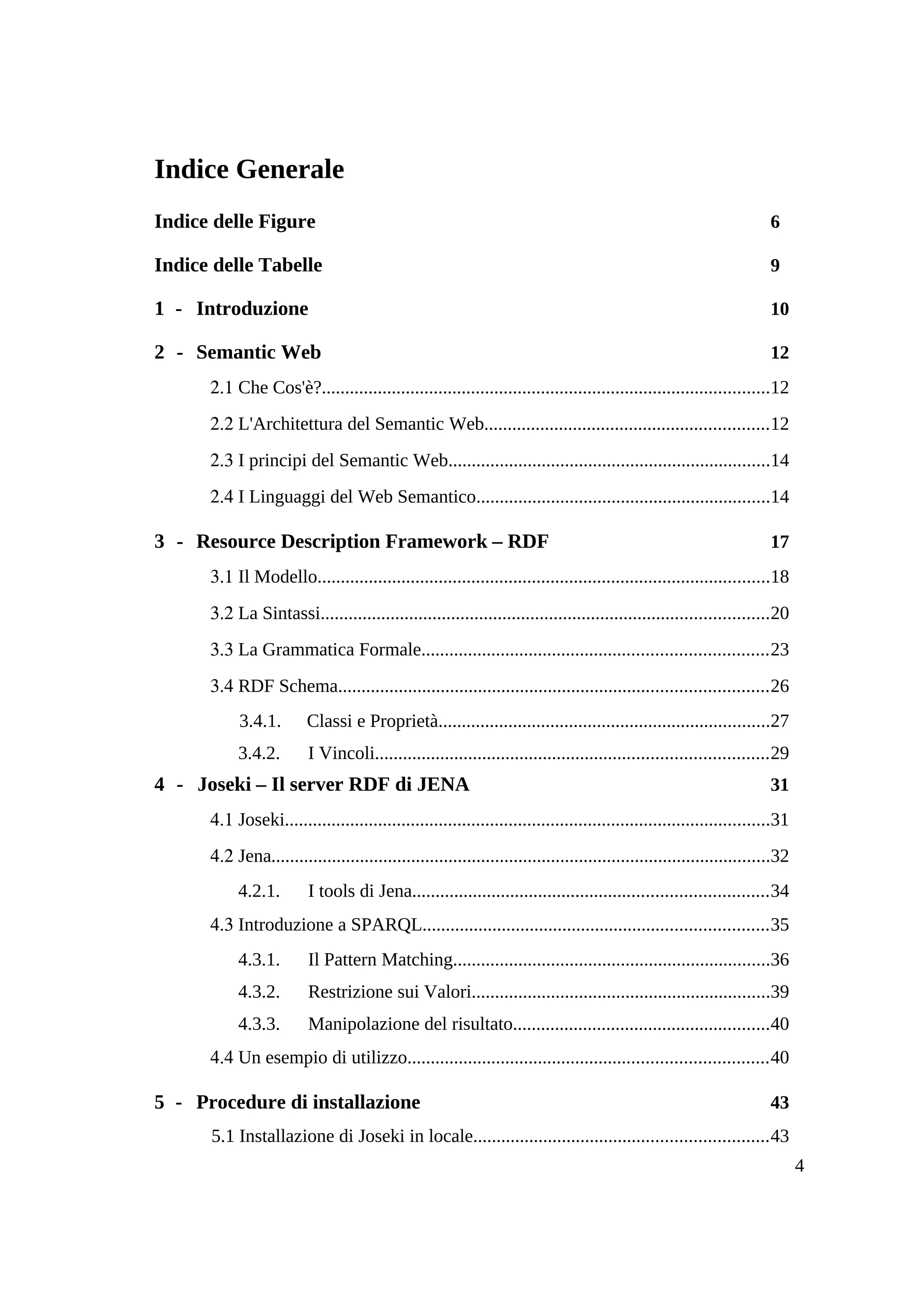Indice Generale
Indice delle Figure                                                                                                    6

Indice delle Tabelle                                                                                                   9

1 - Introduzione                                                                                                       10

2 - Semantic Web                                                                                                       12
      2.1 Che Cos'è?................................................................................................12
      2.2 L'Architettura del Semantic Web.............................................................12
      2.3 I principi del Semantic Web.....................................................................14
      2.4 I Linguaggi del Web Semantico...............................................................14

3 - Resource Description Framework – RDF                                                                               17
      3.1 Il Modello.................................................................................................18
      3.2 La Sintassi................................................................................................20
      3.3 La Grammatica Formale..........................................................................23
      3.4 RDF Schema............................................................................................26
           3.4.1.        Classi e Proprietà.......................................................................27
           3.4.2.        I Vincoli....................................................................................29
4 - Joseki – Il server RDF di JENA                                                                                     31
      4.1 Joseki........................................................................................................31
      4.2 Jena...........................................................................................................32
           4.2.1.        I tools di Jena............................................................................34
      4.3 Introduzione a SPARQL..........................................................................35
           4.3.1.        Il Pattern Matching....................................................................36
           4.3.2.        Restrizione sui Valori................................................................39
           4.3.3.        Manipolazione del risultato.......................................................40
      4.4 Un esempio di utilizzo.............................................................................40

5 - Procedure di installazione                                                                                         43
      5.1 Installazione di Joseki in locale...............................................................43
                                                                                                                              4
 