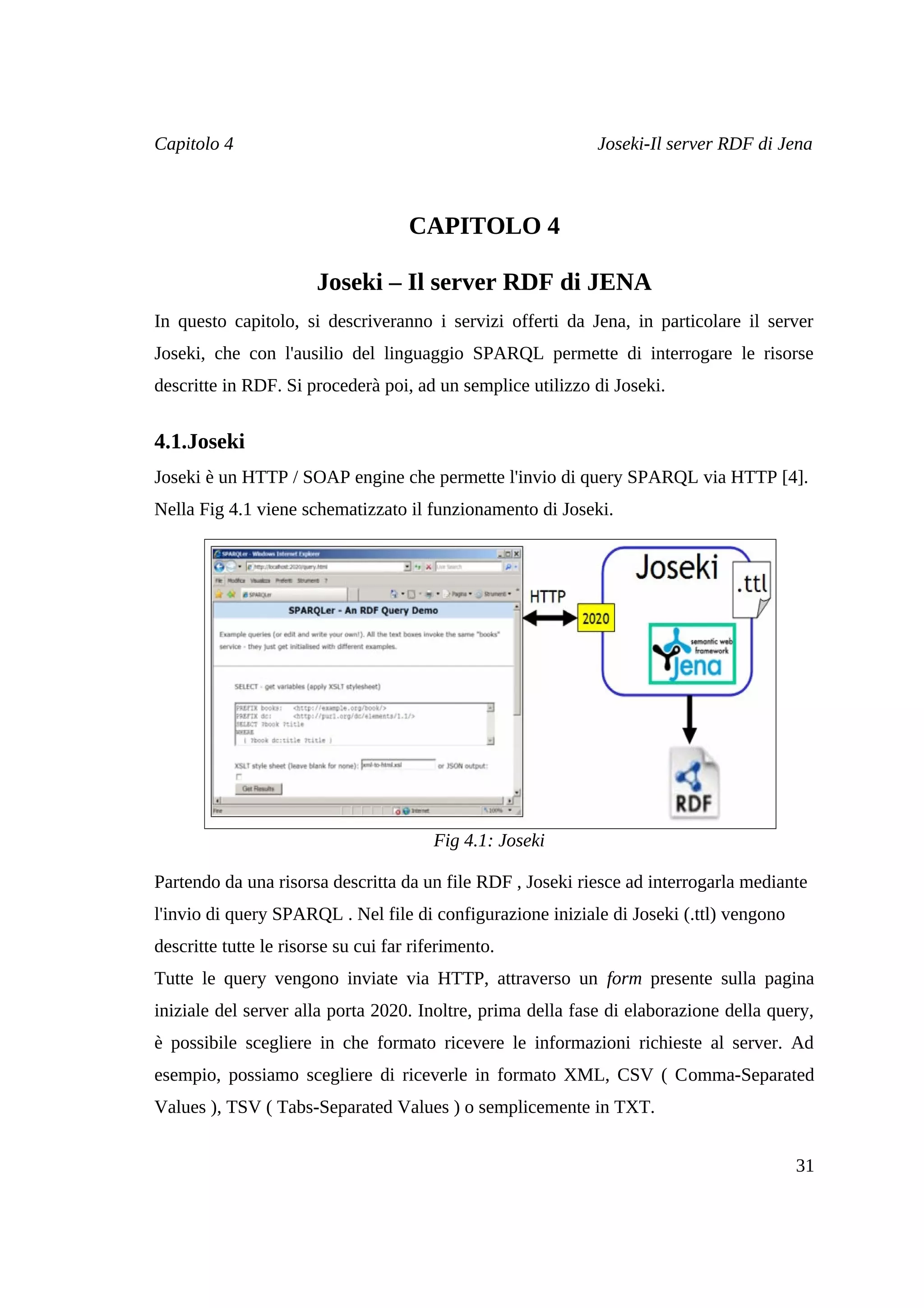Capitolo 4                                                   Joseki-Il server RDF di Jena



                                     CAPITOLO 4

                       Joseki – Il server RDF di JENA
In questo capitolo, si descriveranno i servizi offerti da Jena, in particolare il server
Joseki, che con l'ausilio del linguaggio SPARQL permette di interrogare le risorse
descritte in RDF. Si procederà poi, ad un semplice utilizzo di Joseki.


4.1.Joseki
Joseki è un HTTP / SOAP engine che permette l'invio di query SPARQL via HTTP [4].
Nella Fig 4.1 viene schematizzato il funzionamento di Joseki.




                                         Fig 4.1: Joseki

Partendo da una risorsa descritta da un file RDF , Joseki riesce ad interrogarla mediante
l'invio di query SPARQL . Nel file di configurazione iniziale di Joseki (.ttl) vengono
descritte tutte le risorse su cui far riferimento.
Tutte le query vengono inviate via HTTP, attraverso un form presente sulla pagina
iniziale del server alla porta 2020. Inoltre, prima della fase di elaborazione della query,
è possibile scegliere in che formato ricevere le informazioni richieste al server. Ad
esempio, possiamo scegliere di riceverle in formato XML, CSV ( Comma-Separated
Values ), TSV ( Tabs-Separated Values ) o semplicemente in TXT.


                                                                                         31
 