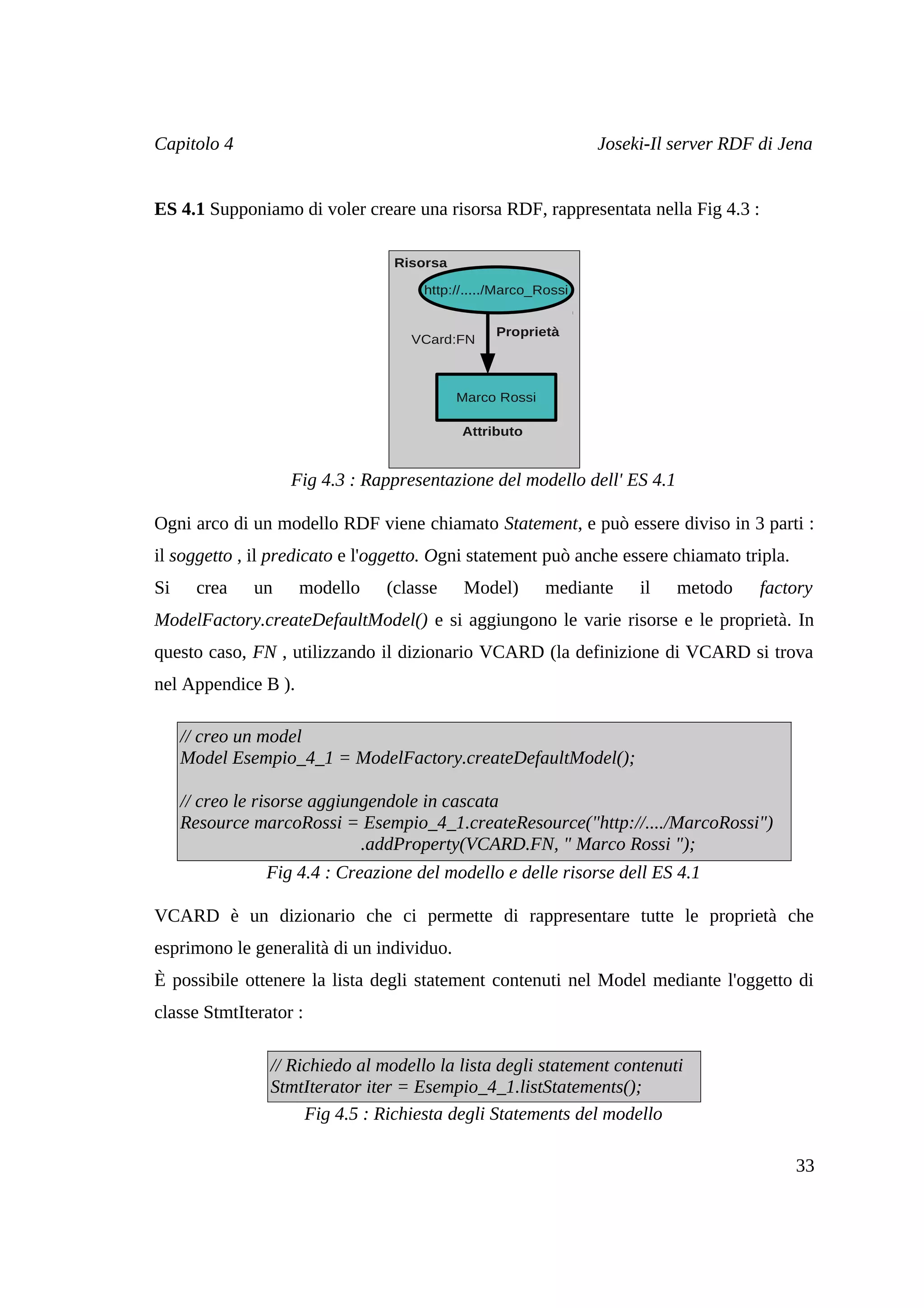 Capitolo 4                                                      Joseki-Il server RDF di Jena


ES 4.1 Supponiamo di voler creare una risorsa RDF, rappresentata nella Fig 4.3 :

                                 Risorsa

                                     http://...../Marco_Rossi


                                                 Proprietà
                                   VCard:FN



                                           Marco Rossi

                                           Attributo


                   Fig 4.3 : Rappresentazione del modello dell' ES 4.1

Ogni arco di un modello RDF viene chiamato Statement, e può essere diviso in 3 parti :
il soggetto , il predicato e l'oggetto. Ogni statement può anche essere chiamato tripla.
Si     crea   un     modello    (classe     Model)       mediante    il   metodo     factory
ModelFactory.createDefaultModel() e si aggiungono le varie risorse e le proprietà. In
questo caso, FN , utilizzando il dizionario VCARD (la definizione di VCARD si trova
nel Appendice B ).

     // creo un model
     Model Esempio_4_1 = ModelFactory.createDefaultModel();

     // creo le risorse aggiungendole in cascata
     Resource marcoRossi = Esempio_4_1.createResource("http://..../MarcoRossi")
                              .addProperty(VCARD.FN, " Marco Rossi ");
               Fig 4.4 : Creazione del modello e delle risorse dell ES 4.1

VCARD è un dizionario che ci permette di rappresentare tutte le proprietà che
esprimono le generalità di un individuo.
È possibile ottenere la lista degli statement contenuti nel Model mediante l'oggetto di
classe StmtIterator :

                // Richiedo al modello la lista degli statement contenuti
                StmtIterator iter = Esempio_4_1.listStatements();
                     Fig 4.5 : Richiesta degli Statements del modello

                                                                                           33
 