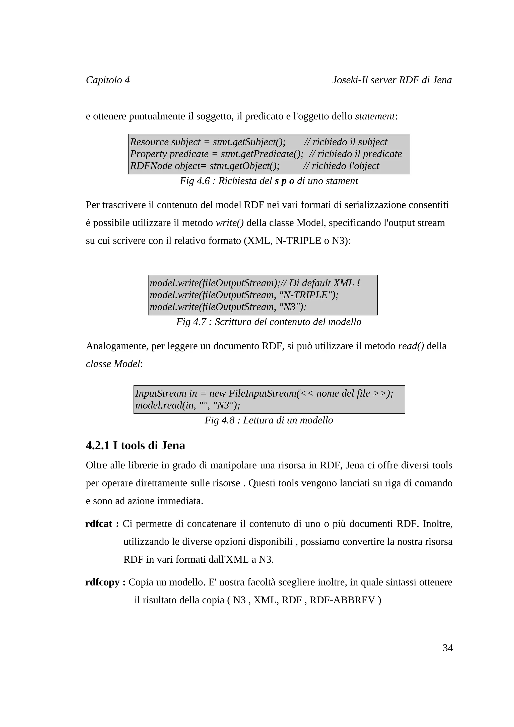 Capitolo 4                                                    Joseki-Il server RDF di Jena


e ottenere puntualmente il soggetto, il predicato e l'oggetto dello statement:

             Resource subject = stmt.getSubject();      // richiedo il subject
             Property predicate = stmt.getPredicate(); // richiedo il predicate
             RDFNode object= stmt.getObject();         // richiedo l'object
                        Fig 4.6 : Richiesta del s p o di uno stament

Per trascrivere il contenuto del model RDF nei vari formati di serializzazione consentiti
è possibile utilizzare il metodo write() della classe Model, specificando l'output stream
su cui scrivere con il relativo formato (XML, N-TRIPLE o N3):



                 model.write(fileOutputStream);// Di default XML !
                 model.write(fileOutputStream, "N-TRIPLE");
                 model.write(fileOutputStream, "N3");
                      Fig 4.7 : Scrittura del contenuto del modello

Analogamente, per leggere un documento RDF, si può utilizzare il metodo read() della
classe Model:

              InputStream in = new FileInputStream(<< nome del file >>);
              model.read(in, "", "N3");
                              Fig 4.8 : Lettura di un modello

4.2.1 I tools di Jena
Oltre alle librerie in grado di manipolare una risorsa in RDF, Jena ci offre diversi tools
per operare direttamente sulle risorse . Questi tools vengono lanciati su riga di comando
e sono ad azione immediata.

rdfcat : Ci permette di concatenare il contenuto di uno o più documenti RDF. Inoltre,
         utilizzando le diverse opzioni disponibili , possiamo convertire la nostra risorsa
         RDF in vari formati dall'XML a N3.

rdfcopy : Copia un modello. E' nostra facoltà scegliere inoltre, in quale sintassi ottenere
              il risultato della copia ( N3 , XML, RDF , RDF-ABBREV )



                                                                                        34
 