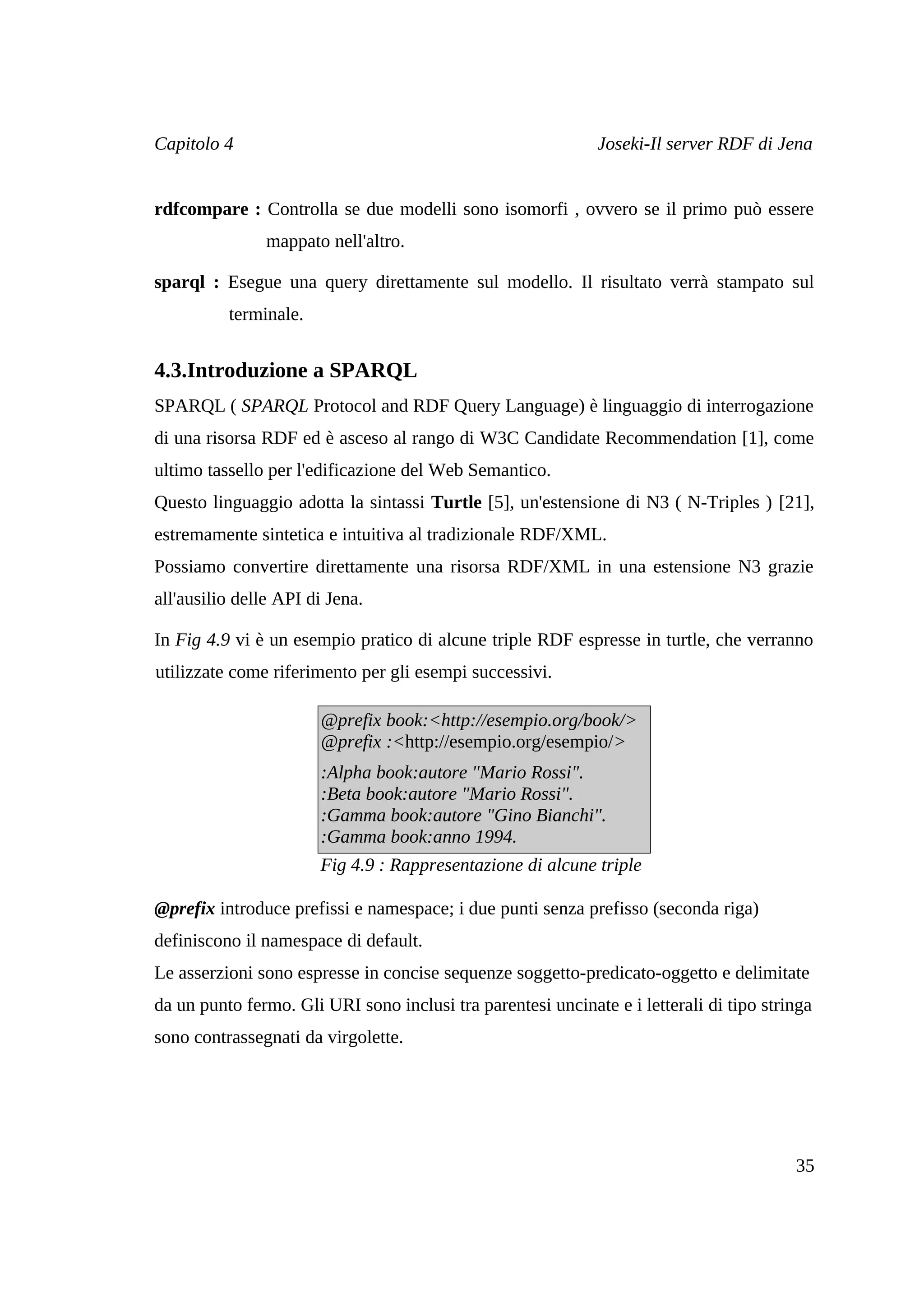 Capitolo 4                                                   Joseki-Il server RDF di Jena


rdfcompare : Controlla se due modelli sono isomorfi , ovvero se il primo può essere
                mappato nell'altro.

sparql : Esegue una query direttamente sul modello. Il risultato verrà stampato sul
          terminale.


4.3.Introduzione a SPARQL
SPARQL ( SPARQL Protocol and RDF Query Language) è linguaggio di interrogazione
di una risorsa RDF ed è asceso al rango di W3C Candidate Recommendation [1], come
ultimo tassello per l'edificazione del Web Semantico.
Questo linguaggio adotta la sintassi Turtle [5], un'estensione di N3 ( N-Triples ) [21],
estremamente sintetica e intuitiva al tradizionale RDF/XML.
Possiamo convertire direttamente una risorsa RDF/XML in una estensione N3 grazie
all'ausilio delle API di Jena.

In Fig 4.9 vi è un esempio pratico di alcune triple RDF espresse in turtle, che verranno
utilizzate come riferimento per gli esempi successivi.

                       @prefix book:<http://esempio.org/book/>
                       @prefix :<http://esempio.org/esempio/>
                       :Alpha book:autore "Mario Rossi".
                       :Beta book:autore "Mario Rossi".
                       :Gamma book:autore "Gino Bianchi".
                       :Gamma book:anno 1994.
                       Fig 4.9 : Rappresentazione di alcune triple

@prefix introduce prefissi e namespace; i due punti senza prefisso (seconda riga)
definiscono il namespace di default.
Le asserzioni sono espresse in concise sequenze soggetto-predicato-oggetto e delimitate
da un punto fermo. Gli URI sono inclusi tra parentesi uncinate e i letterali di tipo stringa
sono contrassegnati da virgolette.




                                                                                         35
 