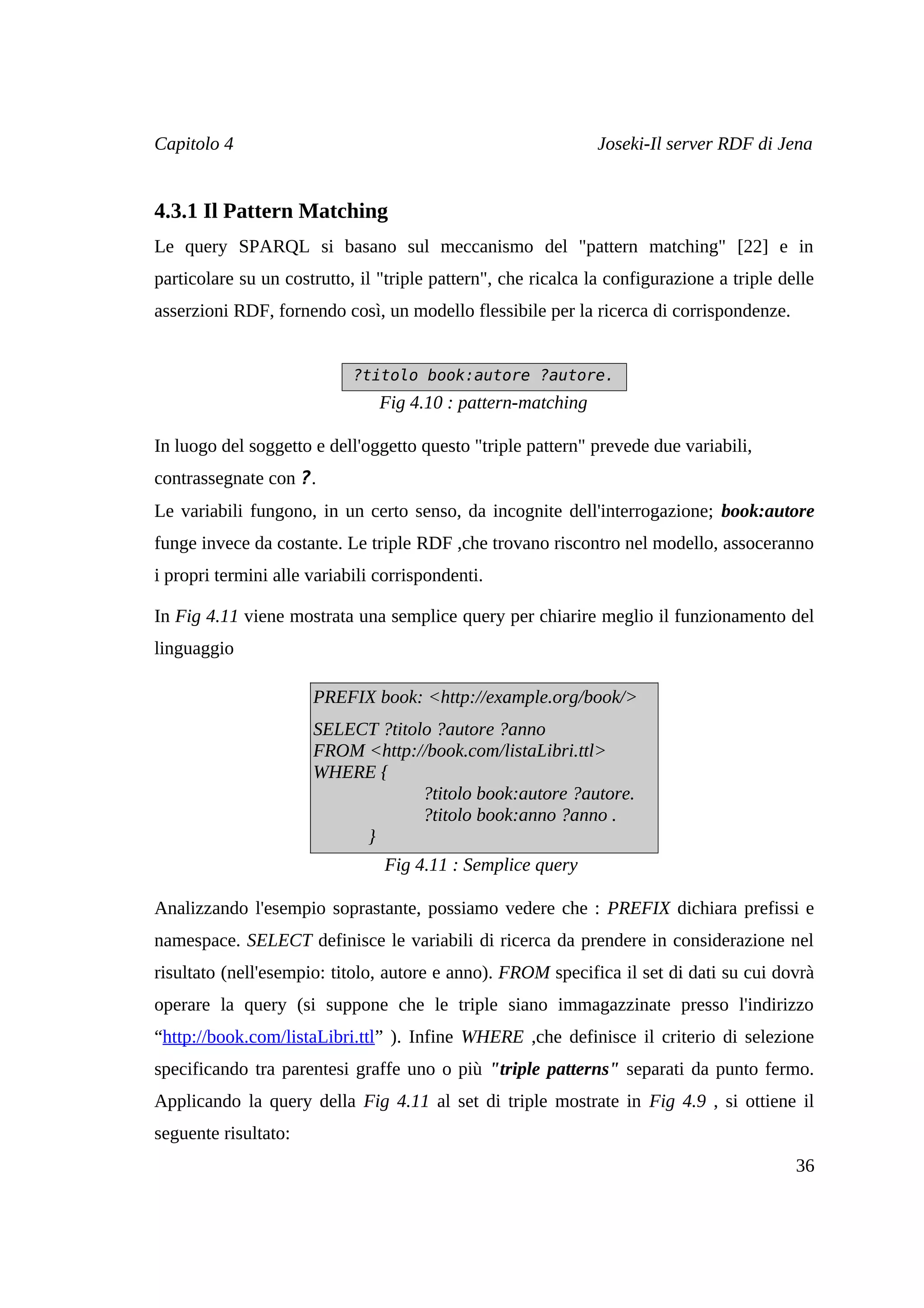 Capitolo 4                                                     Joseki-Il server RDF di Jena


4.3.1 Il Pattern Matching
Le query SPARQL si basano sul meccanismo del "pattern matching" [22] e in
particolare su un costrutto, il "triple pattern", che ricalca la configurazione a triple delle
asserzioni RDF, fornendo così, un modello flessibile per la ricerca di corrispondenze.


                            ?titolo book:autore ?autore.
                                Fig 4.10 : pattern-matching

In luogo del soggetto e dell'oggetto questo "triple pattern" prevede due variabili,
contrassegnate con ?.
Le variabili fungono, in un certo senso, da incognite dell'interrogazione; book:autore
funge invece da costante. Le triple RDF ,che trovano riscontro nel modello, assoceranno
i propri termini alle variabili corrispondenti.

In Fig 4.11 viene mostrata una semplice query per chiarire meglio il funzionamento del
linguaggio

                      PREFIX book: <http://example.org/book/>
                      SELECT ?titolo ?autore ?anno
                      FROM <http://book.com/listaLibri.ttl>
                      WHERE {
                                   ?titolo book:autore ?autore.
                                   ?titolo book:anno ?anno .
                           }
                                Fig 4.11 : Semplice query

Analizzando l'esempio soprastante, possiamo vedere che : PREFIX dichiara prefissi e
namespace. SELECT definisce le variabili di ricerca da prendere in considerazione nel
risultato (nell'esempio: titolo, autore e anno). FROM specifica il set di dati su cui dovrà
operare la query (si suppone che le triple siano immagazzinate presso l'indirizzo
“http://book.com/listaLibri.ttl” ). Infine WHERE ,che definisce il criterio di selezione
specificando tra parentesi graffe uno o più "triple patterns" separati da punto fermo.
Applicando la query della Fig 4.11 al set di triple mostrate in Fig 4.9 , si ottiene il
seguente risultato:
                                                                                           36
 