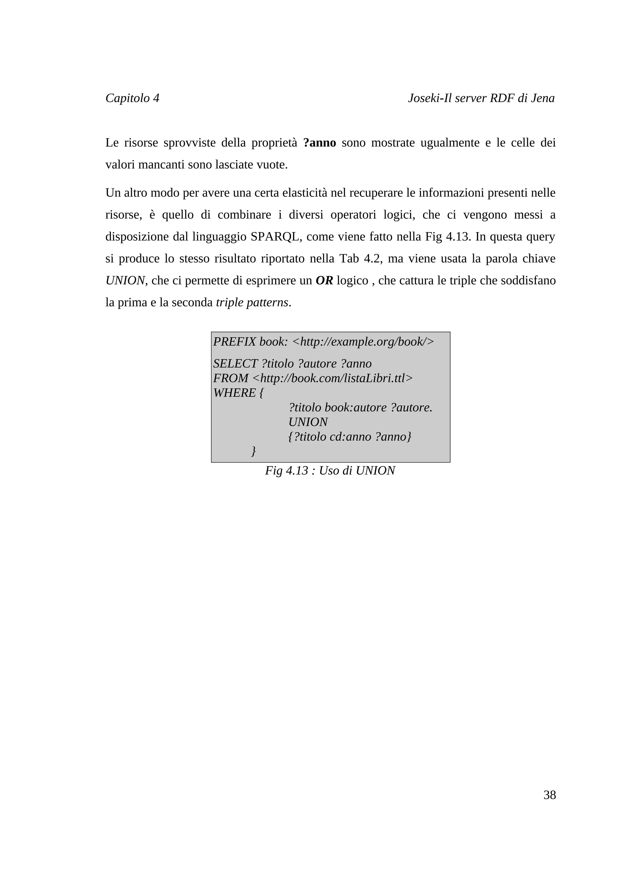 Capitolo 4                                                  Joseki-Il server RDF di Jena


Le risorse sprovviste della proprietà ?anno sono mostrate ugualmente e le celle dei
valori mancanti sono lasciate vuote.

Un altro modo per avere una certa elasticità nel recuperare le informazioni presenti nelle
risorse, è quello di combinare i diversi operatori logici, che ci vengono messi a
disposizione dal linguaggio SPARQL, come viene fatto nella Fig 4.13. In questa query
si produce lo stesso risultato riportato nella Tab 4.2, ma viene usata la parola chiave
UNION, che ci permette di esprimere un OR logico , che cattura le triple che soddisfano
la prima e la seconda triple patterns.


                     PREFIX book: <http://example.org/book/>
                     SELECT ?titolo ?autore ?anno
                     FROM <http://book.com/listaLibri.ttl>
                     WHERE {
                                  ?titolo book:autore ?autore.
                                  UNION
                                  {?titolo cd:anno ?anno}
                          }
                                Fig 4.13 : Uso di UNION




                                                                                       38
 