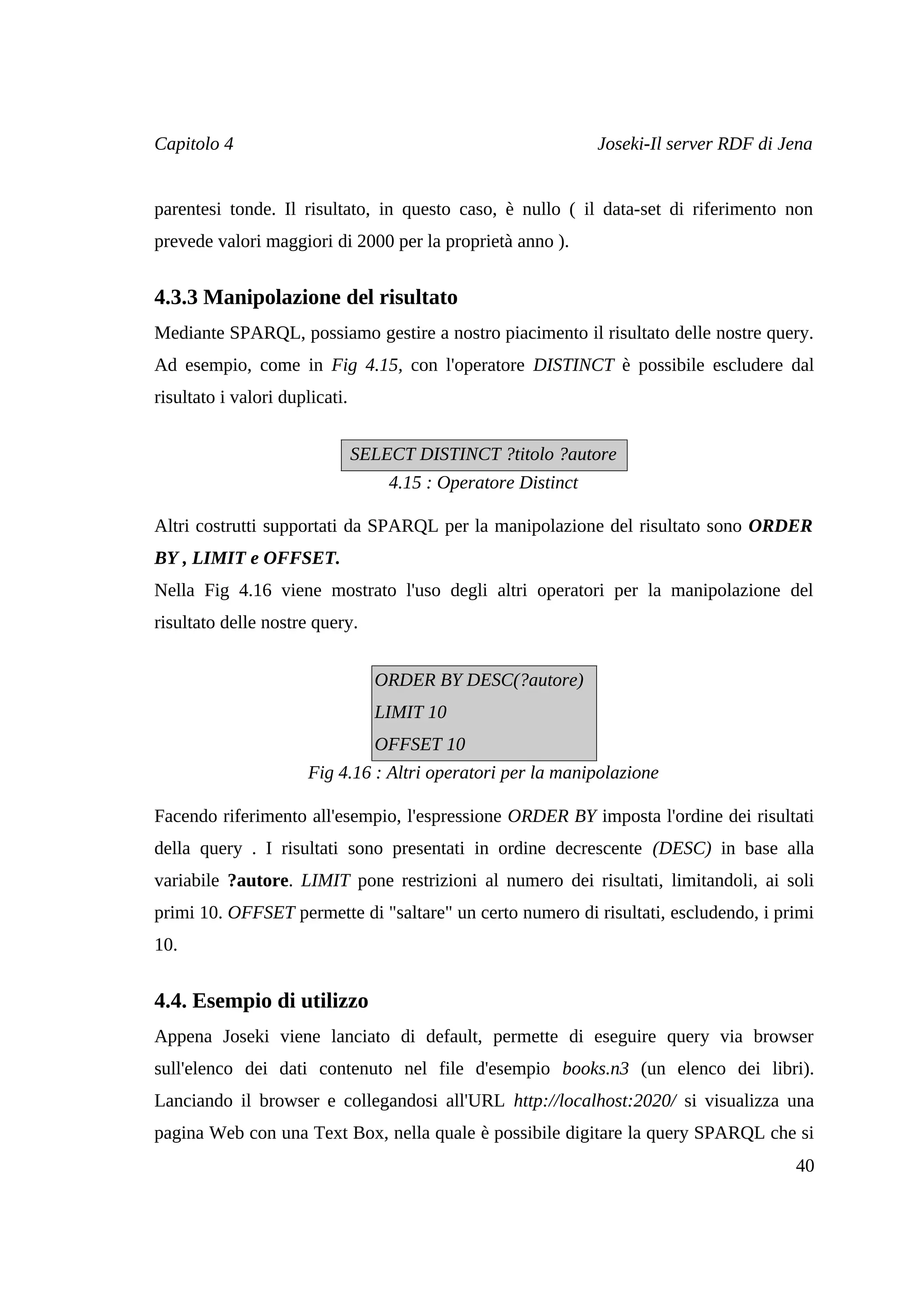 Capitolo 4                                                      Joseki-Il server RDF di Jena


parentesi tonde. Il risultato, in questo caso, è nullo ( il data-set di riferimento non
prevede valori maggiori di 2000 per la proprietà anno ).


4.3.3 Manipolazione del risultato
Mediante SPARQL, possiamo gestire a nostro piacimento il risultato delle nostre query.
Ad esempio, come in Fig 4.15, con l'operatore DISTINCT è possibile escludere dal
risultato i valori duplicati.


                                SELECT DISTINCT ?titolo ?autore
                                    4.15 : Operatore Distinct

Altri costrutti supportati da SPARQL per la manipolazione del risultato sono ORDER
BY , LIMIT e OFFSET.
Nella Fig 4.16 viene mostrato l'uso degli altri operatori per la manipolazione del
risultato delle nostre query.


                                  ORDER BY DESC(?autore)
                                  LIMIT 10
                                  OFFSET 10
                       Fig 4.16 : Altri operatori per la manipolazione

Facendo riferimento all'esempio, l'espressione ORDER BY imposta l'ordine dei risultati
della query . I risultati sono presentati in ordine decrescente (DESC) in base alla
variabile ?autore. LIMIT pone restrizioni al numero dei risultati, limitandoli, ai soli
primi 10. OFFSET permette di "saltare" un certo numero di risultati, escludendo, i primi
10.


4.4. Esempio di utilizzo
Appena Joseki viene lanciato di default, permette di eseguire query via browser
sull'elenco dei dati contenuto nel file d'esempio books.n3 (un elenco dei libri).
Lanciando il browser e collegandosi all'URL http://localhost:2020/ si visualizza una
pagina Web con una Text Box, nella quale è possibile digitare la query SPARQL che si
                                                                                         40
 