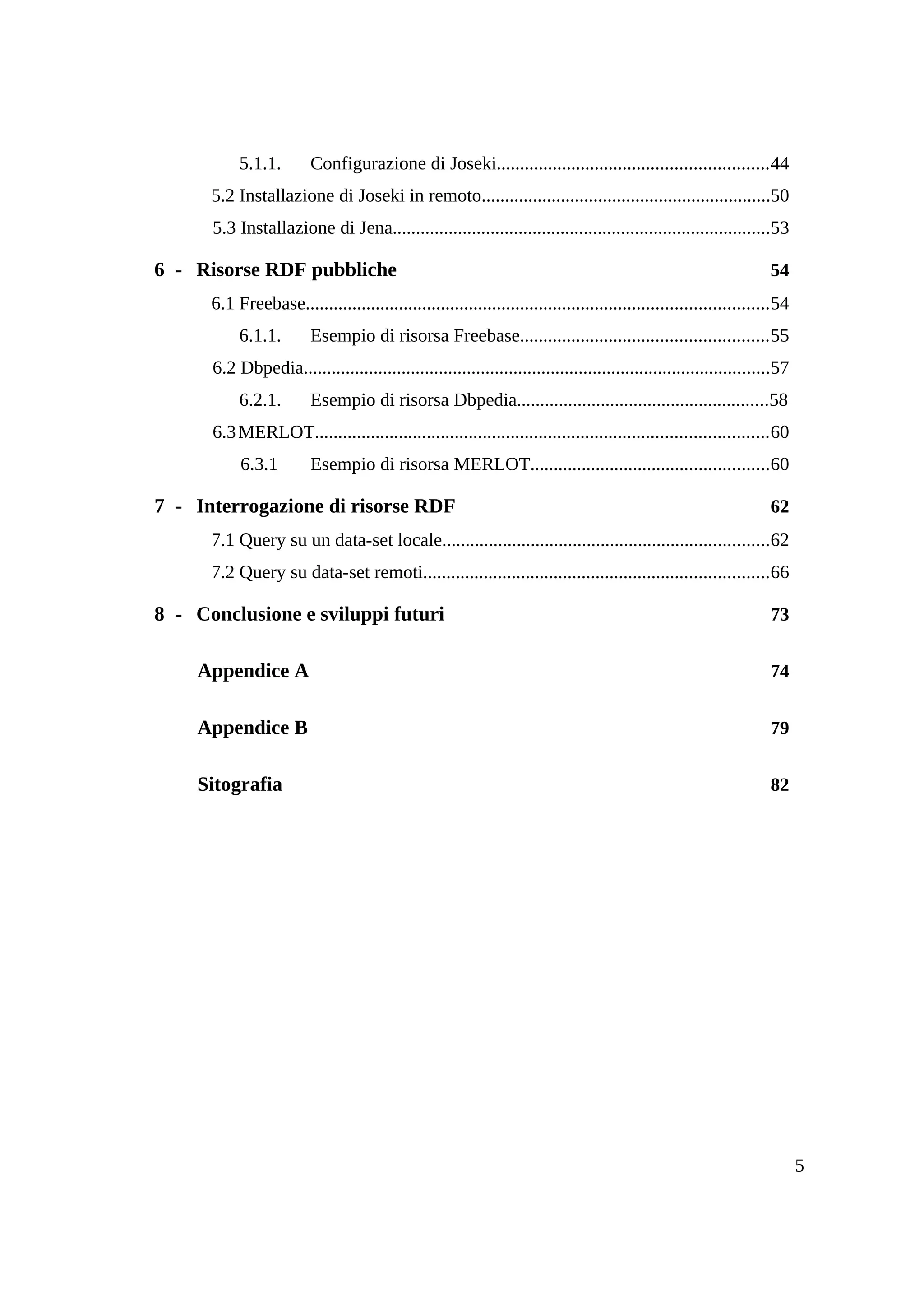 5.1.1.        Configurazione di Joseki..........................................................44
      5.2 Installazione di Joseki in remoto..............................................................50
      5.3 Installazione di Jena.................................................................................53

6 - Risorse RDF pubbliche                                                                                          54
      6.1 Freebase...................................................................................................54
           6.1.1.        Esempio di risorsa Freebase.....................................................55
      6.2 Dbpedia....................................................................................................57
           6.2.1.        Esempio di risorsa Dbpedia......................................................58
      6.3 MERLOT.................................................................................................60
           6.3.1         Esempio di risorsa MERLOT...................................................60

7 - Interrogazione di risorse RDF                                                                                  62
      7.1 Query su un data-set locale......................................................................62
      7.2 Query su data-set remoti..........................................................................66

8 - Conclusione e sviluppi futuri                                                                                  73


    Appendice A                                                                                                    74


    Appendice B                                                                                                    79


    Sitografia                                                                                                     82




                                                                                                                          5
 