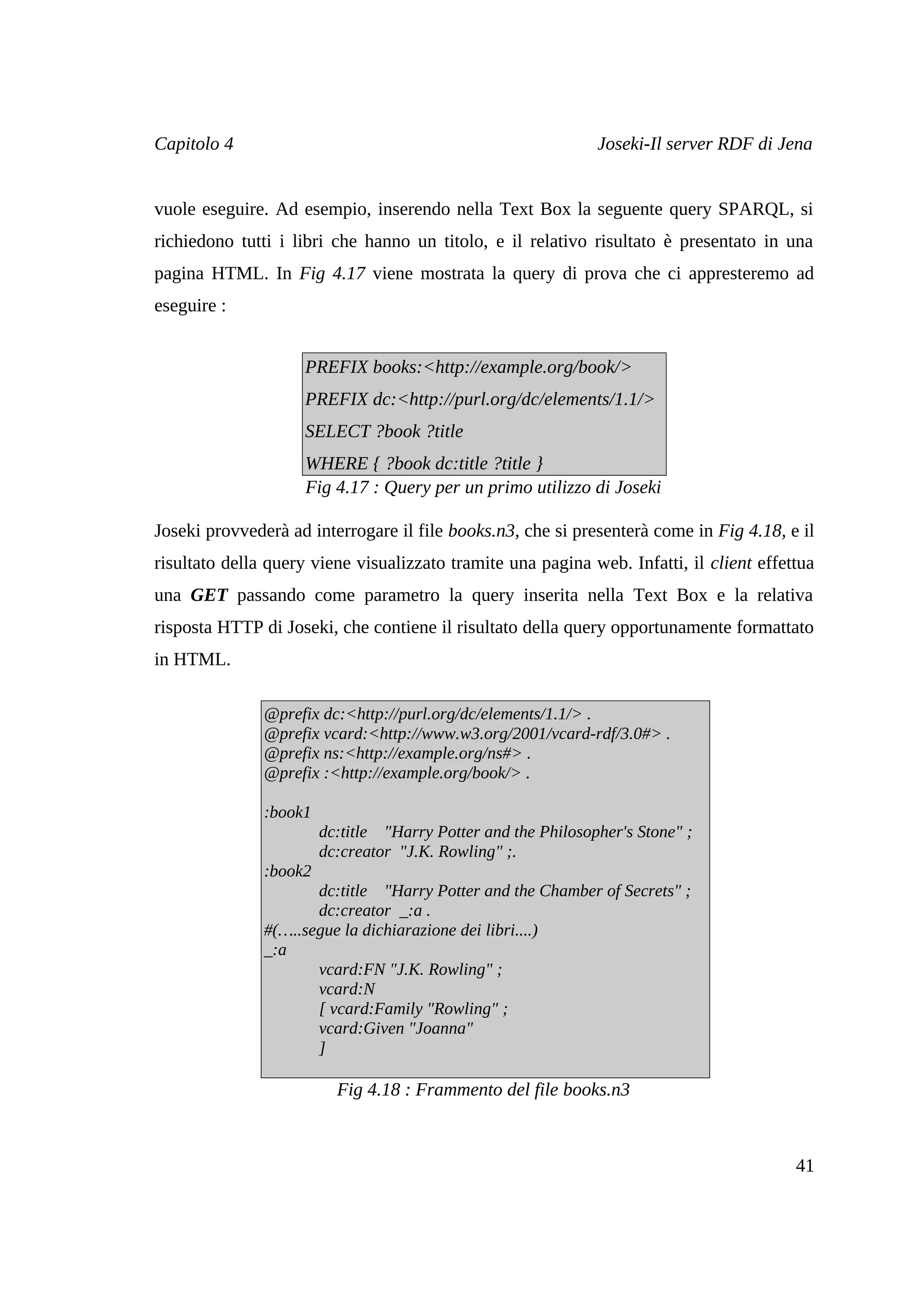 Capitolo 4                                                     Joseki-Il server RDF di Jena


vuole eseguire. Ad esempio, inserendo nella Text Box la seguente query SPARQL, si
richiedono tutti i libri che hanno un titolo, e il relativo risultato è presentato in una
pagina HTML. In Fig 4.17 viene mostrata la query di prova che ci appresteremo ad
eseguire :


                     PREFIX books:<http://example.org/book/>
                     PREFIX dc:<http://purl.org/dc/elements/1.1/>
                     SELECT ?book ?title
                     WHERE { ?book dc:title ?title }
                     Fig 4.17 : Query per un primo utilizzo di Joseki

Joseki provvederà ad interrogare il file books.n3, che si presenterà come in Fig 4.18, e il
risultato della query viene visualizzato tramite una pagina web. Infatti, il client effettua
una GET passando come parametro la query inserita nella Text Box e la relativa
risposta HTTP di Joseki, che contiene il risultato della query opportunamente formattato
in HTML.

               @prefix dc:<http://purl.org/dc/elements/1.1/> .
               @prefix vcard:<http://www.w3.org/2001/vcard-rdf/3.0#> .
               @prefix ns:<http://example.org/ns#> .
               @prefix :<http://example.org/book/> .

               :book1
                        dc:title "Harry Potter and the Philosopher's Stone" ;
                        dc:creator "J.K. Rowling" ;.
               :book2
                      dc:title "Harry Potter and the Chamber of Secrets" ;
                      dc:creator _:a .
               #(…..segue la dichiarazione dei libri....)
               _:a
                      vcard:FN "J.K. Rowling" ;
                      vcard:N
                      [ vcard:Family "Rowling" ;
                      vcard:Given "Joanna"
                      ]

                          Fig 4.18 : Frammento del file books.n3



                                                                                         41
 