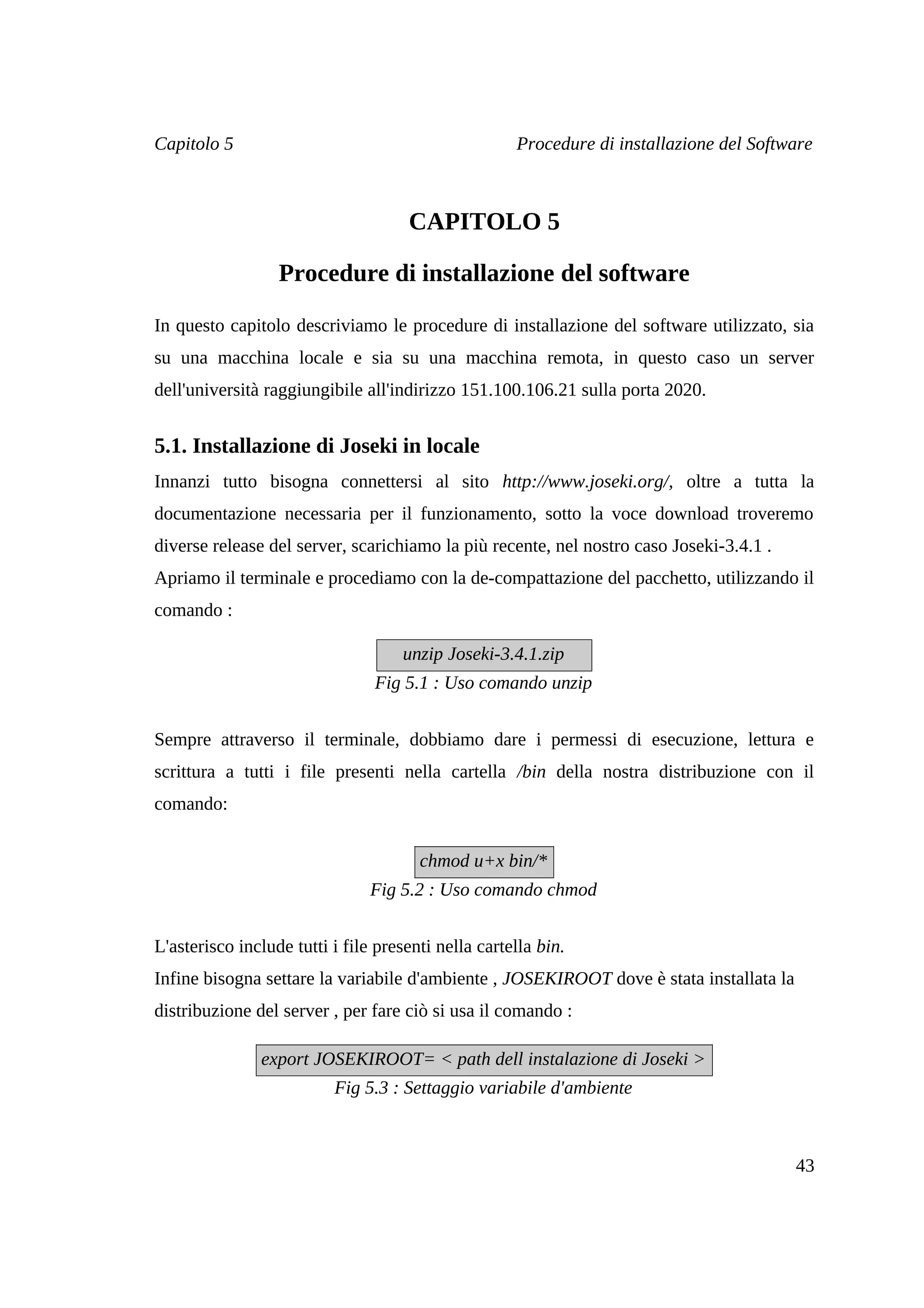 Capitolo 5                                           Procedure di installazione del Software



                                     CAPITOLO 5

                  Procedure di installazione del software

In questo capitolo descriviamo le procedure di installazione del software utilizzato, sia
su una macchina locale e sia su una macchina remota, in questo caso un server
dell'università raggiungibile all'indirizzo 151.100.106.21 sulla porta 2020.


5.1. Installazione di Joseki in locale
Innanzi tutto bisogna connettersi al sito http://www.joseki.org/, oltre a tutta la
documentazione necessaria per il funzionamento, sotto la voce download troveremo
diverse release del server, scarichiamo la più recente, nel nostro caso Joseki-3.4.1 .
Apriamo il terminale e procediamo con la de-compattazione del pacchetto, utilizzando il
comando :

                                    unzip Joseki-3.4.1.zip
                                Fig 5.1 : Uso comando unzip


Sempre attraverso il terminale, dobbiamo dare i permessi di esecuzione, lettura e
scrittura a tutti i file presenti nella cartella /bin della nostra distribuzione con il
comando:


                                       chmod u+x bin/*
                                Fig 5.2 : Uso comando chmod


L'asterisco include tutti i file presenti nella cartella bin.
Infine bisogna settare la variabile d'ambiente , JOSEKIROOT dove è stata installata la
distribuzione del server , per fare ciò si usa il comando :

               export JOSEKIROOT= < path dell instalazione di Joseki >
                          Fig 5.3 : Settaggio variabile d'ambiente



                                                                                         43
 
