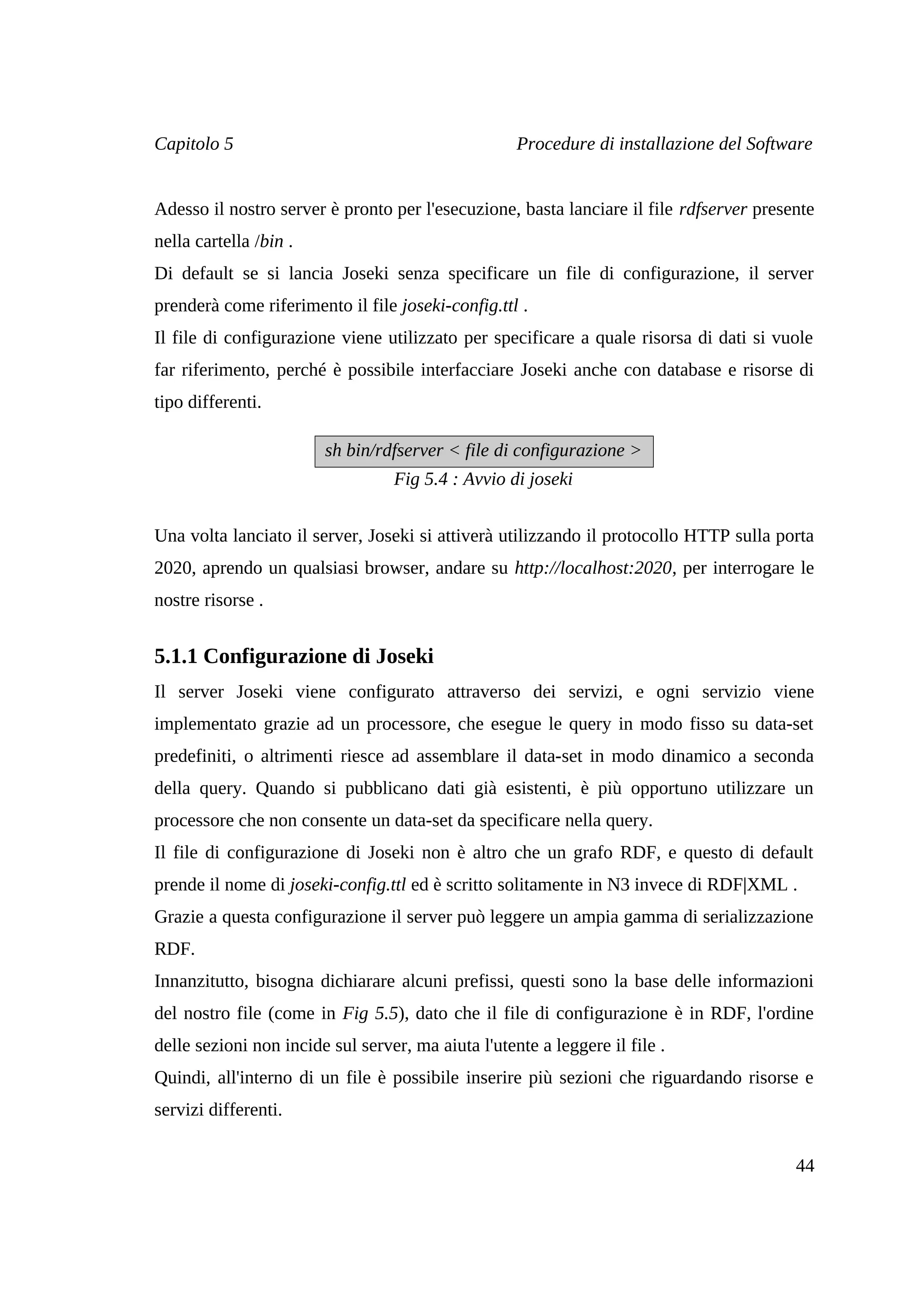 Capitolo 5                                          Procedure di installazione del Software


Adesso il nostro server è pronto per l'esecuzione, basta lanciare il file rdfserver presente
nella cartella /bin .
Di default se si lancia Joseki senza specificare un file di configurazione, il server
prenderà come riferimento il file joseki-config.ttl .
Il file di configurazione viene utilizzato per specificare a quale risorsa di dati si vuole
far riferimento, perché è possibile interfacciare Joseki anche con database e risorse di
tipo differenti.

                        sh bin/rdfserver < file di configurazione >
                                  Fig 5.4 : Avvio di joseki


Una volta lanciato il server, Joseki si attiverà utilizzando il protocollo HTTP sulla porta
2020, aprendo un qualsiasi browser, andare su http://localhost:2020, per interrogare le
nostre risorse .


5.1.1 Configurazione di Joseki
Il server Joseki viene configurato attraverso dei servizi, e ogni servizio viene
implementato grazie ad un processore, che esegue le query in modo fisso su data-set
predefiniti, o altrimenti riesce ad assemblare il data-set in modo dinamico a seconda
della query. Quando si pubblicano dati già esistenti, è più opportuno utilizzare un
processore che non consente un data-set da specificare nella query.
Il file di configurazione di Joseki non è altro che un grafo RDF, e questo di default
prende il nome di joseki-config.ttl ed è scritto solitamente in N3 invece di RDF|XML .
Grazie a questa configurazione il server può leggere un ampia gamma di serializzazione
RDF.
Innanzitutto, bisogna dichiarare alcuni prefissi, questi sono la base delle informazioni
del nostro file (come in Fig 5.5), dato che il file di configurazione è in RDF, l'ordine
delle sezioni non incide sul server, ma aiuta l'utente a leggere il file .
Quindi, all'interno di un file è possibile inserire più sezioni che riguardando risorse e
servizi differenti.


                                                                                         44
 