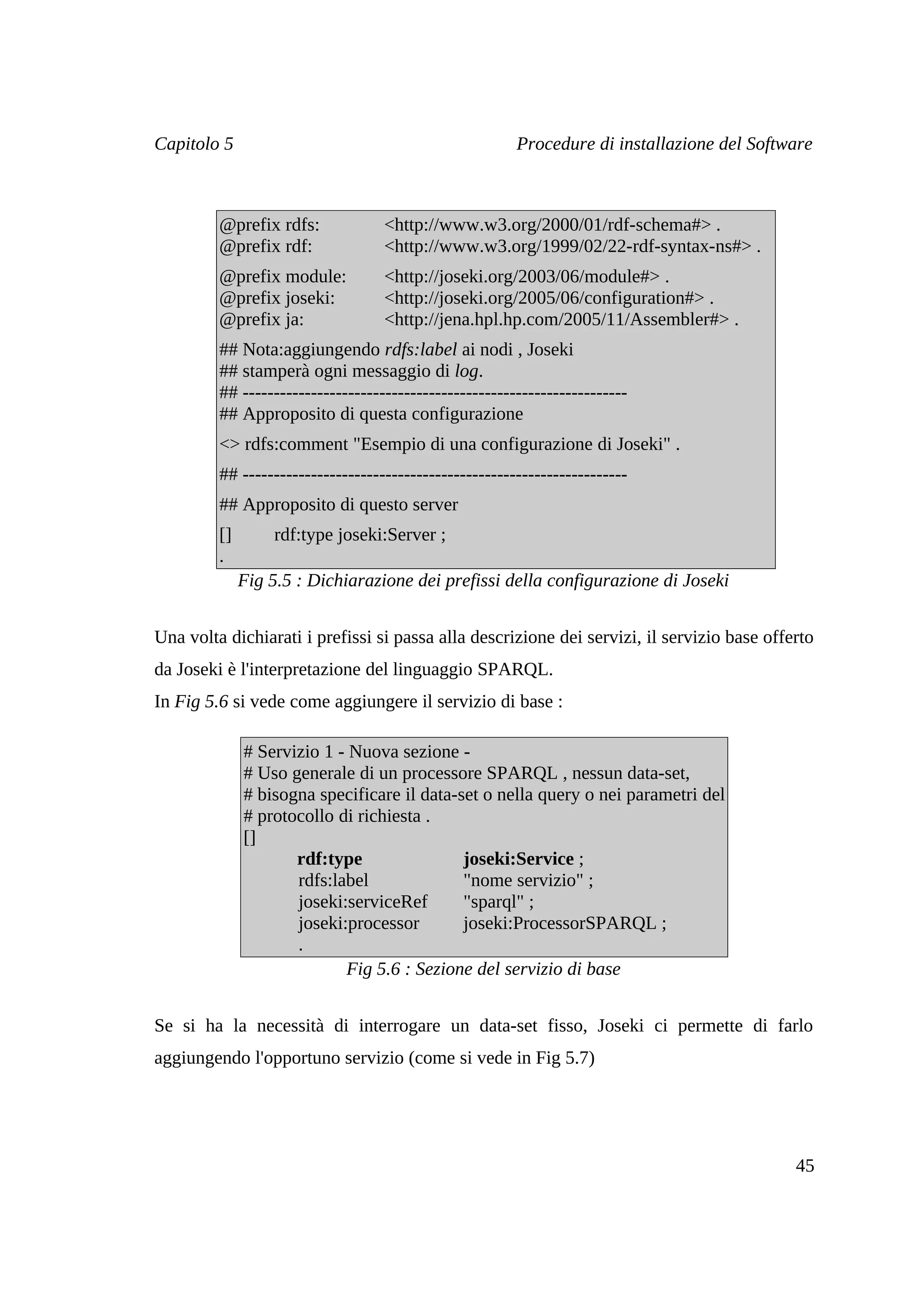 Capitolo 5                                              Procedure di installazione del Software



         @prefix rdfs:             <http://www.w3.org/2000/01/rdf-schema#> .
         @prefix rdf:              <http://www.w3.org/1999/02/22-rdf-syntax-ns#> .
         @prefix module:           <http://joseki.org/2003/06/module#> .
         @prefix joseki:           <http://joseki.org/2005/06/configuration#> .
         @prefix ja:               <http://jena.hpl.hp.com/2005/11/Assembler#> .
         ## Nota:aggiungendo rdfs:label ai nodi , Joseki
         ## stamperà ogni messaggio di log.
         ## --------------------------------------------------------------
         ## Approposito di questa configurazione
         <> rdfs:comment "Esempio di una configurazione di Joseki" .
         ## --------------------------------------------------------------
         ## Approposito di questo server
         []       rdf:type joseki:Server ;
         .
              Fig 5.5 : Dichiarazione dei prefissi della configurazione di Joseki


Una volta dichiarati i prefissi si passa alla descrizione dei servizi, il servizio base offerto
da Joseki è l'interpretazione del linguaggio SPARQL.
In Fig 5.6 si vede come aggiungere il servizio di base :

              # Servizio 1 - Nuova sezione -
              # Uso generale di un processore SPARQL , nessun data-set,
              # bisogna specificare il data-set o nella query o nei parametri del
              # protocollo di richiesta .
              []
                     rdf:type                joseki:Service ;
                     rdfs:label              "nome servizio" ;
                     joseki:serviceRef       "sparql" ;
                     joseki:processor        joseki:ProcessorSPARQL ;
                     .
                            Fig 5.6 : Sezione del servizio di base


Se si ha la necessità di interrogare un data-set fisso, Joseki ci permette di farlo
aggiungendo l'opportuno servizio (come si vede in Fig 5.7)




                                                                                            45
 