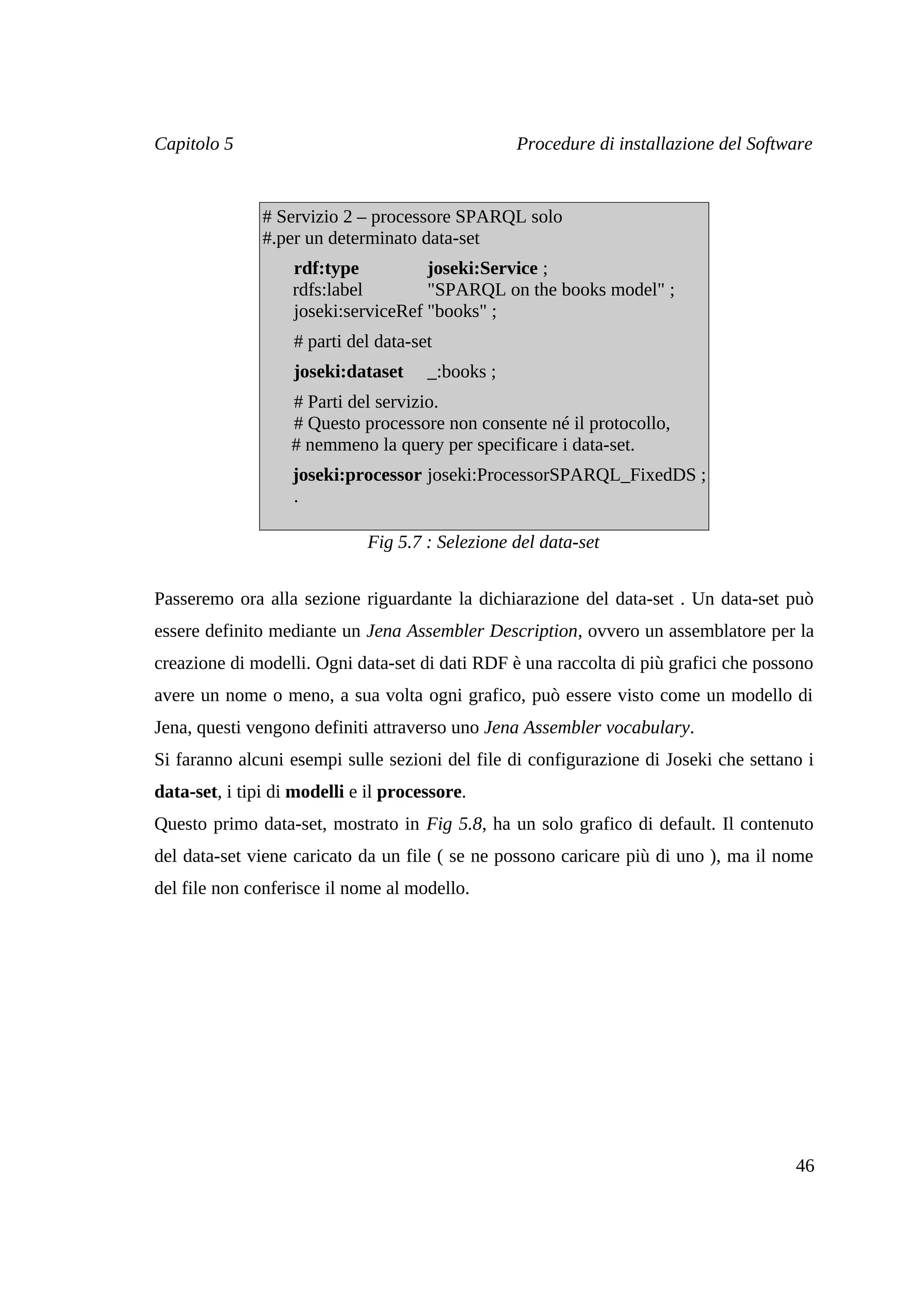Capitolo 5                                        Procedure di installazione del Software


               # Servizio 2 – processore SPARQL solo
               #.per un determinato data-set
                   rdf:type          joseki:Service ;
                   rdfs:label        "SPARQL on the books model" ;
                   joseki:serviceRef "books" ;
                   # parti del data-set
                   joseki:dataset     _:books ;
                   # Parti del servizio.
                   # Questo processore non consente né il protocollo,
                   # nemmeno la query per specificare i data-set.
                   joseki:processor joseki:ProcessorSPARQL_FixedDS ;
                   .

                              Fig 5.7 : Selezione del data-set


Passeremo ora alla sezione riguardante la dichiarazione del data-set . Un data-set può
essere definito mediante un Jena Assembler Description, ovvero un assemblatore per la
creazione di modelli. Ogni data-set di dati RDF è una raccolta di più grafici che possono
avere un nome o meno, a sua volta ogni grafico, può essere visto come un modello di
Jena, questi vengono definiti attraverso uno Jena Assembler vocabulary.
Si faranno alcuni esempi sulle sezioni del file di configurazione di Joseki che settano i
data-set, i tipi di modelli e il processore.
Questo primo data-set, mostrato in Fig 5.8, ha un solo grafico di default. Il contenuto
del data-set viene caricato da un file ( se ne possono caricare più di uno ), ma il nome
del file non conferisce il nome al modello.




                                                                                      46
 