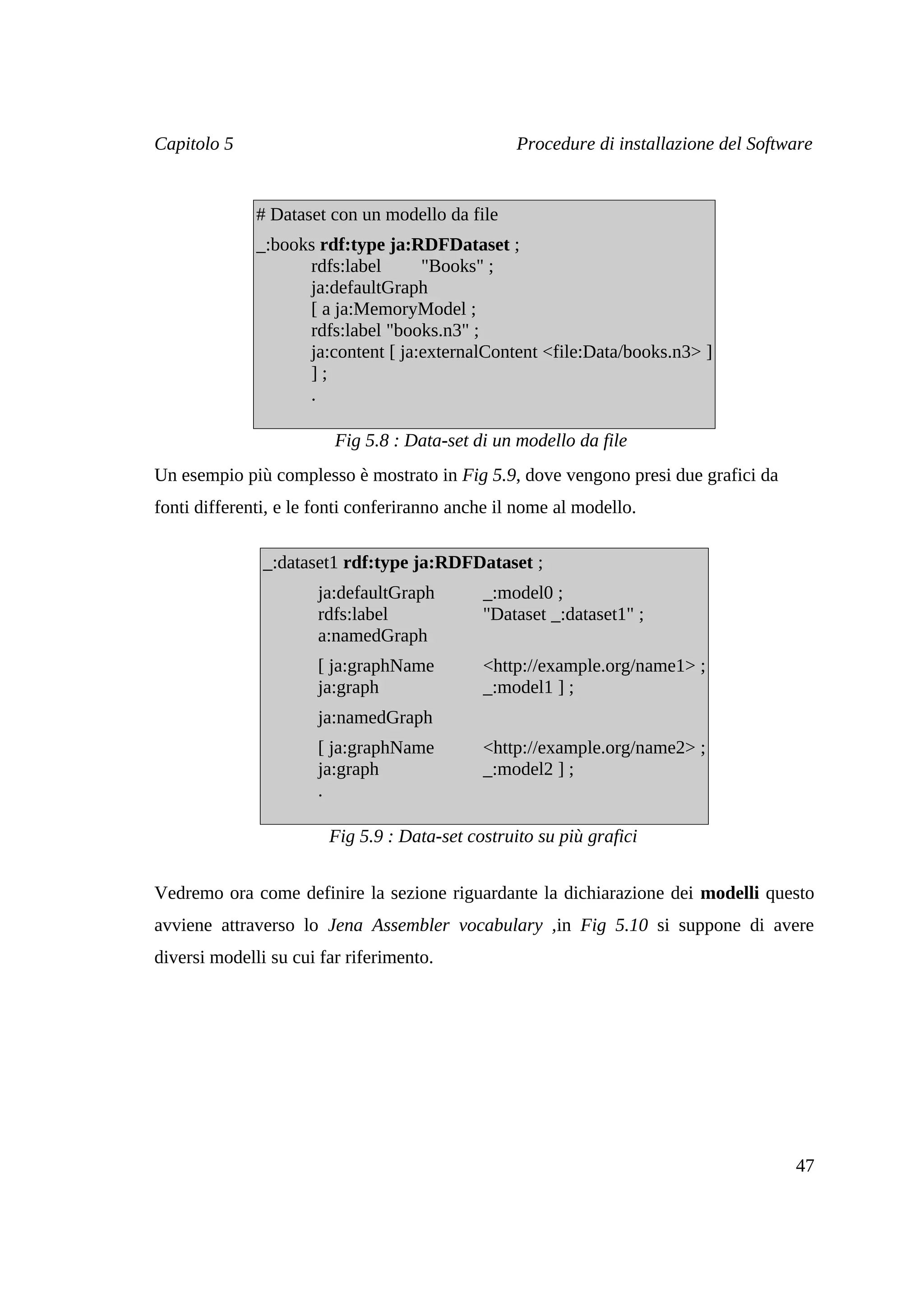 Capitolo 5                                        Procedure di installazione del Software


              # Dataset con un modello da file
              _:books rdf:type ja:RDFDataset ;
                    rdfs:label      "Books" ;
                    ja:defaultGraph
                    [ a ja:MemoryModel ;
                    rdfs:label "books.n3" ;
                    ja:content [ ja:externalContent <file:Data/books.n3> ]
                    ];
                    .

                         Fig 5.8 : Data-set di un modello da file
Un esempio più complesso è mostrato in Fig 5.9, dove vengono presi due grafici da
fonti differenti, e le fonti conferiranno anche il nome al modello.

               _:dataset1 rdf:type ja:RDFDataset ;
                      ja:defaultGraph        _:model0 ;
                      rdfs:label             "Dataset _:dataset1" ;
                      a:namedGraph
                      [ ja:graphName         <http://example.org/name1> ;
                      ja:graph               _:model1 ] ;
                      ja:namedGraph
                      [ ja:graphName         <http://example.org/name2> ;
                      ja:graph               _:model2 ] ;
                      .

                        Fig 5.9 : Data-set costruito su più grafici


Vedremo ora come definire la sezione riguardante la dichiarazione dei modelli questo
avviene attraverso lo Jena Assembler vocabulary ,in Fig 5.10 si suppone di avere
diversi modelli su cui far riferimento.




                                                                                      47
 