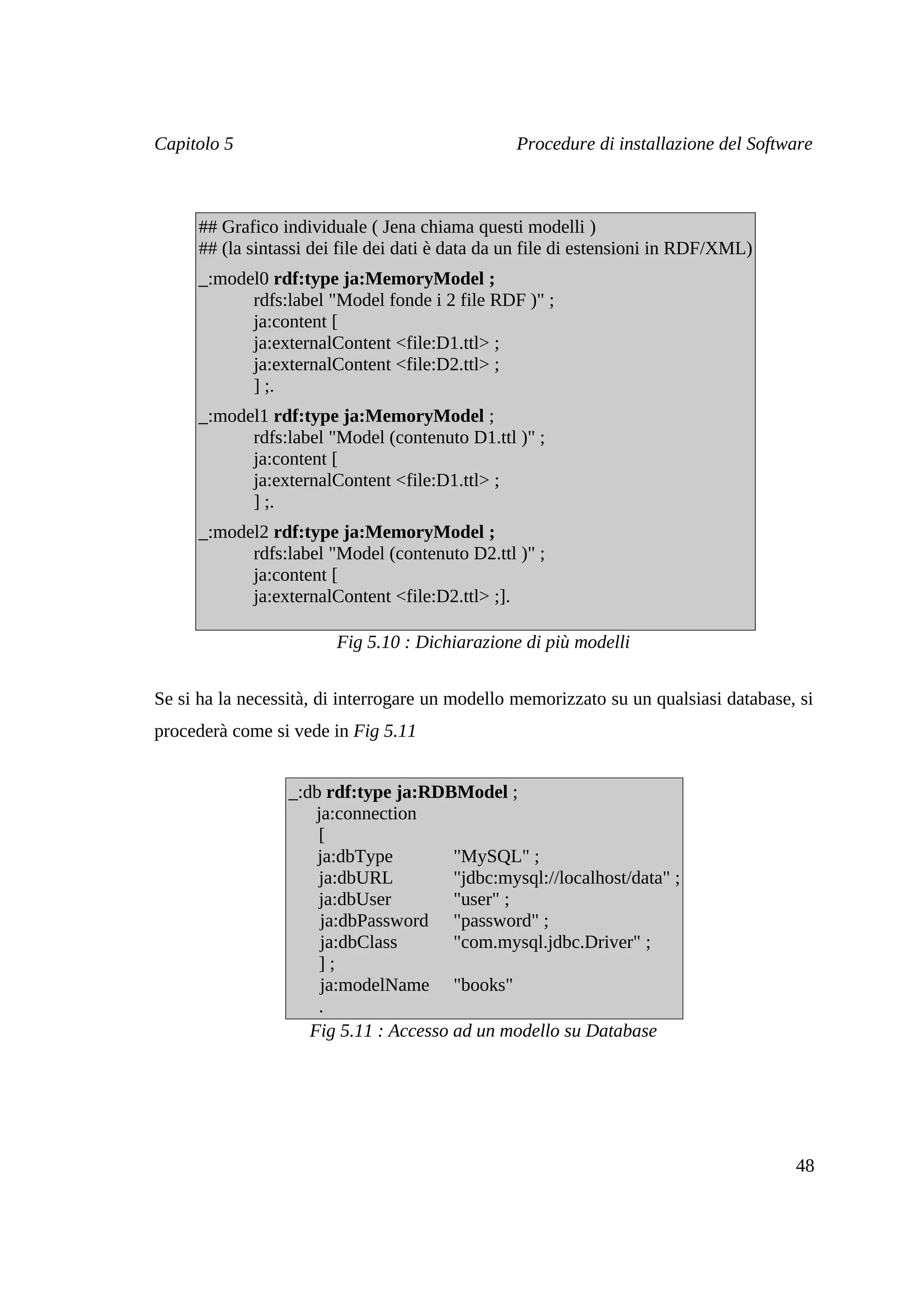 Capitolo 5                                       Procedure di installazione del Software



     ## Grafico individuale ( Jena chiama questi modelli )
     ## (la sintassi dei file dei dati è data da un file di estensioni in RDF/XML)
     _:model0 rdf:type ja:MemoryModel ;
           rdfs:label "Model fonde i 2 file RDF )" ;
           ja:content [
           ja:externalContent <file:D1.ttl> ;
           ja:externalContent <file:D2.ttl> ;
           ] ;.
     _:model1 rdf:type ja:MemoryModel ;
           rdfs:label "Model (contenuto D1.ttl )" ;
           ja:content [
           ja:externalContent <file:D1.ttl> ;
           ] ;.
     _:model2 rdf:type ja:MemoryModel ;
           rdfs:label "Model (contenuto D2.ttl )" ;
           ja:content [
           ja:externalContent <file:D2.ttl> ;].

                        Fig 5.10 : Dichiarazione di più modelli


Se si ha la necessità, di interrogare un modello memorizzato su un qualsiasi database, si
procederà come si vede in Fig 5.11


                  _:db rdf:type ja:RDBModel ;
                      ja:connection
                      [
                      ja:dbType         "MySQL" ;
                      ja:dbURL          "jdbc:mysql://localhost/data" ;
                      ja:dbUser         "user" ;
                       ja:dbPassword "password" ;
                       ja:dbClass       "com.mysql.jdbc.Driver" ;
                      ];
                       ja:modelName "books"
                      .
                     Fig 5.11 : Accesso ad un modello su Database




                                                                                      48
 