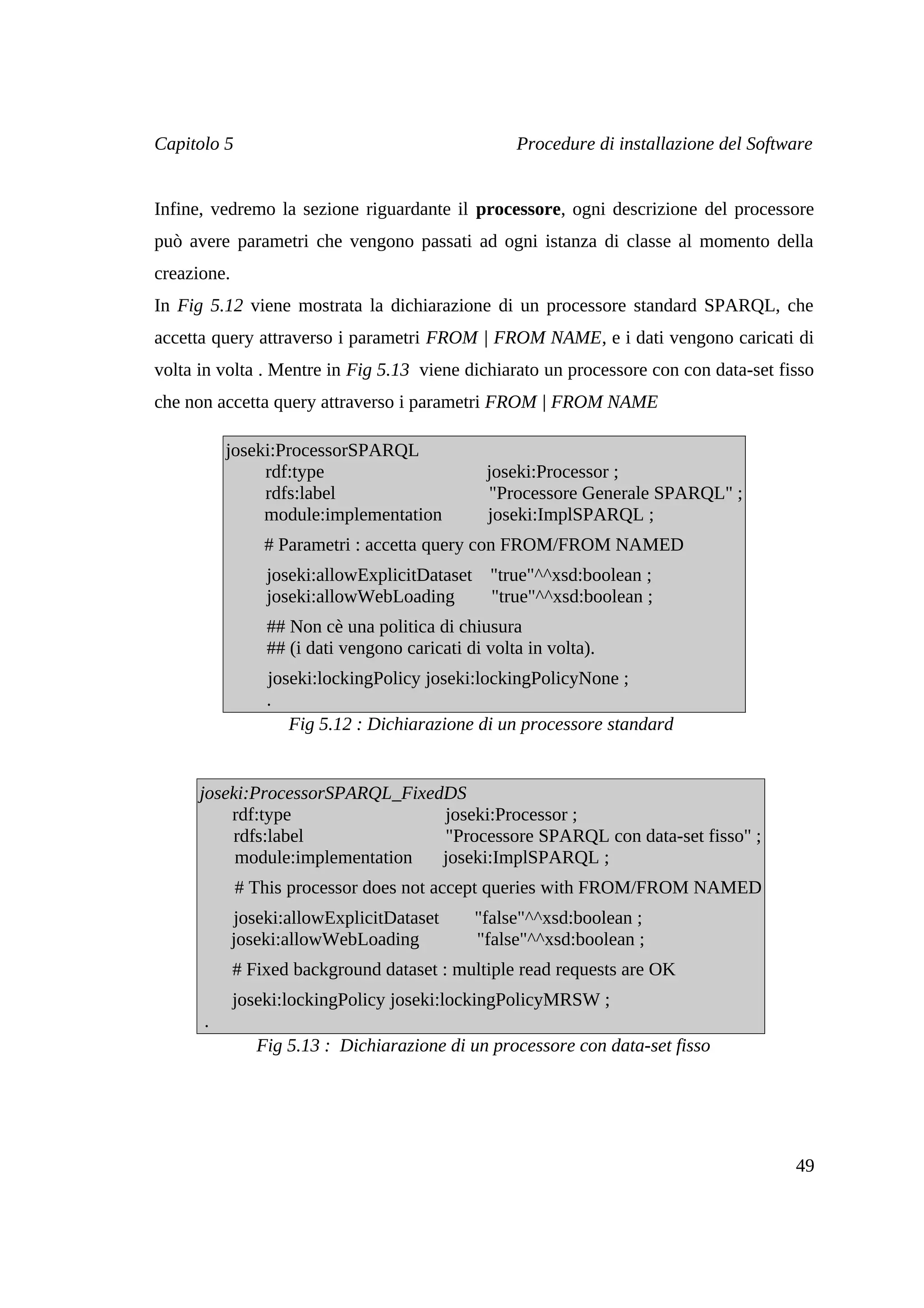 Capitolo 5                                          Procedure di installazione del Software


Infine, vedremo la sezione riguardante il processore, ogni descrizione del processore
può avere parametri che vengono passati ad ogni istanza di classe al momento della
creazione.
In Fig 5.12 viene mostrata la dichiarazione di un processore standard SPARQL, che
accetta query attraverso i parametri FROM | FROM NAME, e i dati vengono caricati di
volta in volta . Mentre in Fig 5.13 viene dichiarato un processore con con data-set fisso
che non accetta query attraverso i parametri FROM | FROM NAME

          joseki:ProcessorSPARQL
               rdf:type                         joseki:Processor ;
               rdfs:label                       "Processore Generale SPARQL" ;
               module:implementation            joseki:ImplSPARQL ;
                 # Parametri : accetta query con FROM/FROM NAMED
                 joseki:allowExplicitDataset "true"^^xsd:boolean ;
                 joseki:allowWebLoading      "true"^^xsd:boolean ;
                 ## Non cè una politica di chiusura
                 ## (i dati vengono caricati di volta in volta).
                 joseki:lockingPolicy joseki:lockingPolicyNone ;
                 .
                    Fig 5.12 : Dichiarazione di un processore standard


      joseki:ProcessorSPARQL_FixedDS
          rdf:type                joseki:Processor ;
          rdfs:label              "Processore SPARQL con data-set fisso" ;
           module:implementation  joseki:ImplSPARQL ;
             # This processor does not accept queries with FROM/FROM NAMED
             joseki:allowExplicitDataset      "false"^^xsd:boolean ;
             joseki:allowWebLoading           "false"^^xsd:boolean ;
             # Fixed background dataset : multiple read requests are OK
             joseki:lockingPolicy joseki:lockingPolicyMRSW ;
      .
                Fig 5.13 : Dichiarazione di un processore con data-set fisso




                                                                                        49
 