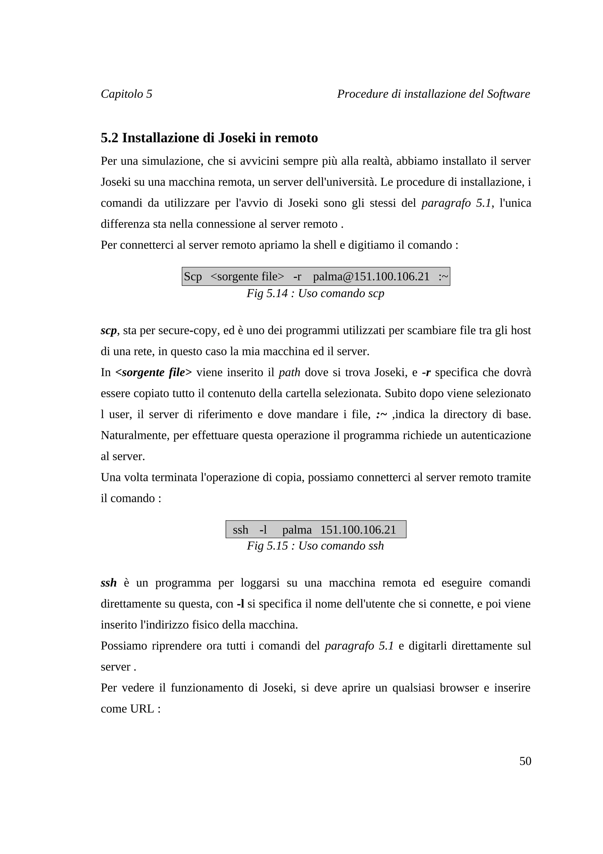 Capitolo 5                                        Procedure di installazione del Software


5.2 Installazione di Joseki in remoto
Per una simulazione, che si avvicini sempre più alla realtà, abbiamo installato il server
Joseki su una macchina remota, un server dell'università. Le procedure di installazione, i
comandi da utilizzare per l'avvio di Joseki sono gli stessi del paragrafo 5.1, l'unica
differenza sta nella connessione al server remoto .
Per connetterci al server remoto apriamo la shell e digitiamo il comando :

                  Scp <sorgente file> -r palma@151.100.106.21 :~
                             Fig 5.14 : Uso comando scp


scp, sta per secure-copy, ed è uno dei programmi utilizzati per scambiare file tra gli host
di una rete, in questo caso la mia macchina ed il server.
In <sorgente file> viene inserito il path dove si trova Joseki, e -r specifica che dovrà
essere copiato tutto il contenuto della cartella selezionata. Subito dopo viene selezionato
l user, il server di riferimento e dove mandare i file, :~ ,indica la directory di base.
Naturalmente, per effettuare questa operazione il programma richiede un autenticazione
al server.
Una volta terminata l'operazione di copia, possiamo connetterci al server remoto tramite
il comando :

                            ssh -l palma 151.100.106.21
                               Fig 5.15 : Uso comando ssh


ssh è un programma per loggarsi su una macchina remota ed eseguire comandi
direttamente su questa, con -l si specifica il nome dell'utente che si connette, e poi viene
inserito l'indirizzo fisico della macchina.
Possiamo riprendere ora tutti i comandi del paragrafo 5.1 e digitarli direttamente sul
server .
Per vedere il funzionamento di Joseki, si deve aprire un qualsiasi browser e inserire
come URL :



                                                                                         50
 