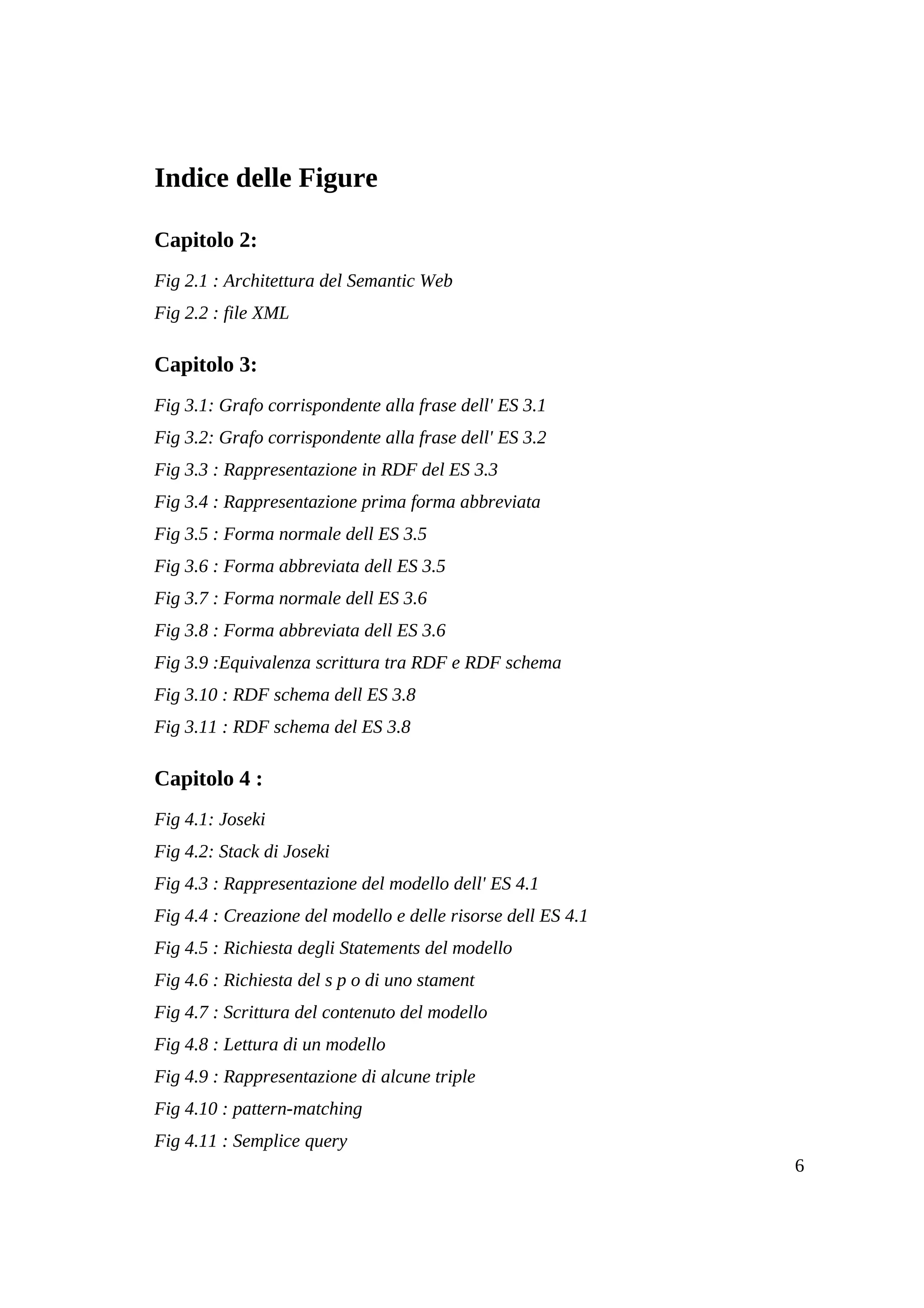 Indice delle Figure

Capitolo 2:
Fig 2.1 : Architettura del Semantic Web
Fig 2.2 : file XML

Capitolo 3:
Fig 3.1: Grafo corrispondente alla frase dell' ES 3.1
Fig 3.2: Grafo corrispondente alla frase dell' ES 3.2
Fig 3.3 : Rappresentazione in RDF del ES 3.3
Fig 3.4 : Rappresentazione prima forma abbreviata
Fig 3.5 : Forma normale dell ES 3.5
Fig 3.6 : Forma abbreviata dell ES 3.5
Fig 3.7 : Forma normale dell ES 3.6
Fig 3.8 : Forma abbreviata dell ES 3.6
Fig 3.9 :Equivalenza scrittura tra RDF e RDF schema
Fig 3.10 : RDF schema dell ES 3.8
Fig 3.11 : RDF schema del ES 3.8

Capitolo 4 :
Fig 4.1: Joseki
Fig 4.2: Stack di Joseki
Fig 4.3 : Rappresentazione del modello dell' ES 4.1
Fig 4.4 : Creazione del modello e delle risorse dell ES 4.1
Fig 4.5 : Richiesta degli Statements del modello
Fig 4.6 : Richiesta del s p o di uno stament
Fig 4.7 : Scrittura del contenuto del modello
Fig 4.8 : Lettura di un modello
Fig 4.9 : Rappresentazione di alcune triple
Fig 4.10 : pattern-matching
Fig 4.11 : Semplice query
                                                              6
 