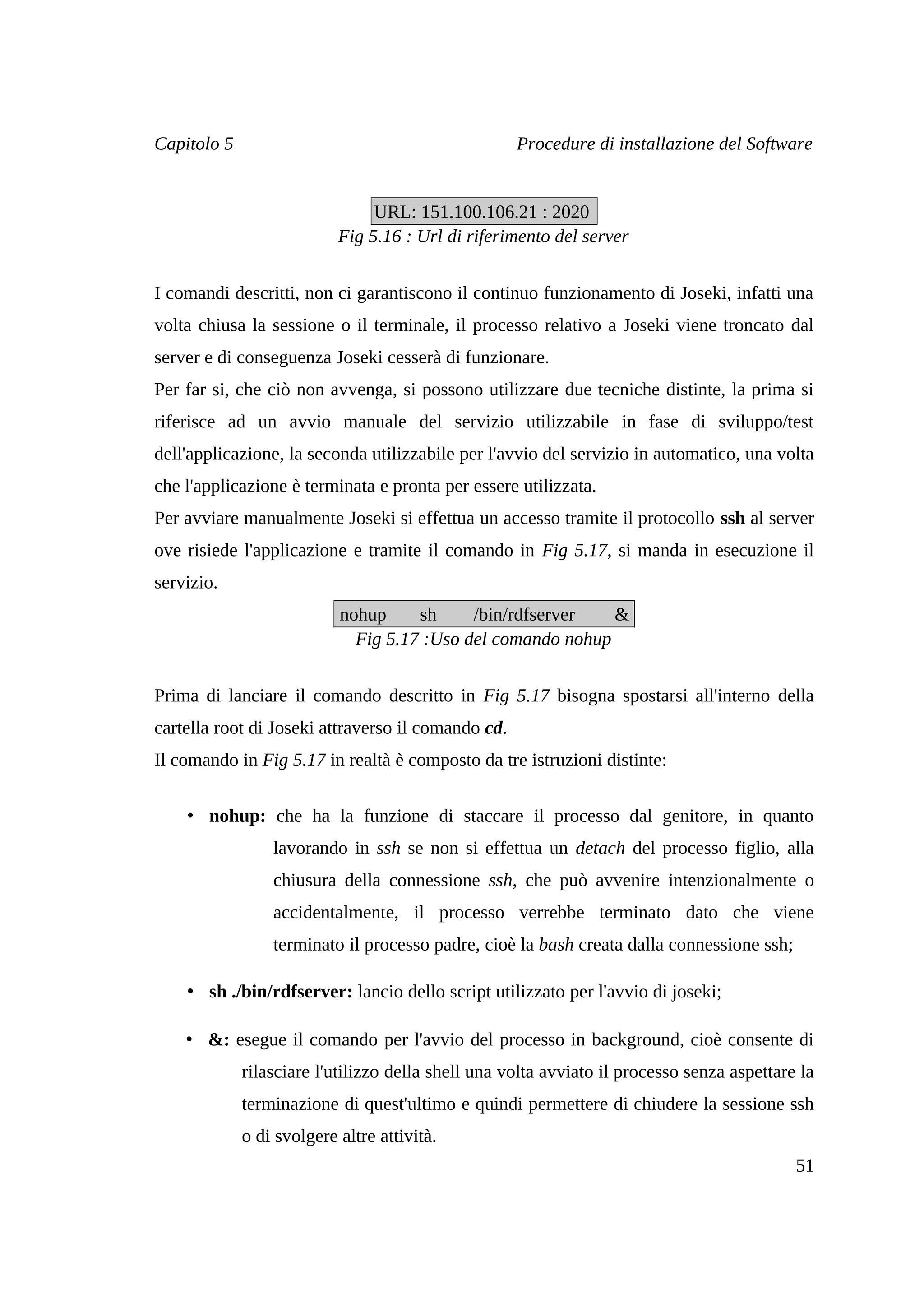 Capitolo 5                                          Procedure di installazione del Software


                                URL: 151.100.106.21 : 2020
                           Fig 5.16 : Url di riferimento del server


I comandi descritti, non ci garantiscono il continuo funzionamento di Joseki, infatti una
volta chiusa la sessione o il terminale, il processo relativo a Joseki viene troncato dal
server e di conseguenza Joseki cesserà di funzionare.
Per far si, che ciò non avvenga, si possono utilizzare due tecniche distinte, la prima si
riferisce ad un avvio manuale del servizio utilizzabile in fase di sviluppo/test
dell'applicazione, la seconda utilizzabile per l'avvio del servizio in automatico, una volta
che l'applicazione è terminata e pronta per essere utilizzata.
Per avviare manualmente Joseki si effettua un accesso tramite il protocollo ssh al server
ove risiede l'applicazione e tramite il comando in Fig 5.17, si manda in esecuzione il
servizio.
                           nohup     sh     /bin/rdfserver   &
                             Fig 5.17 :Uso del comando nohup


Prima di lanciare il comando descritto in Fig 5.17 bisogna spostarsi all'interno della
cartella root di Joseki attraverso il comando cd.
Il comando in Fig 5.17 in realtà è composto da tre istruzioni distinte:


    • nohup: che ha la funzione di staccare il processo dal genitore, in quanto
                 lavorando in ssh se non si effettua un detach del processo figlio, alla
                 chiusura della connessione ssh, che può avvenire intenzionalmente o
                 accidentalmente, il processo verrebbe terminato dato che viene
                 terminato il processo padre, cioè la bash creata dalla connessione ssh;

    • sh ./bin/rdfserver: lancio dello script utilizzato per l'avvio di joseki;

    • &: esegue il comando per l'avvio del processo in background, cioè consente di
             rilasciare l'utilizzo della shell una volta avviato il processo senza aspettare la
             terminazione di quest'ultimo e quindi permettere di chiudere la sessione ssh
             o di svolgere altre attività.
                                                                                            51
 