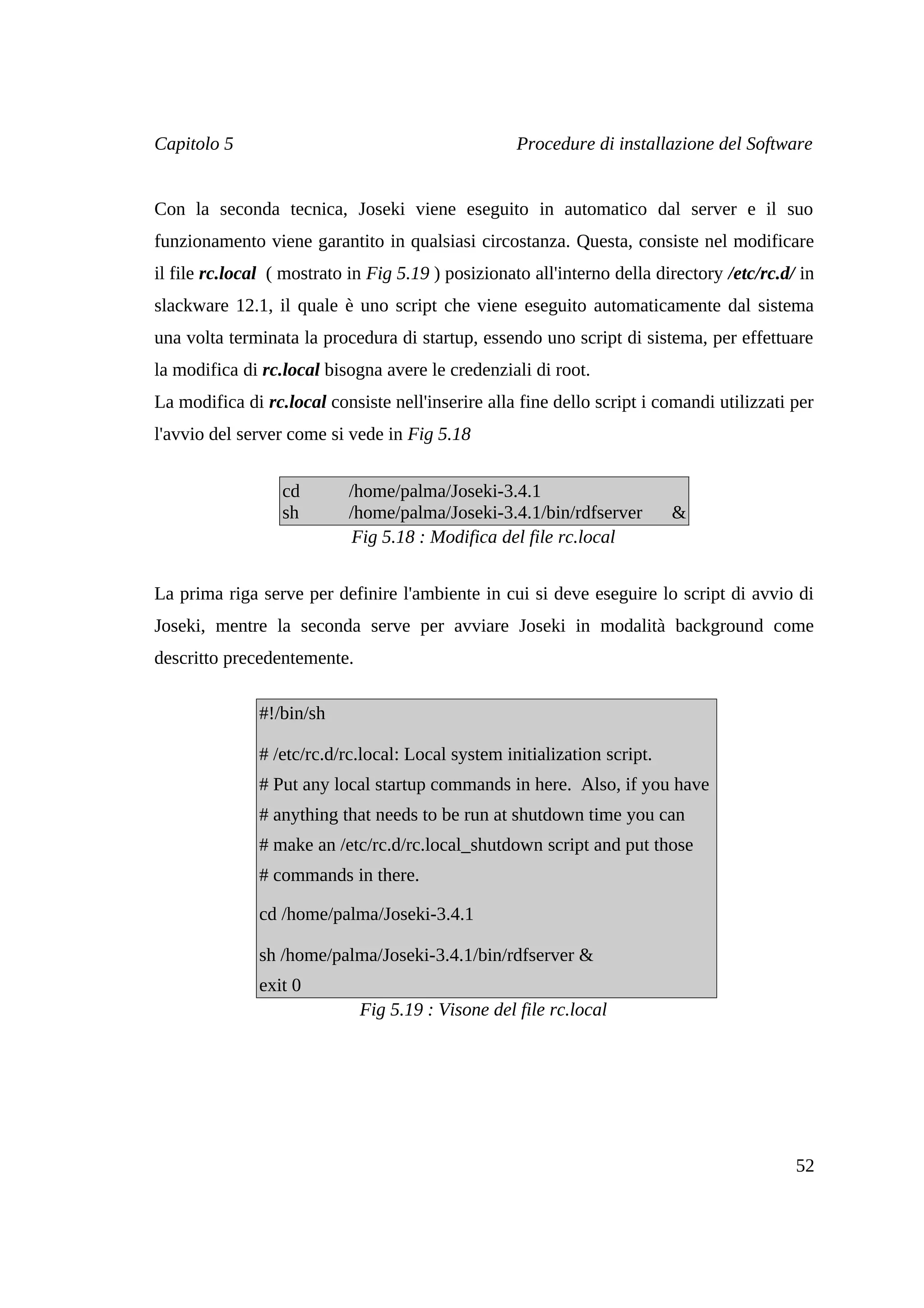 Capitolo 5                                          Procedure di installazione del Software


Con la seconda tecnica, Joseki viene eseguito in automatico dal server e il suo
funzionamento viene garantito in qualsiasi circostanza. Questa, consiste nel modificare
il file rc.local ( mostrato in Fig 5.19 ) posizionato all'interno della directory /etc/rc.d/ in
slackware 12.1, il quale è uno script che viene eseguito automaticamente dal sistema
una volta terminata la procedura di startup, essendo uno script di sistema, per effettuare
la modifica di rc.local bisogna avere le credenziali di root.
La modifica di rc.local consiste nell'inserire alla fine dello script i comandi utilizzati per
l'avvio del server come si vede in Fig 5.18


                  cd       /home/palma/Joseki-3.4.1
                  sh       /home/palma/Joseki-3.4.1/bin/rdfserver          &
                            Fig 5.18 : Modifica del file rc.local


La prima riga serve per definire l'ambiente in cui si deve eseguire lo script di avvio di
Joseki, mentre la seconda serve per avviare Joseki in modalità background come
descritto precedentemente.

               #!/bin/sh

               # /etc/rc.d/rc.local: Local system initialization script.
               # Put any local startup commands in here. Also, if you have
               # anything that needs to be run at shutdown time you can
               # make an /etc/rc.d/rc.local_shutdown script and put those
               # commands in there.

               cd /home/palma/Joseki-3.4.1

               sh /home/palma/Joseki-3.4.1/bin/rdfserver &
               exit 0
                             Fig 5.19 : Visone del file rc.local




                                                                                            52
 