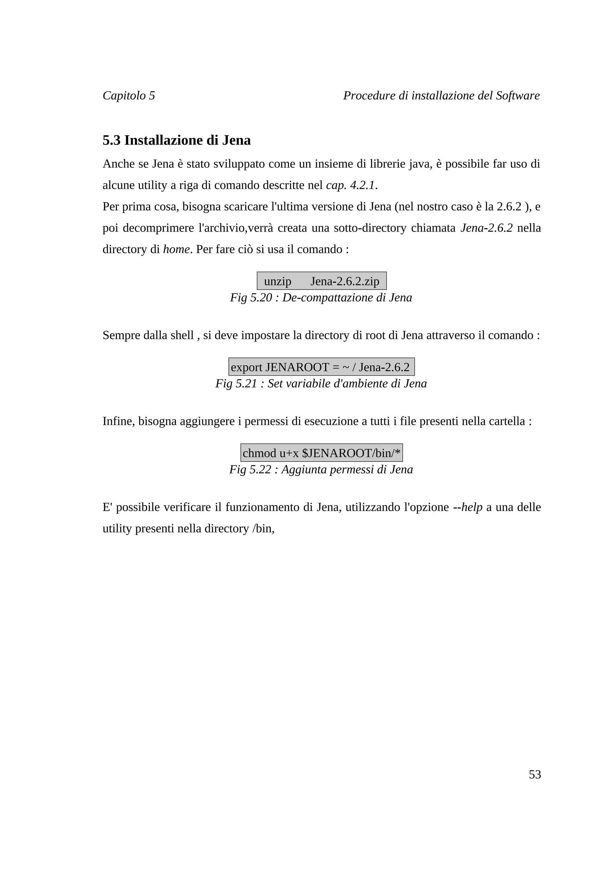 Capitolo 5                                         Procedure di installazione del Software


5.3 Installazione di Jena
Anche se Jena è stato sviluppato come un insieme di librerie java, è possibile far uso di
alcune utility a riga di comando descritte nel cap. 4.2.1.
Per prima cosa, bisogna scaricare l'ultima versione di Jena (nel nostro caso è la 2.6.2 ), e
poi decomprimere l'archivio,verrà creata una sotto-directory chiamata Jena-2.6.2 nella
directory di home. Per fare ciò si usa il comando :

                                   unzip    Jena-2.6.2.zip
                            Fig 5.20 : De-compattazione di Jena


Sempre dalla shell , si deve impostare la directory di root di Jena attraverso il comando :

                           export JENAROOT = ~ / Jena-2.6.2
                        Fig 5.21 : Set variabile d'ambiente di Jena


Infine, bisogna aggiungere i permessi di esecuzione a tutti i file presenti nella cartella :

                             chmod u+x $JENAROOT/bin/*
                           Fig 5.22 : Aggiunta permessi di Jena


E' possibile verificare il funzionamento di Jena, utilizzando l'opzione --help a una delle
utility presenti nella directory /bin,




                                                                                           53
 