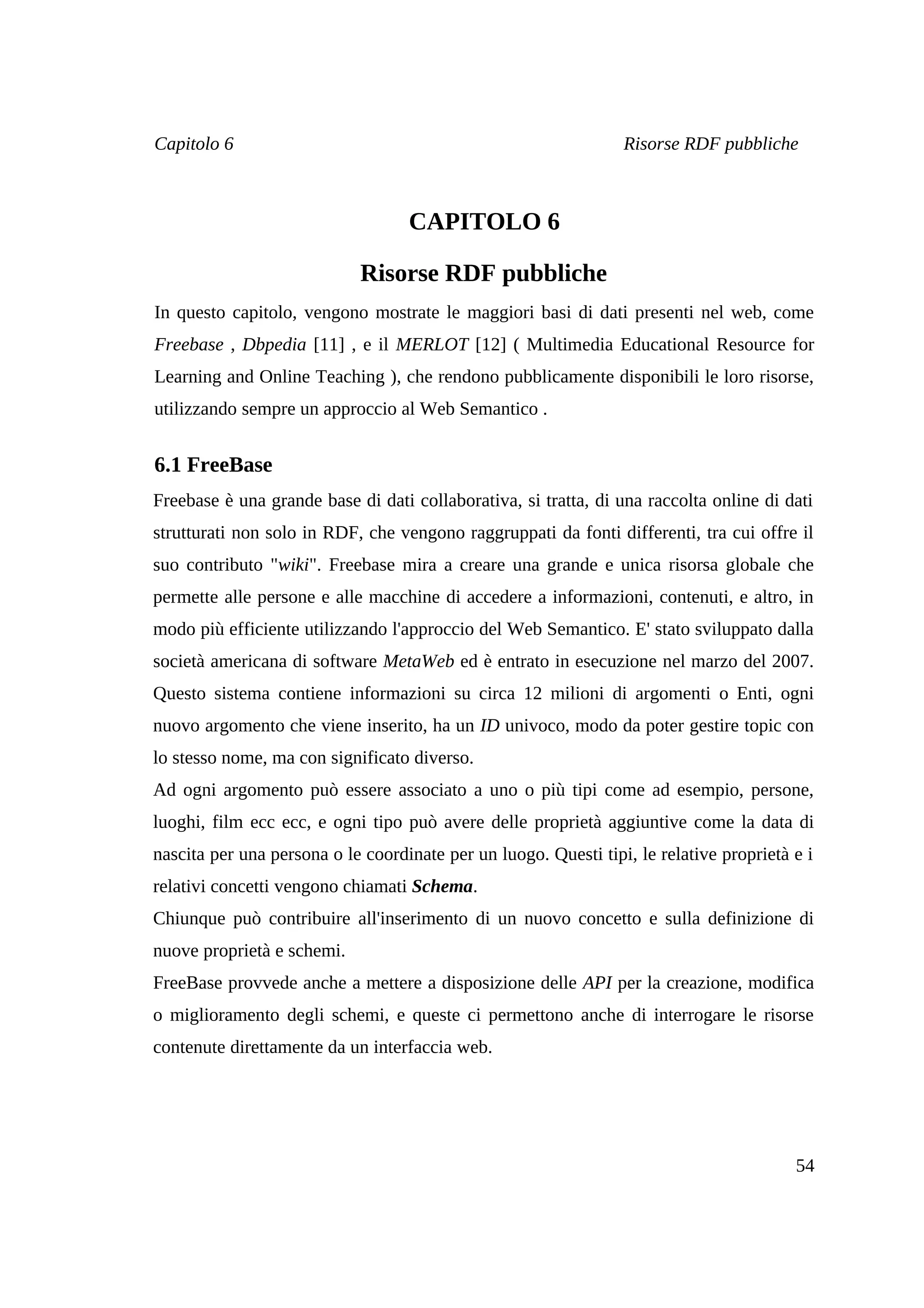 Capitolo 6                                                       Risorse RDF pubbliche



                                   CAPITOLO 6

                            Risorse RDF pubbliche
In questo capitolo, vengono mostrate le maggiori basi di dati presenti nel web, come
Freebase , Dbpedia [11] , e il MERLOT [12] ( Multimedia Educational Resource for
Learning and Online Teaching ), che rendono pubblicamente disponibili le loro risorse,
utilizzando sempre un approccio al Web Semantico .


6.1 FreeBase
Freebase è una grande base di dati collaborativa, si tratta, di una raccolta online di dati
strutturati non solo in RDF, che vengono raggruppati da fonti differenti, tra cui offre il
suo contributo "wiki". Freebase mira a creare una grande e unica risorsa globale che
permette alle persone e alle macchine di accedere a informazioni, contenuti, e altro, in
modo più efficiente utilizzando l'approccio del Web Semantico. E' stato sviluppato dalla
società americana di software MetaWeb ed è entrato in esecuzione nel marzo del 2007.
Questo sistema contiene informazioni su circa 12 milioni di argomenti o Enti, ogni
nuovo argomento che viene inserito, ha un ID univoco, modo da poter gestire topic con
lo stesso nome, ma con significato diverso.
Ad ogni argomento può essere associato a uno o più tipi come ad esempio, persone,
luoghi, film ecc ecc, e ogni tipo può avere delle proprietà aggiuntive come la data di
nascita per una persona o le coordinate per un luogo. Questi tipi, le relative proprietà e i
relativi concetti vengono chiamati Schema.
Chiunque può contribuire all'inserimento di un nuovo concetto e sulla definizione di
nuove proprietà e schemi.
FreeBase provvede anche a mettere a disposizione delle API per la creazione, modifica
o miglioramento degli schemi, e queste ci permettono anche di interrogare le risorse
contenute direttamente da un interfaccia web.




                                                                                         54
 