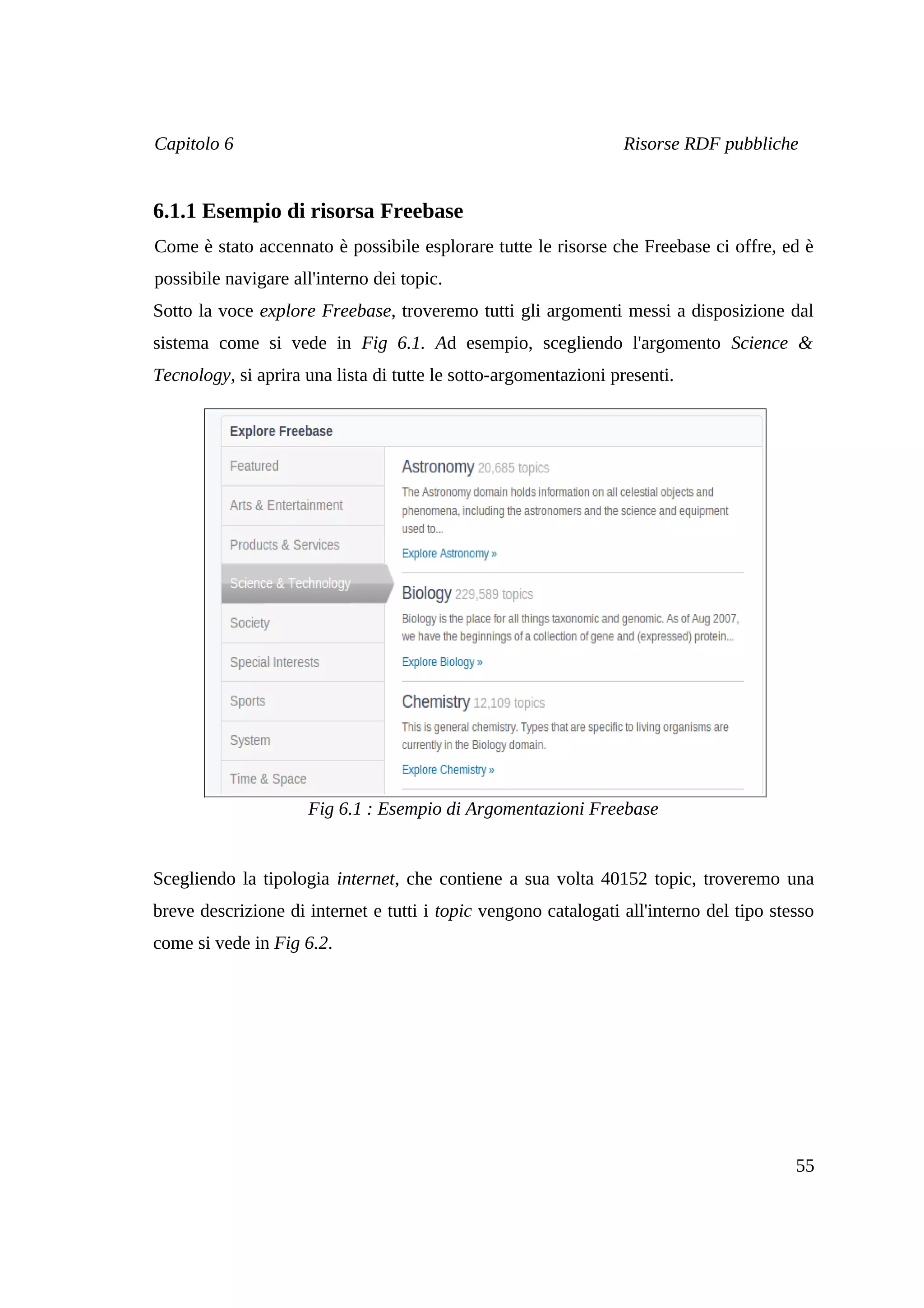 Capitolo 6                                                       Risorse RDF pubbliche


6.1.1 Esempio di risorsa Freebase
Come è stato accennato è possibile esplorare tutte le risorse che Freebase ci offre, ed è
possibile navigare all'interno dei topic.
Sotto la voce explore Freebase, troveremo tutti gli argomenti messi a disposizione dal
sistema come si vede in Fig 6.1. Ad esempio, scegliendo l'argomento Science &
Tecnology, si aprira una lista di tutte le sotto-argomentazioni presenti.




                     Fig 6.1 : Esempio di Argomentazioni Freebase


Scegliendo la tipologia internet, che contiene a sua volta 40152 topic, troveremo una
breve descrizione di internet e tutti i topic vengono catalogati all'interno del tipo stesso
come si vede in Fig 6.2.




                                                                                         55
 