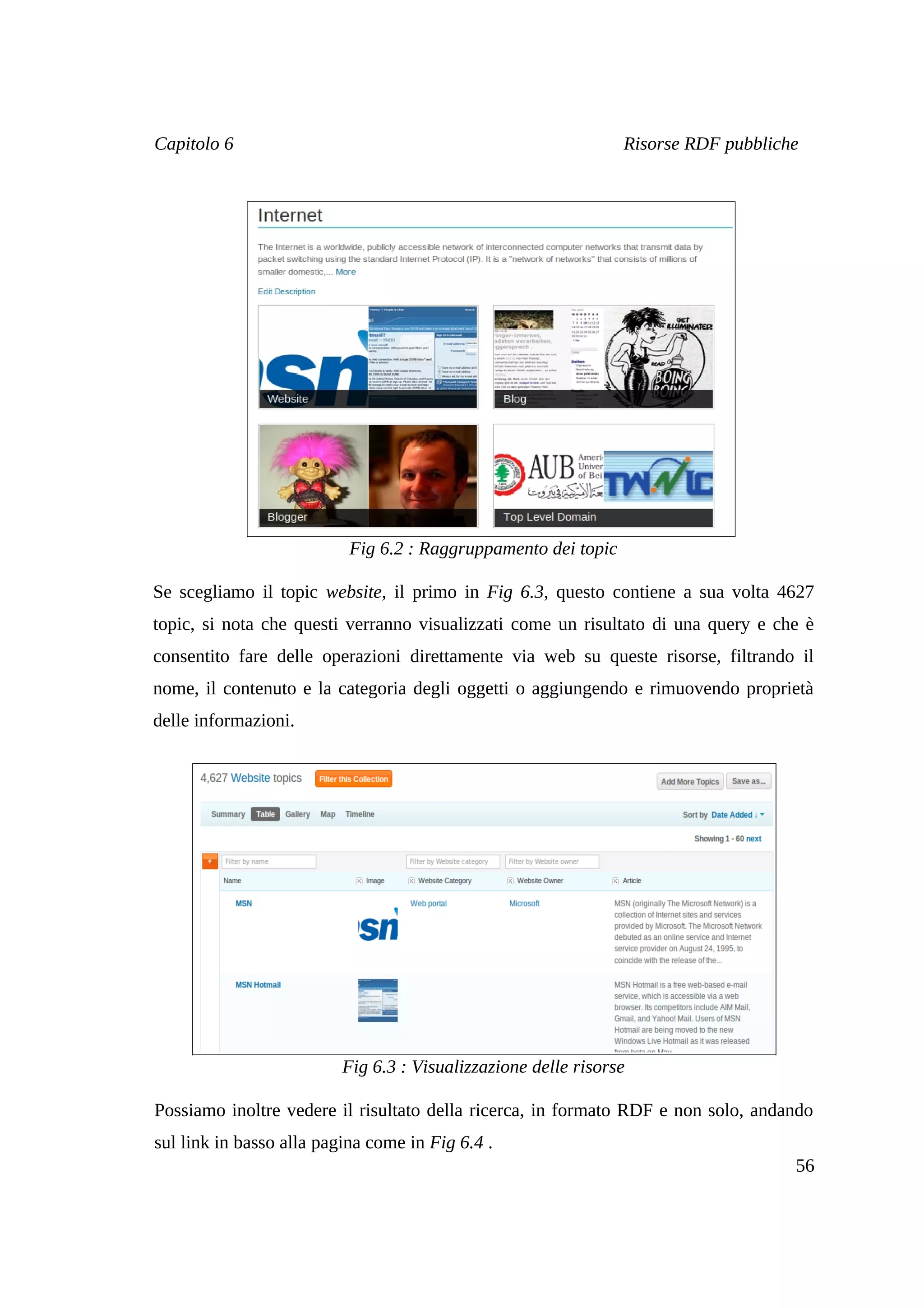 Capitolo 6                                                      Risorse RDF pubbliche




                           Fig 6.2 : Raggruppamento dei topic

Se scegliamo il topic website, il primo in Fig 6.3, questo contiene a sua volta 4627
topic, si nota che questi verranno visualizzati come un risultato di una query e che è
consentito fare delle operazioni direttamente via web su queste risorse, filtrando il
nome, il contenuto e la categoria degli oggetti o aggiungendo e rimuovendo proprietà
delle informazioni.




                          Fig 6.3 : Visualizzazione delle risorse

Possiamo inoltre vedere il risultato della ricerca, in formato RDF e non solo, andando
sul link in basso alla pagina come in Fig 6.4 .
                                                                                    56
 