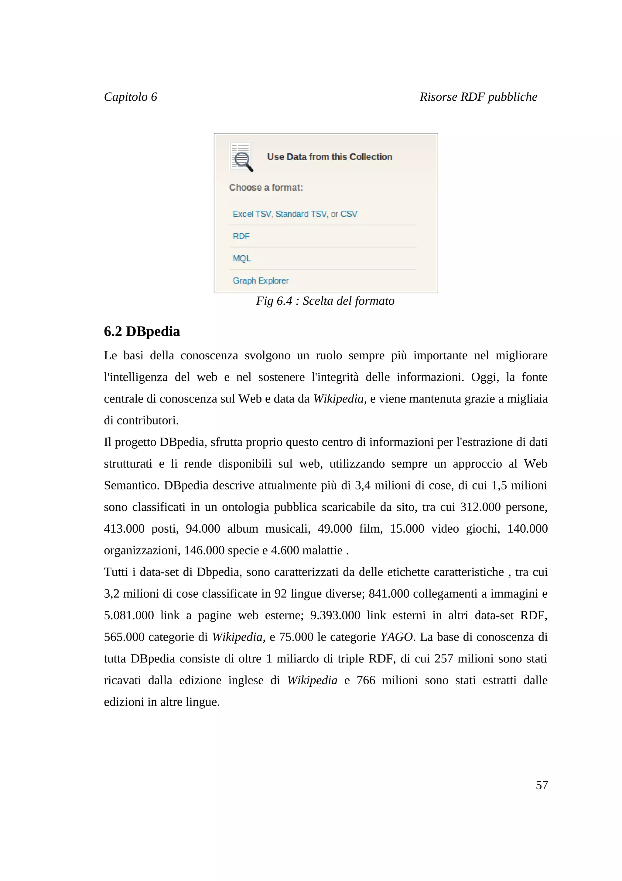 Capitolo 6                                                        Risorse RDF pubbliche




                               Fig 6.4 : Scelta del formato

6.2 DBpedia
Le basi della conoscenza svolgono un ruolo sempre più importante nel migliorare
l'intelligenza del web e nel sostenere l'integrità delle informazioni. Oggi, la fonte
centrale di conoscenza sul Web e data da Wikipedia, e viene mantenuta grazie a migliaia
di contributori.
Il progetto DBpedia, sfrutta proprio questo centro di informazioni per l'estrazione di dati
strutturati e li rende disponibili sul web, utilizzando sempre un approccio al Web
Semantico. DBpedia descrive attualmente più di 3,4 milioni di cose, di cui 1,5 milioni
sono classificati in un ontologia pubblica scaricabile da sito, tra cui 312.000 persone,
413.000 posti, 94.000 album musicali, 49.000 film, 15.000 video giochi, 140.000
organizzazioni, 146.000 specie e 4.600 malattie .
Tutti i data-set di Dbpedia, sono caratterizzati da delle etichette caratteristiche , tra cui
3,2 milioni di cose classificate in 92 lingue diverse; 841.000 collegamenti a immagini e
5.081.000 link a pagine web esterne; 9.393.000 link esterni in altri data-set RDF,
565.000 categorie di Wikipedia, e 75.000 le categorie YAGO. La base di conoscenza di
tutta DBpedia consiste di oltre 1 miliardo di triple RDF, di cui 257 milioni sono stati
ricavati dalla edizione inglese di Wikipedia e 766 milioni sono stati estratti dalle
edizioni in altre lingue.




                                                                                          57
 