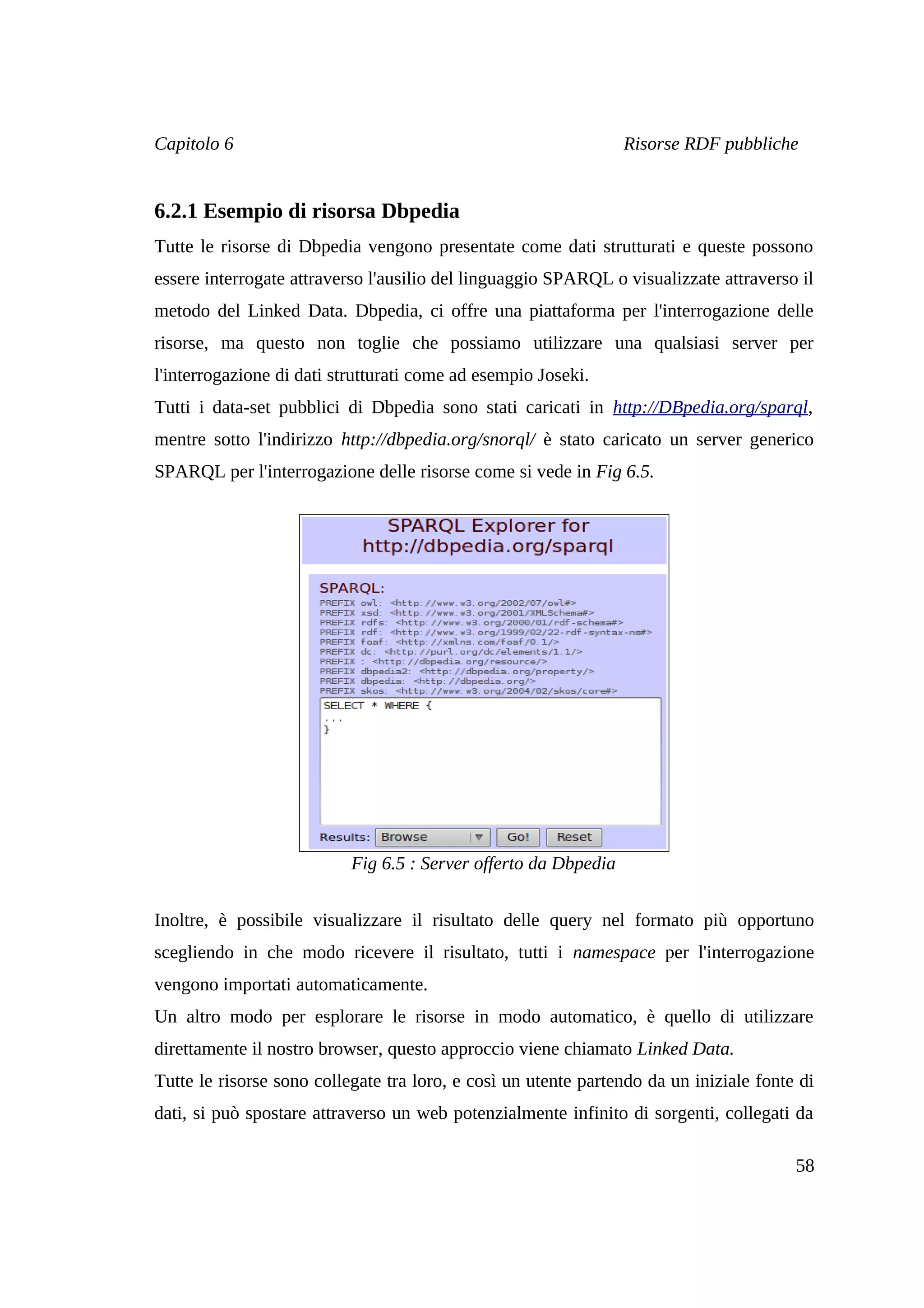 Capitolo 6                                                       Risorse RDF pubbliche


6.2.1 Esempio di risorsa Dbpedia
Tutte le risorse di Dbpedia vengono presentate come dati strutturati e queste possono
essere interrogate attraverso l'ausilio del linguaggio SPARQL o visualizzate attraverso il
metodo del Linked Data. Dbpedia, ci offre una piattaforma per l'interrogazione delle
risorse, ma questo non toglie che possiamo utilizzare una qualsiasi server per
l'interrogazione di dati strutturati come ad esempio Joseki.
Tutti i data-set pubblici di Dbpedia sono stati caricati in http://DBpedia.org/sparql,
mentre sotto l'indirizzo http://dbpedia.org/snorql/ è stato caricato un server generico
SPARQL per l'interrogazione delle risorse come si vede in Fig 6.5.




                           Fig 6.5 : Server offerto da Dbpedia


Inoltre, è possibile visualizzare il risultato delle query nel formato più opportuno
scegliendo in che modo ricevere il risultato, tutti i namespace per l'interrogazione
vengono importati automaticamente.
Un altro modo per esplorare le risorse in modo automatico, è quello di utilizzare
direttamente il nostro browser, questo approccio viene chiamato Linked Data.
Tutte le risorse sono collegate tra loro, e così un utente partendo da un iniziale fonte di
dati, si può spostare attraverso un web potenzialmente infinito di sorgenti, collegati da

                                                                                        58
 