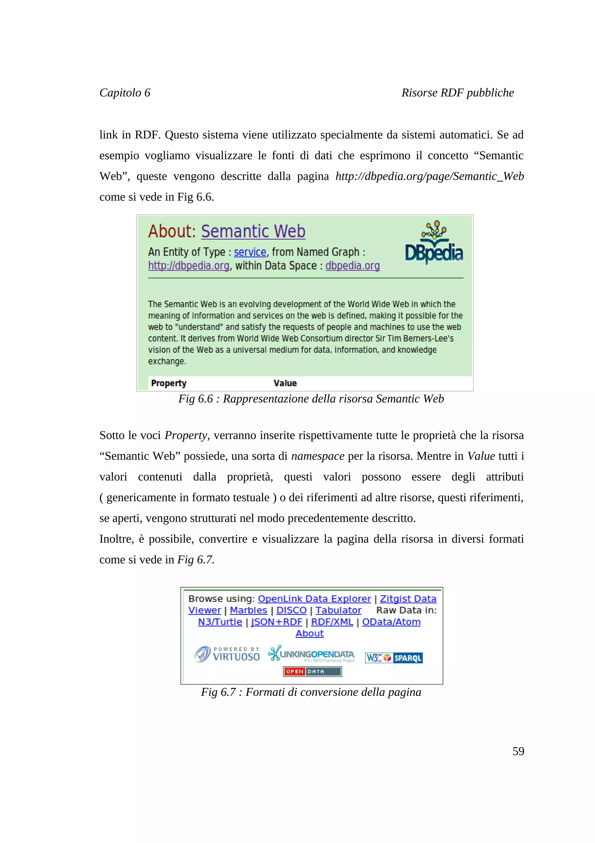 Capitolo 6                                                        Risorse RDF pubbliche


link in RDF. Questo sistema viene utilizzato specialmente da sistemi automatici. Se ad
esempio vogliamo visualizzare le fonti di dati che esprimono il concetto “Semantic
Web”, queste vengono descritte dalla pagina http://dbpedia.org/page/Semantic_Web
come si vede in Fig 6.6.




                 Fig 6.6 : Rappresentazione della risorsa Semantic Web


Sotto le voci Property, verranno inserite rispettivamente tutte le proprietà che la risorsa
“Semantic Web” possiede, una sorta di namespace per la risorsa. Mentre in Value tutti i
valori contenuti dalla proprietà, questi valori possono essere degli attributi
( genericamente in formato testuale ) o dei riferimenti ad altre risorse, questi riferimenti,
se aperti, vengono strutturati nel modo precedentemente descritto.
Inoltre, è possibile, convertire e visualizzare la pagina della risorsa in diversi formati
come si vede in Fig 6.7.




                      Fig 6.7 : Formati di conversione della pagina



                                                                                          59
 
