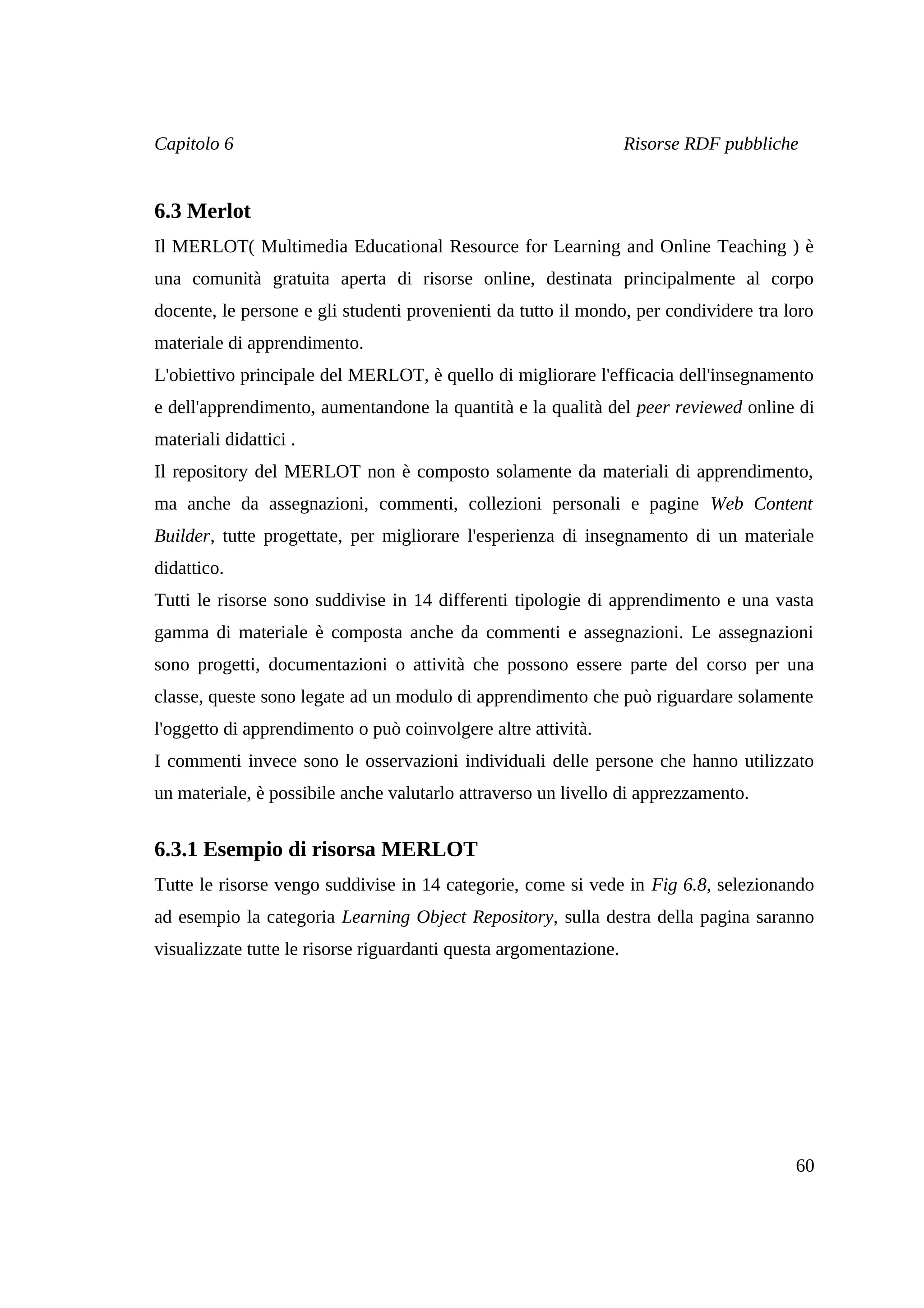 Capitolo 6                                                         Risorse RDF pubbliche


6.3 Merlot
Il MERLOT( Multimedia Educational Resource for Learning and Online Teaching ) è
una comunità gratuita aperta di risorse online, destinata principalmente al corpo
docente, le persone e gli studenti provenienti da tutto il mondo, per condividere tra loro
materiale di apprendimento.
L'obiettivo principale del MERLOT, è quello di migliorare l'efficacia dell'insegnamento
e dell'apprendimento, aumentandone la quantità e la qualità del peer reviewed online di
materiali didattici .
Il repository del MERLOT non è composto solamente da materiali di apprendimento,
ma anche da assegnazioni, commenti, collezioni personali e pagine Web Content
Builder, tutte progettate, per migliorare l'esperienza di insegnamento di un materiale
didattico.
Tutti le risorse sono suddivise in 14 differenti tipologie di apprendimento e una vasta
gamma di materiale è composta anche da commenti e assegnazioni. Le assegnazioni
sono progetti, documentazioni o attività che possono essere parte del corso per una
classe, queste sono legate ad un modulo di apprendimento che può riguardare solamente
l'oggetto di apprendimento o può coinvolgere altre attività.
I commenti invece sono le osservazioni individuali delle persone che hanno utilizzato
un materiale, è possibile anche valutarlo attraverso un livello di apprezzamento.


6.3.1 Esempio di risorsa MERLOT
Tutte le risorse vengo suddivise in 14 categorie, come si vede in Fig 6.8, selezionando
ad esempio la categoria Learning Object Repository, sulla destra della pagina saranno
visualizzate tutte le risorse riguardanti questa argomentazione.




                                                                                       60
 