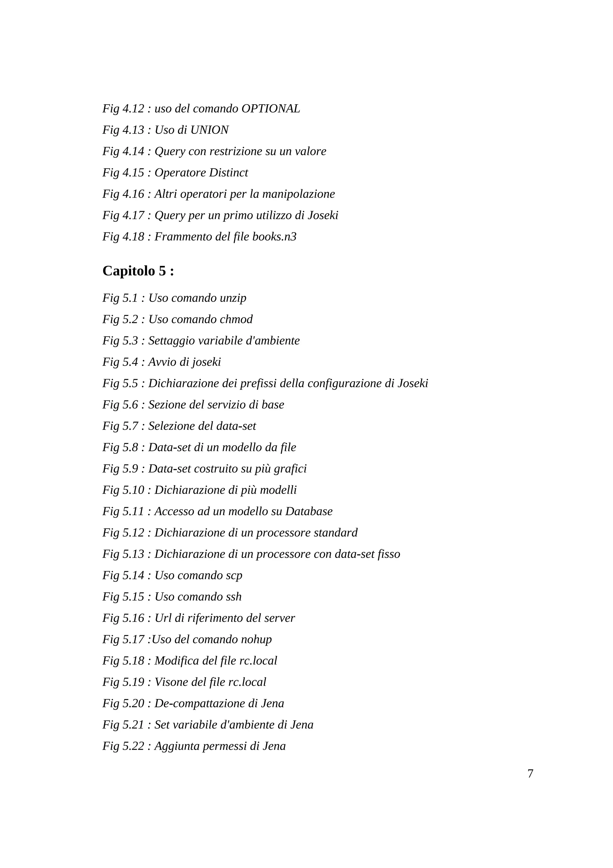 Fig 4.12 : uso del comando OPTIONAL
Fig 4.13 : Uso di UNION
Fig 4.14 : Query con restrizione su un valore
Fig 4.15 : Operatore Distinct
Fig 4.16 : Altri operatori per la manipolazione
Fig 4.17 : Query per un primo utilizzo di Joseki
Fig 4.18 : Frammento del file books.n3

Capitolo 5 :
Fig 5.1 : Uso comando unzip
Fig 5.2 : Uso comando chmod
Fig 5.3 : Settaggio variabile d'ambiente
Fig 5.4 : Avvio di joseki
Fig 5.5 : Dichiarazione dei prefissi della configurazione di Joseki
Fig 5.6 : Sezione del servizio di base
Fig 5.7 : Selezione del data-set
Fig 5.8 : Data-set di un modello da file
Fig 5.9 : Data-set costruito su più grafici
Fig 5.10 : Dichiarazione di più modelli
Fig 5.11 : Accesso ad un modello su Database
Fig 5.12 : Dichiarazione di un processore standard
Fig 5.13 : Dichiarazione di un processore con data-set fisso
Fig 5.14 : Uso comando scp
Fig 5.15 : Uso comando ssh
Fig 5.16 : Url di riferimento del server
Fig 5.17 :Uso del comando nohup
Fig 5.18 : Modifica del file rc.local
Fig 5.19 : Visone del file rc.local
Fig 5.20 : De-compattazione di Jena
Fig 5.21 : Set variabile d'ambiente di Jena
Fig 5.22 : Aggiunta permessi di Jena

                                                                      7
 