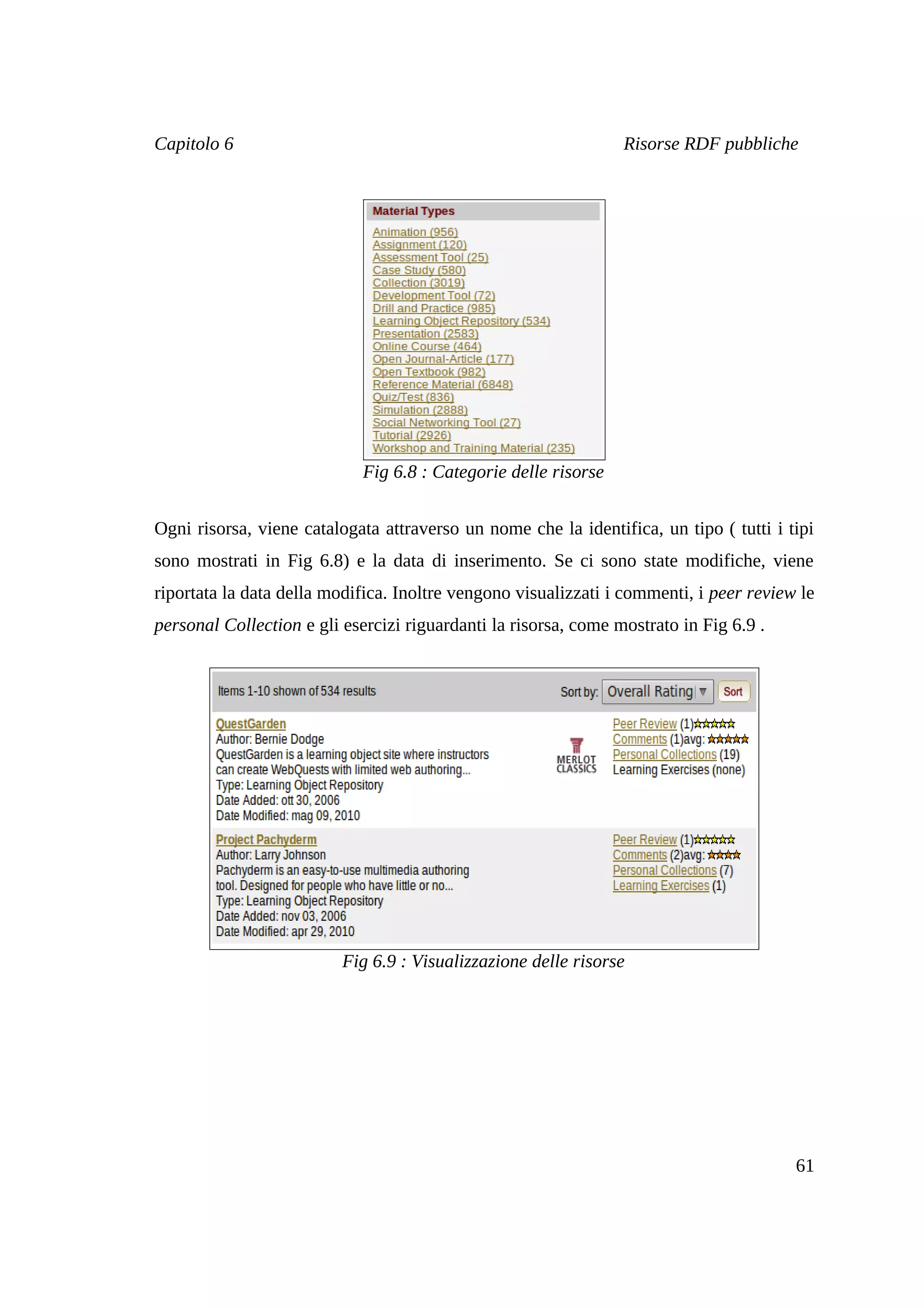 Capitolo 6                                                       Risorse RDF pubbliche




                             Fig 6.8 : Categorie delle risorse


Ogni risorsa, viene catalogata attraverso un nome che la identifica, un tipo ( tutti i tipi
sono mostrati in Fig 6.8) e la data di inserimento. Se ci sono state modifiche, viene
riportata la data della modifica. Inoltre vengono visualizzati i commenti, i peer review le
personal Collection e gli esercizi riguardanti la risorsa, come mostrato in Fig 6.9 .




                          Fig 6.9 : Visualizzazione delle risorse




                                                                                        61
 