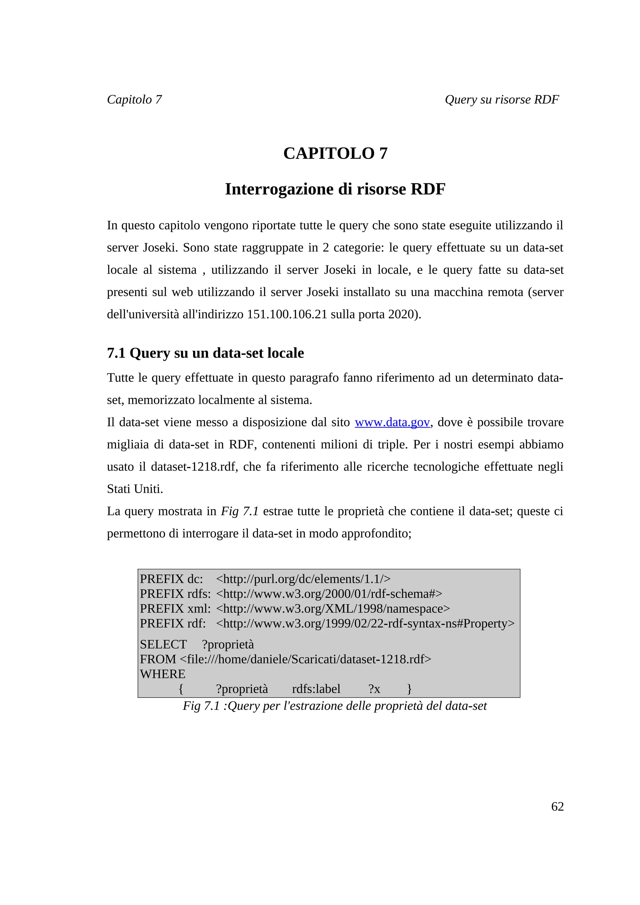 Capitolo 7                                                        Query su risorse RDF



                                   CAPITOLO 7

                       Interrogazione di risorse RDF

In questo capitolo vengono riportate tutte le query che sono state eseguite utilizzando il
server Joseki. Sono state raggruppate in 2 categorie: le query effettuate su un data-set
locale al sistema , utilizzando il server Joseki in locale, e le query fatte su data-set
presenti sul web utilizzando il server Joseki installato su una macchina remota (server
dell'università all'indirizzo 151.100.106.21 sulla porta 2020).


7.1 Query su un data-set locale
Tutte le query effettuate in questo paragrafo fanno riferimento ad un determinato data-
set, memorizzato localmente al sistema.
Il data-set viene messo a disposizione dal sito www.data.gov, dove è possibile trovare
migliaia di data-set in RDF, contenenti milioni di triple. Per i nostri esempi abbiamo
usato il dataset-1218.rdf, che fa riferimento alle ricerche tecnologiche effettuate negli
Stati Uniti.
La query mostrata in Fig 7.1 estrae tutte le proprietà che contiene il data-set; queste ci
permettono di interrogare il data-set in modo approfondito;


      PREFIX dc:     <http://purl.org/dc/elements/1.1/>
      PREFIX rdfs:   <http://www.w3.org/2000/01/rdf-schema#>
      PREFIX xml:    <http://www.w3.org/XML/1998/namespace>
      PREFIX rdf:    <http://www.w3.org/1999/02/22-rdf-syntax-ns#Property>
      SELECT ?proprietà
      FROM <file:///home/daniele/Scaricati/dataset-1218.rdf>
      WHERE
           {       ?proprietà    rdfs:label      ?x     }
            Fig 7.1 :Query per l'estrazione delle proprietà del data-set




                                                                                       62
 
