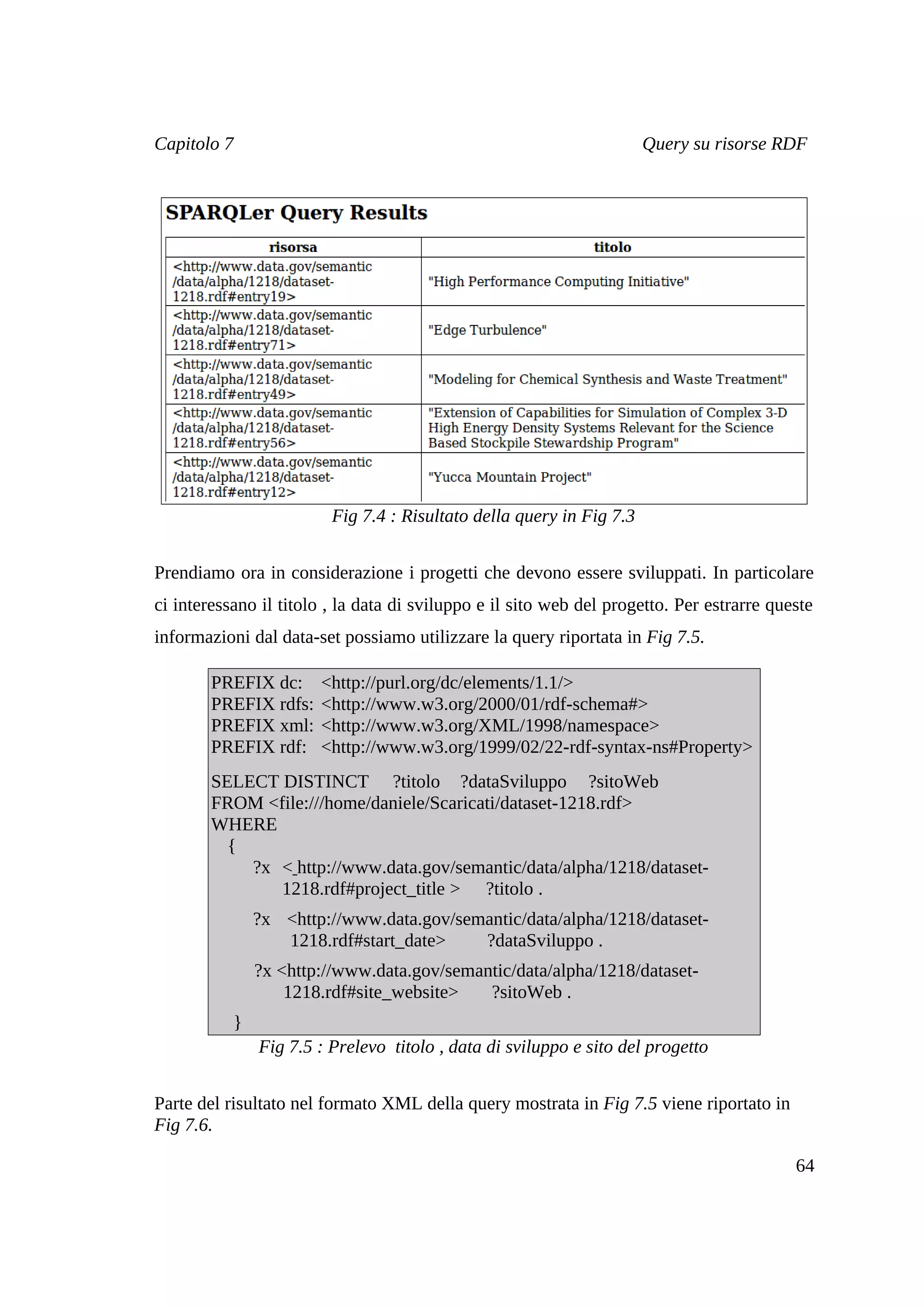 Capitolo 7                                                            Query su risorse RDF




                         Fig 7.4 : Risultato della query in Fig 7.3


Prendiamo ora in considerazione i progetti che devono essere sviluppati. In particolare
ci interessano il titolo , la data di sviluppo e il sito web del progetto. Per estrarre queste
informazioni dal data-set possiamo utilizzare la query riportata in Fig 7.5.

        PREFIX dc:     <http://purl.org/dc/elements/1.1/>
        PREFIX rdfs:   <http://www.w3.org/2000/01/rdf-schema#>
        PREFIX xml:    <http://www.w3.org/XML/1998/namespace>
        PREFIX rdf:    <http://www.w3.org/1999/02/22-rdf-syntax-ns#Property>
        SELECT DISTINCT ?titolo ?dataSviluppo ?sitoWeb
        FROM <file:///home/daniele/Scaricati/dataset-1218.rdf>
        WHERE
          {
            ?x < http://www.data.gov/semantic/data/alpha/1218/dataset-
               1218.rdf#project_title > ?titolo .
               ?x <http://www.data.gov/semantic/data/alpha/1218/dataset-
                  1218.rdf#start_date>    ?dataSviluppo .
               ?x <http://www.data.gov/semantic/data/alpha/1218/dataset-
                   1218.rdf#site_website>   ?sitoWeb .
           }
               Fig 7.5 : Prelevo titolo , data di sviluppo e sito del progetto


Parte del risultato nel formato XML della query mostrata in Fig 7.5 viene riportato in
Fig 7.6.

                                                                                           64
 