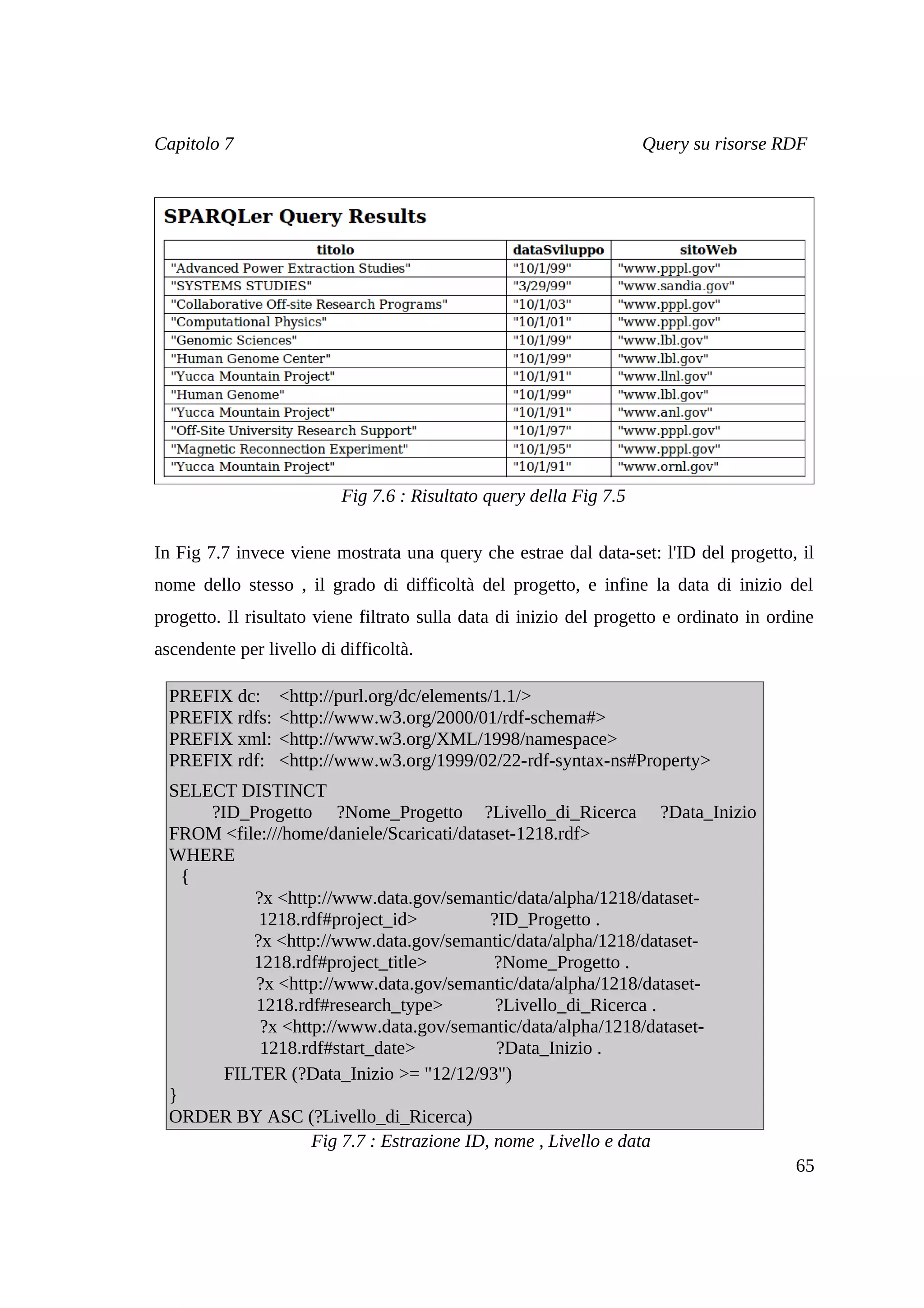 Capitolo 7                                                          Query su risorse RDF




                          Fig 7.6 : Risultato query della Fig 7.5


In Fig 7.7 invece viene mostrata una query che estrae dal data-set: l'ID del progetto, il
nome dello stesso , il grado di difficoltà del progetto, e infine la data di inizio del
progetto. Il risultato viene filtrato sulla data di inizio del progetto e ordinato in ordine
ascendente per livello di difficoltà.

  PREFIX dc:     <http://purl.org/dc/elements/1.1/>
  PREFIX rdfs:   <http://www.w3.org/2000/01/rdf-schema#>
  PREFIX xml:    <http://www.w3.org/XML/1998/namespace>
  PREFIX rdf:    <http://www.w3.org/1999/02/22-rdf-syntax-ns#Property>
  SELECT DISTINCT
      ?ID_Progetto ?Nome_Progetto ?Livello_di_Ricerca ?Data_Inizio
  FROM <file:///home/daniele/Scaricati/dataset-1218.rdf>
  WHERE
    {
           ?x <http://www.data.gov/semantic/data/alpha/1218/dataset-
            1218.rdf#project_id>           ?ID_Progetto .
           ?x <http://www.data.gov/semantic/data/alpha/1218/dataset-
           1218.rdf#project_title>          ?Nome_Progetto .
           ?x <http://www.data.gov/semantic/data/alpha/1218/dataset-
           1218.rdf#research_type>          ?Livello_di_Ricerca .
            ?x <http://www.data.gov/semantic/data/alpha/1218/dataset-
            1218.rdf#start_date>            ?Data_Inizio .
        FILTER (?Data_Inizio >= "12/12/93")
  }
  ORDER BY ASC (?Livello_di_Ricerca)
                   Fig 7.7 : Estrazione ID, nome , Livello e data
                                                                                         65
 