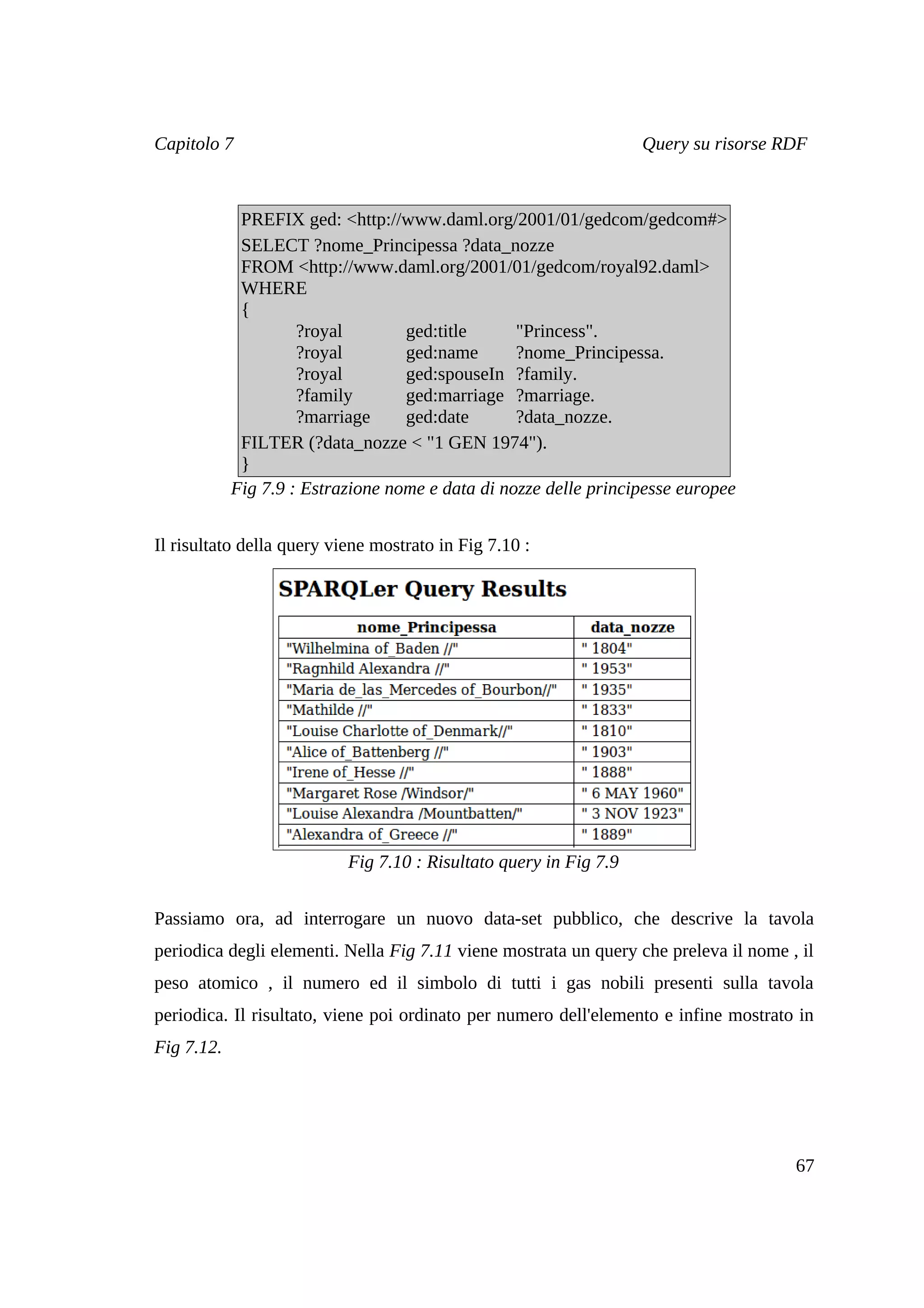 Capitolo 7                                                         Query su risorse RDF



             PREFIX ged: <http://www.daml.org/2001/01/gedcom/gedcom#>
             SELECT ?nome_Principessa ?data_nozze
             FROM <http://www.daml.org/2001/01/gedcom/royal92.daml>
             WHERE
             {
                     ?royal        ged:title      "Princess".
                     ?royal        ged:name       ?nome_Principessa.
                     ?royal        ged:spouseIn ?family.
                     ?family       ged:marriage ?marriage.
                     ?marriage     ged:date       ?data_nozze.
             FILTER (?data_nozze < "1 GEN 1974").
             }
            Fig 7.9 : Estrazione nome e data di nozze delle principesse europee


Il risultato della query viene mostrato in Fig 7.10 :




                           Fig 7.10 : Risultato query in Fig 7.9


Passiamo ora, ad interrogare un nuovo data-set pubblico, che descrive la tavola
periodica degli elementi. Nella Fig 7.11 viene mostrata un query che preleva il nome , il
peso atomico , il numero ed il simbolo di tutti i gas nobili presenti sulla tavola
periodica. Il risultato, viene poi ordinato per numero dell'elemento e infine mostrato in
Fig 7.12.




                                                                                      67
 