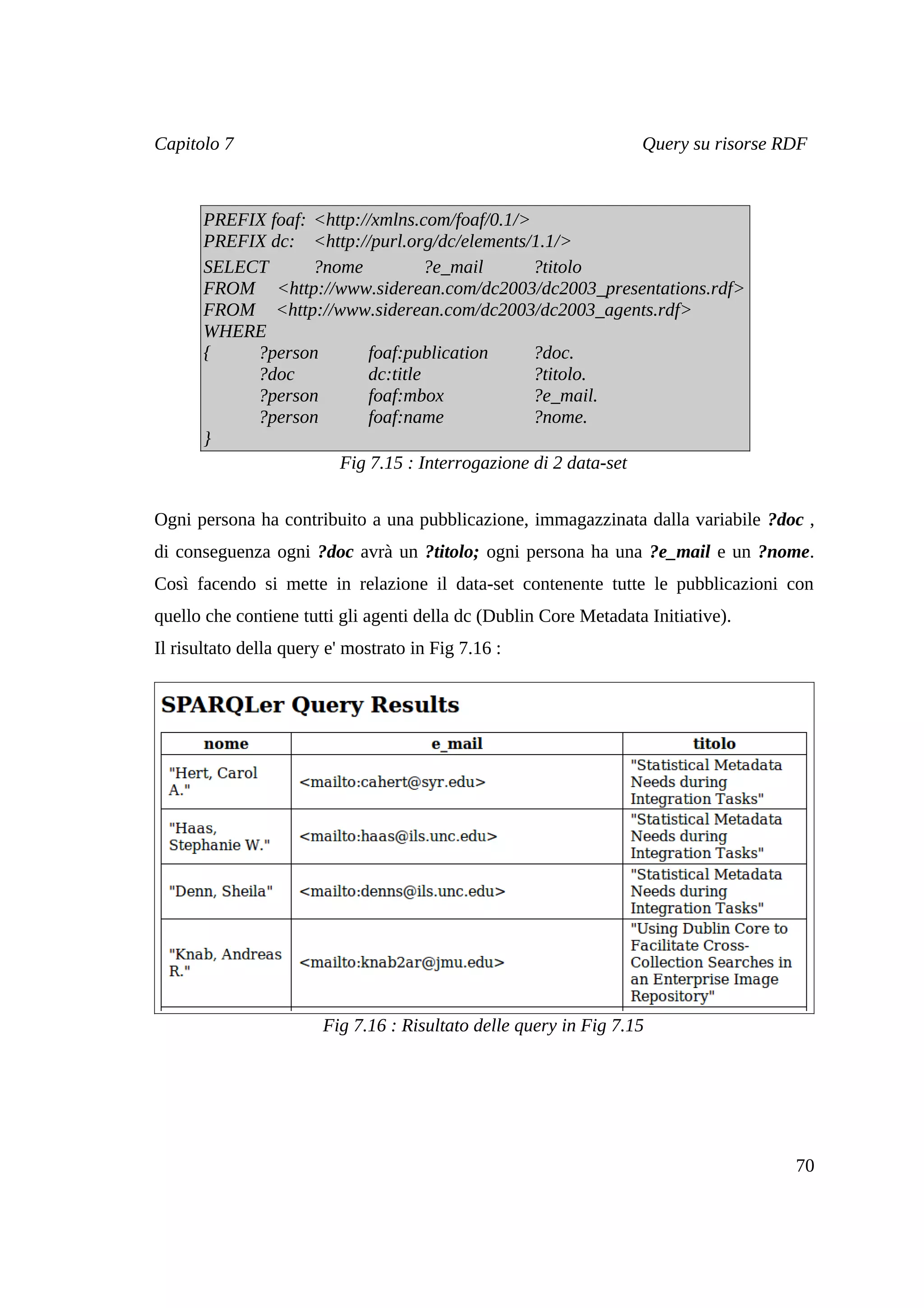 Capitolo 7                                                         Query su risorse RDF



       PREFIX foaf: <http://xmlns.com/foaf/0.1/>
       PREFIX dc: <http://purl.org/dc/elements/1.1/>
       SELECT       ?nome           ?e_mail      ?titolo
       FROM <http://www.siderean.com/dc2003/dc2003_presentations.rdf>
       FROM <http://www.siderean.com/dc2003/dc2003_agents.rdf>
       WHERE
       {    ?person        foaf:publication      ?doc.
            ?doc           dc:title              ?titolo.
            ?person        foaf:mbox             ?e_mail.
            ?person        foaf:name             ?nome.
       }
                       Fig 7.15 : Interrogazione di 2 data-set


Ogni persona ha contribuito a una pubblicazione, immagazzinata dalla variabile ?doc ,
di conseguenza ogni ?doc avrà un ?titolo; ogni persona ha una ?e_mail e un ?nome.
Così facendo si mette in relazione il data-set contenente tutte le pubblicazioni con
quello che contiene tutti gli agenti della dc (Dublin Core Metadata Initiative).
Il risultato della query e' mostrato in Fig 7.16 :




                        Fig 7.16 : Risultato delle query in Fig 7.15




                                                                                     70
 