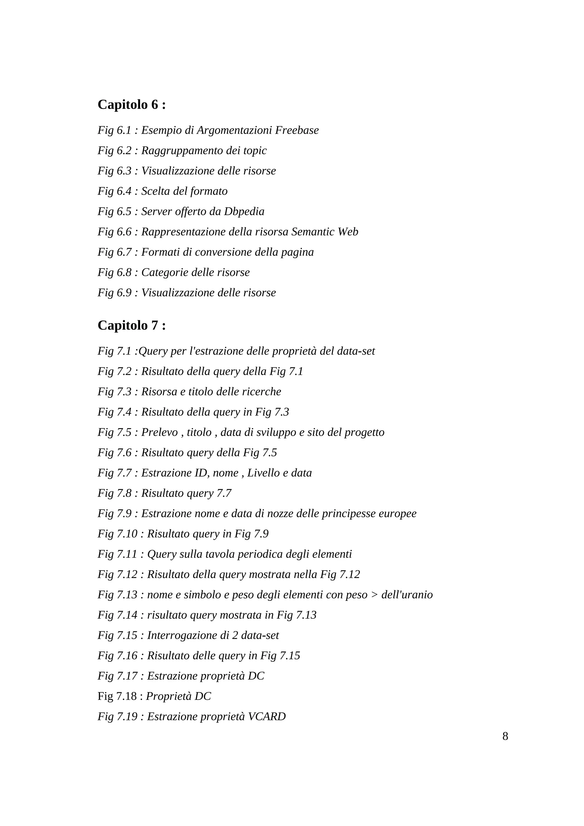 Capitolo 6 :
Fig 6.1 : Esempio di Argomentazioni Freebase
Fig 6.2 : Raggruppamento dei topic
Fig 6.3 : Visualizzazione delle risorse
Fig 6.4 : Scelta del formato
Fig 6.5 : Server offerto da Dbpedia
Fig 6.6 : Rappresentazione della risorsa Semantic Web
Fig 6.7 : Formati di conversione della pagina
Fig 6.8 : Categorie delle risorse
Fig 6.9 : Visualizzazione delle risorse

Capitolo 7 :
Fig 7.1 :Query per l'estrazione delle proprietà del data-set
Fig 7.2 : Risultato della query della Fig 7.1
Fig 7.3 : Risorsa e titolo delle ricerche
Fig 7.4 : Risultato della query in Fig 7.3
Fig 7.5 : Prelevo , titolo , data di sviluppo e sito del progetto
Fig 7.6 : Risultato query della Fig 7.5
Fig 7.7 : Estrazione ID, nome , Livello e data
Fig 7.8 : Risultato query 7.7
Fig 7.9 : Estrazione nome e data di nozze delle principesse europee
Fig 7.10 : Risultato query in Fig 7.9
Fig 7.11 : Query sulla tavola periodica degli elementi
Fig 7.12 : Risultato della query mostrata nella Fig 7.12
Fig 7.13 : nome e simbolo e peso degli elementi con peso > dell'uranio
Fig 7.14 : risultato query mostrata in Fig 7.13
Fig 7.15 : Interrogazione di 2 data-set
Fig 7.16 : Risultato delle query in Fig 7.15
Fig 7.17 : Estrazione proprietà DC
Fig 7.18 : Proprietà DC
Fig 7.19 : Estrazione proprietà VCARD
                                                                         8
 